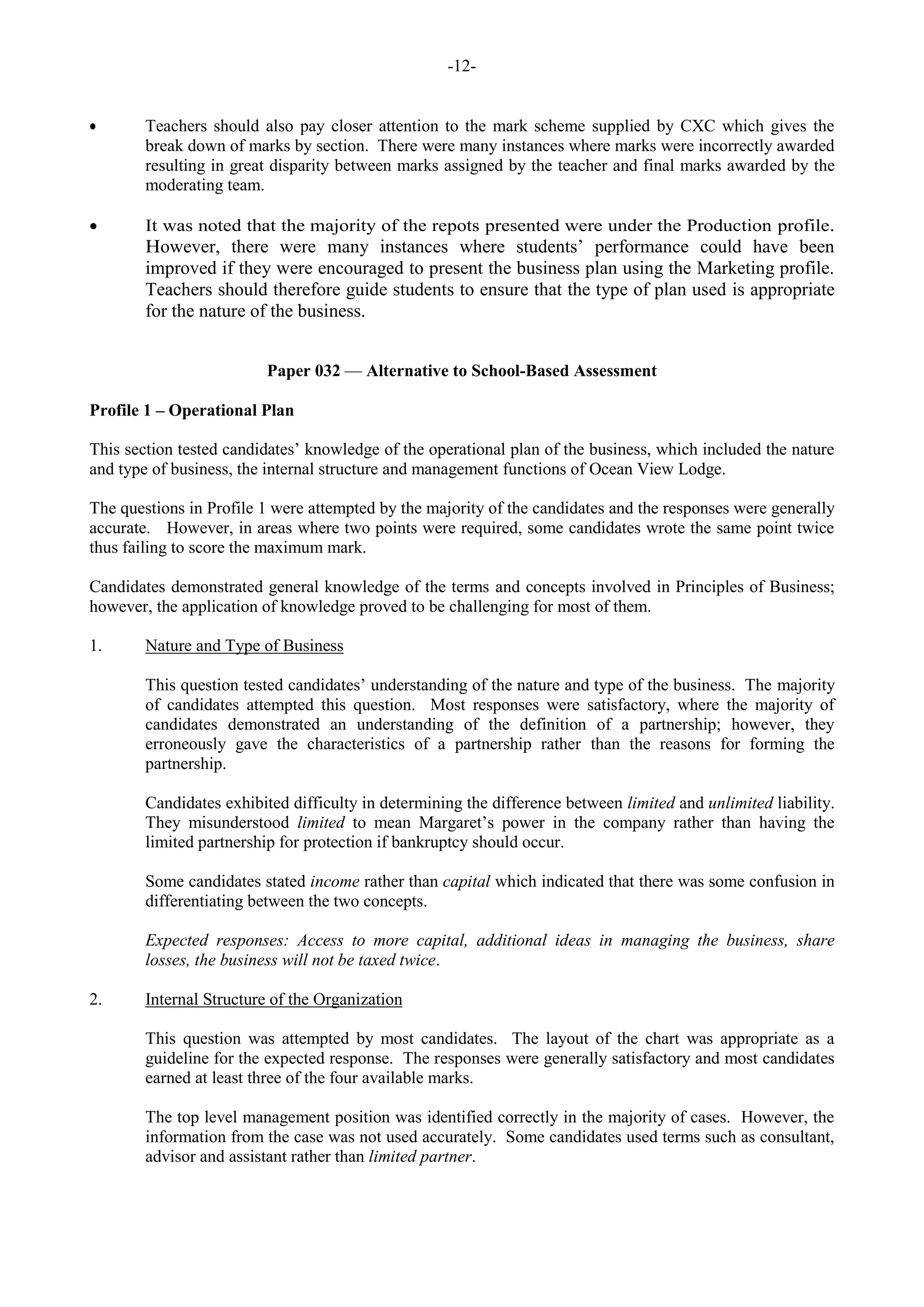 -12-
Teachers should also pay closer attention to the mark scheme supplied by CXC which gives the
break down of marks by section. There were many instances where marks were incorrectly awarded
resulting in great disparity between marks assigned by the teacher and final marks awarded by the
moderating team.
It was noted that the majority of the repots presented were under the Production profile.
However, there were many instances where students’ performance could have been
improved if they were encouraged to present the business plan using the Marketing profile.
Teachers should therefore guide students to ensure that the type of plan used is appropriate
for the nature of the business.
Paper 032 — Alternative to School-Based Assessment
Profile 1 – Operational Plan
This section tested candidates’ knowledge of the operational plan of the business, which included the nature
and type of business, the internal structure and management functions of Ocean View Lodge.
The questions in Profile 1 were attempted by the majority of the candidates and the responses were generally
accurate. However, in areas where two points were required, some candidates wrote the same point twice
thus failing to score the maximum mark.
Candidates demonstrated general knowledge of the terms and concepts involved in Principles of Business;
however, the application of knowledge proved to be challenging for most of them.
1. Nature and Type of Business
This question tested candidates’ understanding of the nature and type of the business. The majority
of candidates attempted this question. Most responses were satisfactory, where the majority of
candidates demonstrated an understanding of the definition of a partnership; however, they
erroneously gave the characteristics of a partnership rather than the reasons for forming the
partnership.
Candidates exhibited difficulty in determining the difference between limited and unlimited liability.
They misunderstood limited to mean Margaret’s power in the company rather than having the
limited partnership for protection if bankruptcy should occur.
Some candidates stated income rather than capital which indicated that there was some confusion in
differentiating between the two concepts.
Expected responses: Access to more capital, additional ideas in managing the business, share
losses, the business will not be taxed twice.
2. Internal Structure of the Organization
This question was attempted by most candidates. The layout of the chart was appropriate as a
guideline for the expected response. The responses were generally satisfactory and most candidates
earned at least three of the four available marks.
The top level management position was identified correctly in the majority of cases. However, the
information from the case was not used accurately. Some candidates used terms such as consultant,
advisor and assistant rather than limited partner.
 
