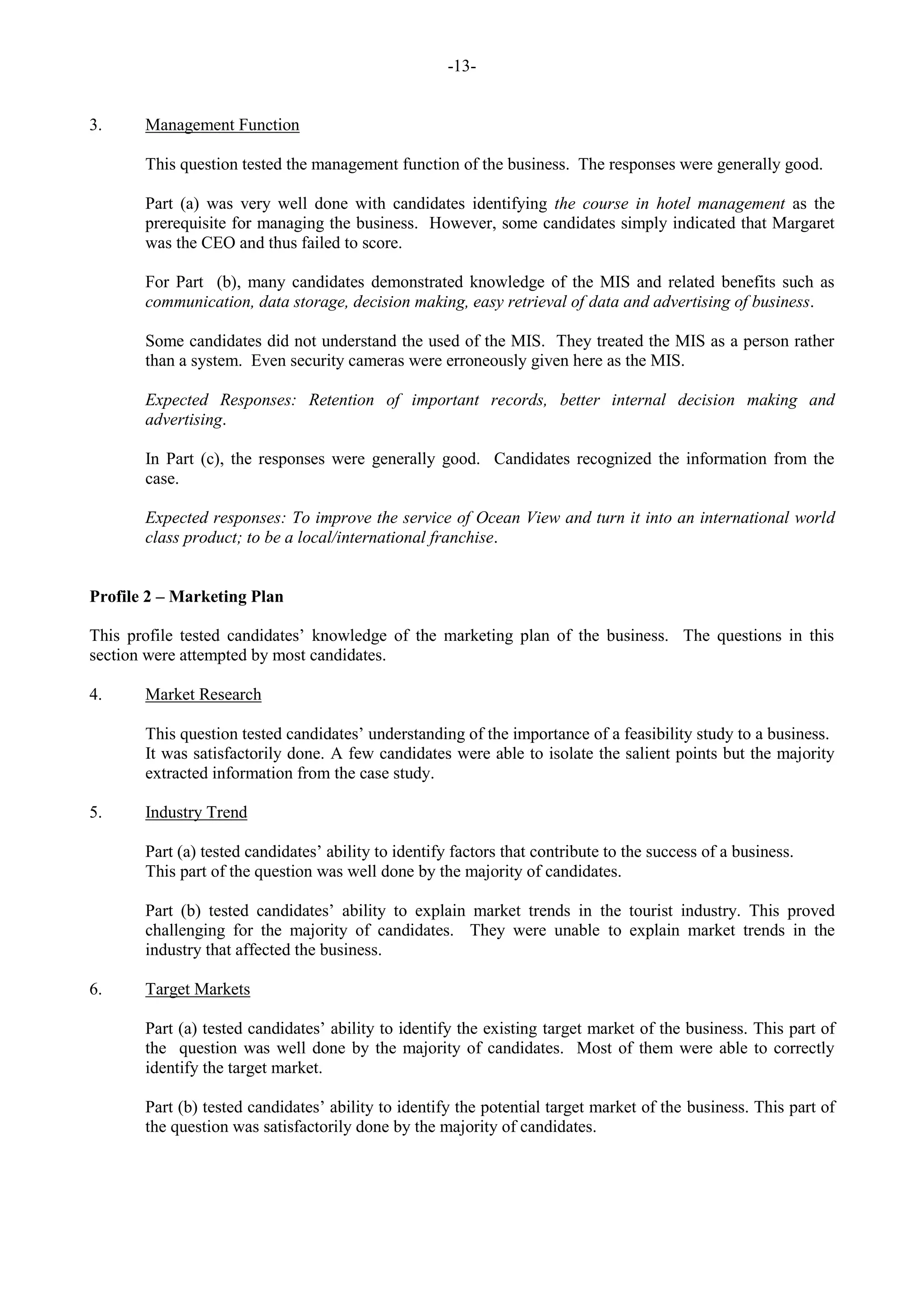 -13-
3. Management Function
This question tested the management function of the business. The responses were generally good.
Part (a) was very well done with candidates identifying the course in hotel management as the
prerequisite for managing the business. However, some candidates simply indicated that Margaret
was the CEO and thus failed to score.
For Part (b), many candidates demonstrated knowledge of the MIS and related benefits such as
communication, data storage, decision making, easy retrieval of data and advertising of business.
Some candidates did not understand the used of the MIS. They treated the MIS as a person rather
than a system. Even security cameras were erroneously given here as the MIS.
Expected Responses: Retention of important records, better internal decision making and
advertising.
In Part (c), the responses were generally good. Candidates recognized the information from the
case.
Expected responses: To improve the service of Ocean View and turn it into an international world
class product; to be a local/international franchise.
Profile 2 – Marketing Plan
This profile tested candidates’ knowledge of the marketing plan of the business. The questions in this
section were attempted by most candidates.
4. Market Research
This question tested candidates’ understanding of the importance of a feasibility study to a business.
It was satisfactorily done. A few candidates were able to isolate the salient points but the majority
extracted information from the case study.
5. Industry Trend
Part (a) tested candidates’ ability to identify factors that contribute to the success of a business.
This part of the question was well done by the majority of candidates.
Part (b) tested candidates’ ability to explain market trends in the tourist industry. This proved
challenging for the majority of candidates. They were unable to explain market trends in the
industry that affected the business.
6. Target Markets
Part (a) tested candidates’ ability to identify the existing target market of the business. This part of
the question was well done by the majority of candidates. Most of them were able to correctly
identify the target market.
Part (b) tested candidates’ ability to identify the potential target market of the business. This part of
the question was satisfactorily done by the majority of candidates.
 