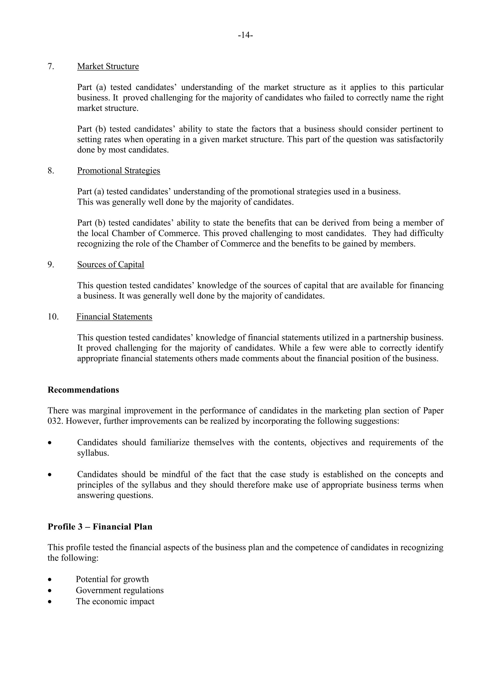 -14-
7. Market Structure
Part (a) tested candidates’ understanding of the market structure as it applies to this particular
business. It proved challenging for the majority of candidates who failed to correctly name the right
market structure.
Part (b) tested candidates’ ability to state the factors that a business should consider pertinent to
setting rates when operating in a given market structure. This part of the question was satisfactorily
done by most candidates.
8. Promotional Strategies
Part (a) tested candidates’ understanding of the promotional strategies used in a business.
This was generally well done by the majority of candidates.
Part (b) tested candidates’ ability to state the benefits that can be derived from being a member of
the local Chamber of Commerce. This proved challenging to most candidates. They had difficulty
recognizing the role of the Chamber of Commerce and the benefits to be gained by members.
9. Sources of Capital
This question tested candidates’ knowledge of the sources of capital that are available for financing
a business. It was generally well done by the majority of candidates.
10. Financial Statements
This question tested candidates’ knowledge of financial statements utilized in a partnership business.
It proved challenging for the majority of candidates. While a few were able to correctly identify
appropriate financial statements others made comments about the financial position of the business.
Recommendations
There was marginal improvement in the performance of candidates in the marketing plan section of Paper
032. However, further improvements can be realized by incorporating the following suggestions:
Candidates should familiarize themselves with the contents, objectives and requirements of the
syllabus.
Candidates should be mindful of the fact that the case study is established on the concepts and
principles of the syllabus and they should therefore make use of appropriate business terms when
answering questions.
Profile 3 – Financial Plan
This profile tested the financial aspects of the business plan and the competence of candidates in recognizing
the following:
Potential for growth
Government regulations
The economic impact
 