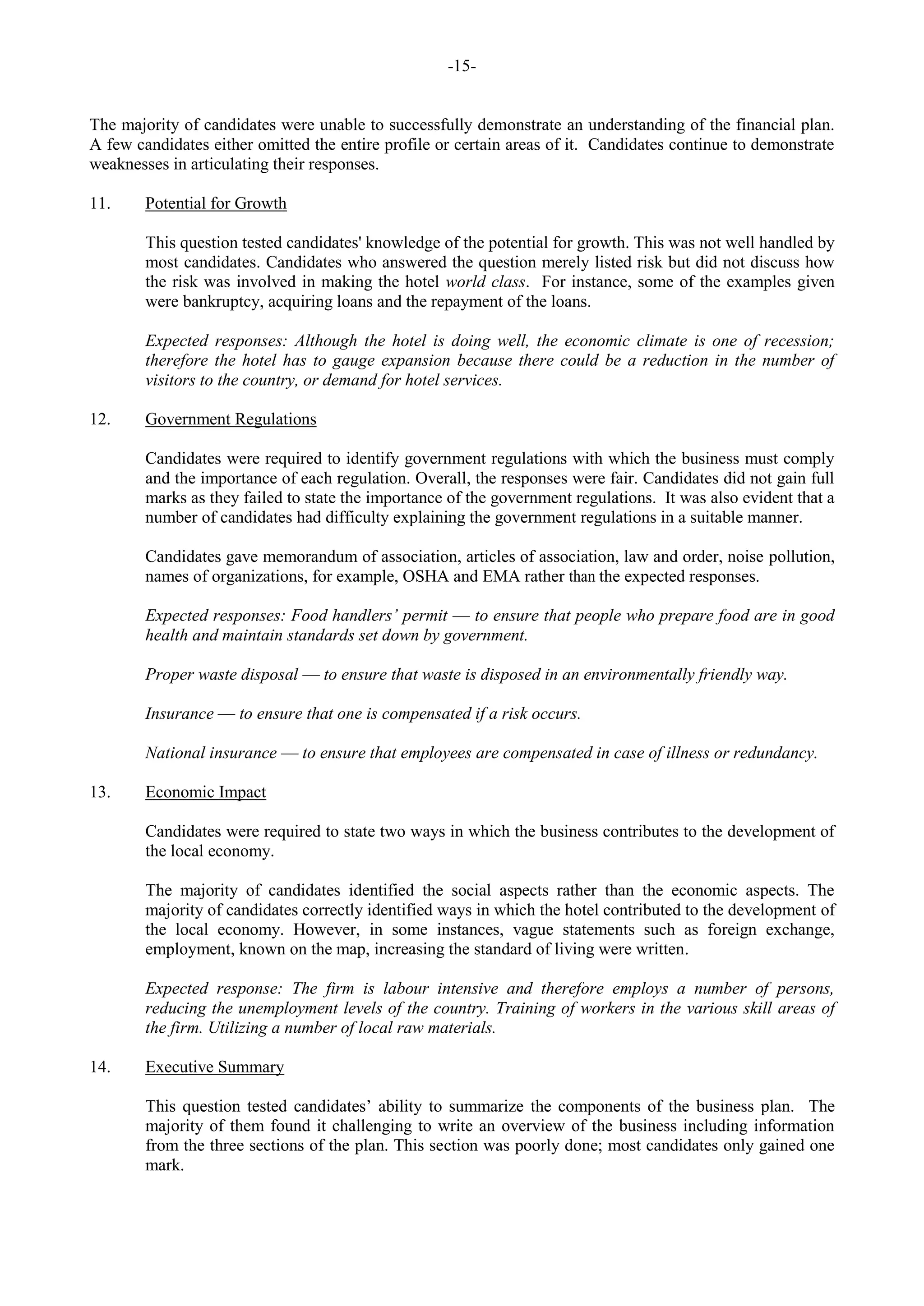 -15-
The majority of candidates were unable to successfully demonstrate an understanding of the financial plan.
A few candidates either omitted the entire profile or certain areas of it. Candidates continue to demonstrate
weaknesses in articulating their responses.
11. Potential for Growth
This question tested candidates' knowledge of the potential for growth. This was not well handled by
most candidates. Candidates who answered the question merely listed risk but did not discuss how
the risk was involved in making the hotel world class. For instance, some of the examples given
were bankruptcy, acquiring loans and the repayment of the loans.
Expected responses: Although the hotel is doing well, the economic climate is one of recession;
therefore the hotel has to gauge expansion because there could be a reduction in the number of
visitors to the country, or demand for hotel services.
12. Government Regulations
Candidates were required to identify government regulations with which the business must comply
and the importance of each regulation. Overall, the responses were fair. Candidates did not gain full
marks as they failed to state the importance of the government regulations. It was also evident that a
number of candidates had difficulty explaining the government regulations in a suitable manner.
Candidates gave memorandum of association, articles of association, law and order, noise pollution,
names of organizations, for example, OSHA and EMA rather than the expected responses.
Expected responses: Food handlers’ permit — to ensure that people who prepare food are in good
health and maintain standards set down by government.
Proper waste disposal — to ensure that waste is disposed in an environmentally friendly way.
Insurance — to ensure that one is compensated if a risk occurs.
National insurance — to ensure that employees are compensated in case of illness or redundancy.
13. Economic Impact
Candidates were required to state two ways in which the business contributes to the development of
the local economy.
The majority of candidates identified the social aspects rather than the economic aspects. The
majority of candidates correctly identified ways in which the hotel contributed to the development of
the local economy. However, in some instances, vague statements such as foreign exchange,
employment, known on the map, increasing the standard of living were written.
Expected response: The firm is labour intensive and therefore employs a number of persons,
reducing the unemployment levels of the country. Training of workers in the various skill areas of
the firm. Utilizing a number of local raw materials.
14. Executive Summary
This question tested candidates’ ability to summarize the components of the business plan. The
majority of them found it challenging to write an overview of the business including information
from the three sections of the plan. This section was poorly done; most candidates only gained one
mark.
 