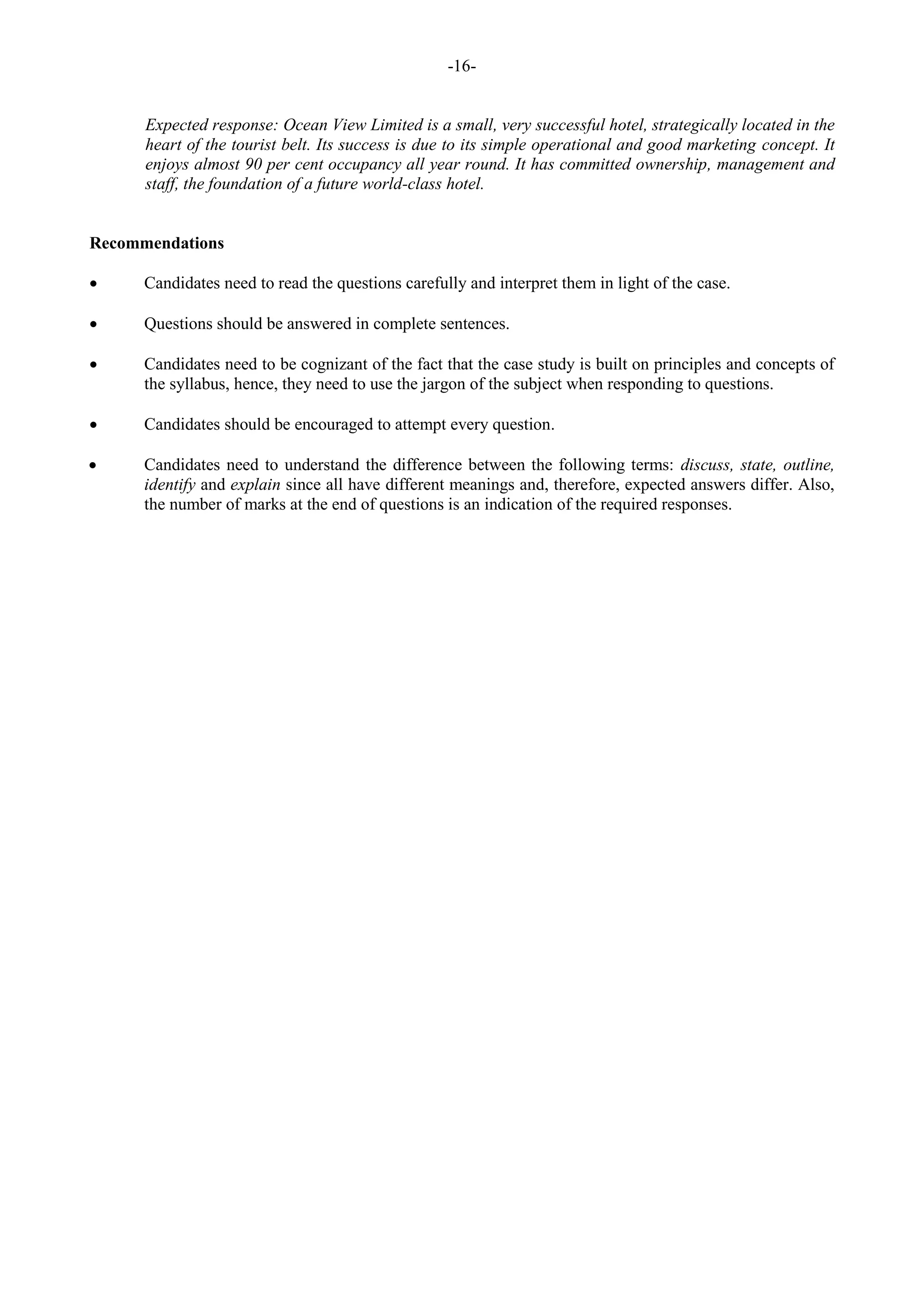 -16-
Expected response: Ocean View Limited is a small, very successful hotel, strategically located in the
heart of the tourist belt. Its success is due to its simple operational and good marketing concept. It
enjoys almost 90 per cent occupancy all year round. It has committed ownership, management and
staff, the foundation of a future world-class hotel.
Recommendations
Candidates need to read the questions carefully and interpret them in light of the case.
Questions should be answered in complete sentences.
Candidates need to be cognizant of the fact that the case study is built on principles and concepts of
the syllabus, hence, they need to use the jargon of the subject when responding to questions.
Candidates should be encouraged to attempt every question.
Candidates need to understand the difference between the following terms: discuss, state, outline,
identify and explain since all have different meanings and, therefore, expected answers differ. Also,
the number of marks at the end of questions is an indication of the required responses.
 
