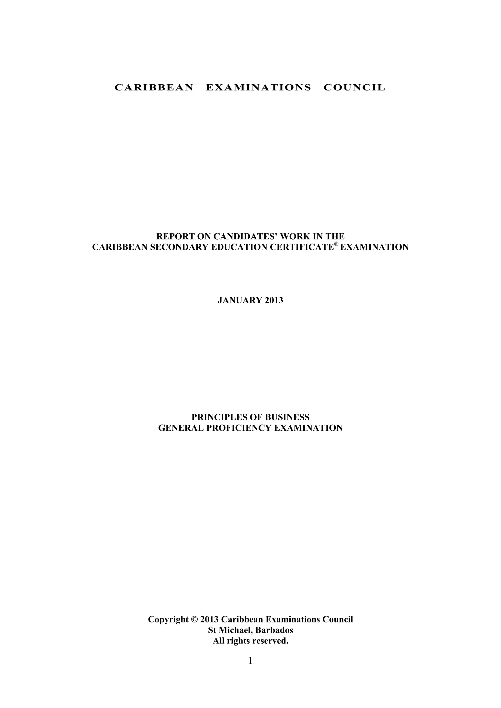 1
CARIBBEAN EXAMINATIONS COUNCIL
REPORT ON CANDIDATES’ WORK IN THE
CARIBBEAN SECONDARY EDUCATION CERTIFICATE®
EXAMINATION
JANUARY 2013
PRINCIPLES OF BUSINESS
GENERAL PROFICIENCY EXAMINATION
Copyright © 2013 Caribbean Examinations Council
St Michael, Barbados
All rights reserved.
 