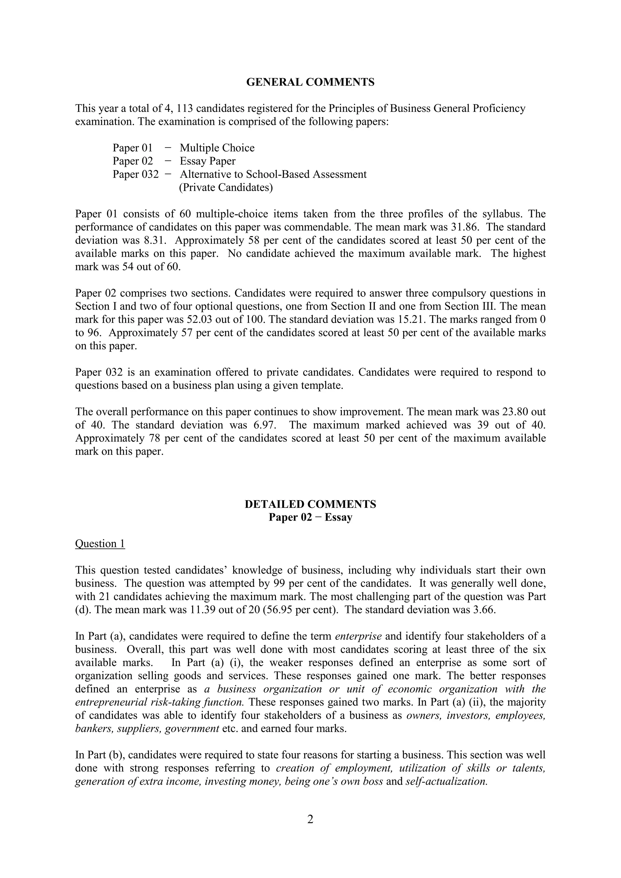 2
GENERAL COMMENTS
This year a total of 4, 113 candidates registered for the Principles of Business General Proficiency
examination. The examination is comprised of the following papers:
Paper 01 − Multiple Choice
Paper 02 − Essay Paper
Paper 032 − Alternative to School-Based Assessment
(Private Candidates)
Paper 01 consists of 60 multiple-choice items taken from the three profiles of the syllabus. The
performance of candidates on this paper was commendable. The mean mark was 31.86. The standard
deviation was 8.31. Approximately 58 per cent of the candidates scored at least 50 per cent of the
available marks on this paper. No candidate achieved the maximum available mark. The highest
mark was 54 out of 60.
Paper 02 comprises two sections. Candidates were required to answer three compulsory questions in
Section I and two of four optional questions, one from Section II and one from Section III. The mean
mark for this paper was 52.03 out of 100. The standard deviation was 15.21. The marks ranged from 0
to 96. Approximately 57 per cent of the candidates scored at least 50 per cent of the available marks
on this paper.
Paper 032 is an examination offered to private candidates. Candidates were required to respond to
questions based on a business plan using a given template.
The overall performance on this paper continues to show improvement. The mean mark was 23.80 out
of 40. The standard deviation was 6.97. The maximum marked achieved was 39 out of 40.
Approximately 78 per cent of the candidates scored at least 50 per cent of the maximum available
mark on this paper.
DETAILED COMMENTS
Paper 02 − Essay
Question 1
This question tested candidates’ knowledge of business, including why individuals start their own
business. The question was attempted by 99 per cent of the candidates. It was generally well done,
with 21 candidates achieving the maximum mark. The most challenging part of the question was Part
(d). The mean mark was 11.39 out of 20 (56.95 per cent). The standard deviation was 3.66.
In Part (a), candidates were required to define the term enterprise and identify four stakeholders of a
business. Overall, this part was well done with most candidates scoring at least three of the six
available marks. In Part (a) (i), the weaker responses defined an enterprise as some sort of
organization selling goods and services. These responses gained one mark. The better responses
defined an enterprise as a business organization or unit of economic organization with the
entrepreneurial risk-taking function. These responses gained two marks. In Part (a) (ii), the majority
of candidates was able to identify four stakeholders of a business as owners, investors, employees,
bankers, suppliers, government etc. and earned four marks.
In Part (b), candidates were required to state four reasons for starting a business. This section was well
done with strong responses referring to creation of employment, utilization of skills or talents,
generation of extra income, investing money, being one’s own boss and self-actualization.
 