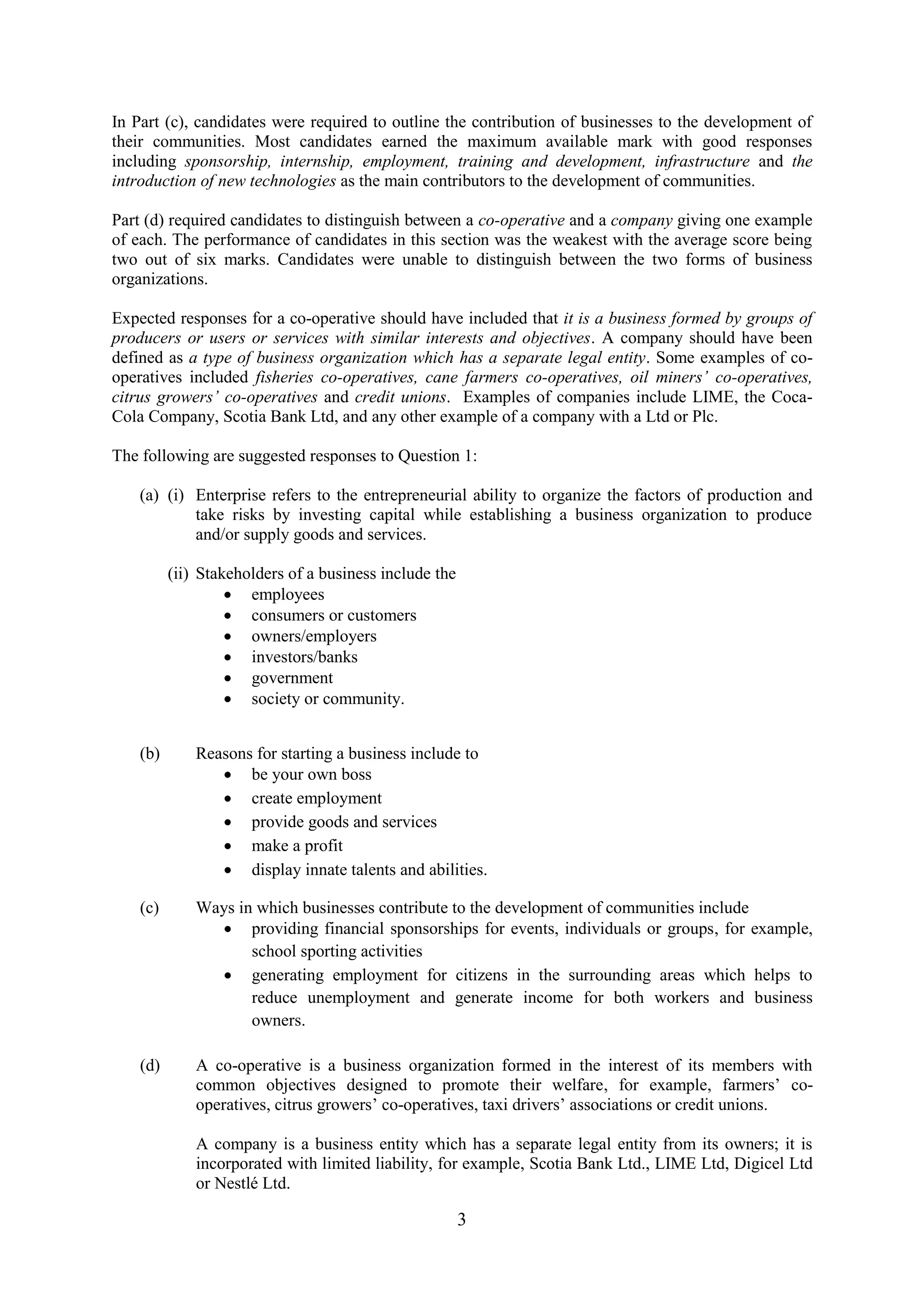 3
In Part (c), candidates were required to outline the contribution of businesses to the development of
their communities. Most candidates earned the maximum available mark with good responses
including sponsorship, internship, employment, training and development, infrastructure and the
introduction of new technologies as the main contributors to the development of communities.
Part (d) required candidates to distinguish between a co-operative and a company giving one example
of each. The performance of candidates in this section was the weakest with the average score being
two out of six marks. Candidates were unable to distinguish between the two forms of business
organizations.
Expected responses for a co-operative should have included that it is a business formed by groups of
producers or users or services with similar interests and objectives. A company should have been
defined as a type of business organization which has a separate legal entity. Some examples of co-
operatives included fisheries co-operatives, cane farmers co-operatives, oil miners’ co-operatives,
citrus growers’ co-operatives and credit unions. Examples of companies include LIME, the Coca-
Cola Company, Scotia Bank Ltd, and any other example of a company with a Ltd or Plc.
The following are suggested responses to Question 1:
(a) (i) Enterprise refers to the entrepreneurial ability to organize the factors of production and
take risks by investing capital while establishing a business organization to produce
and/or supply goods and services.
(ii) Stakeholders of a business include the
employees
consumers or customers
owners/employers
investors/banks
government
society or community.
(b) Reasons for starting a business include to
be your own boss
create employment
provide goods and services
make a profit
display innate talents and abilities.
(c) Ways in which businesses contribute to the development of communities include
providing financial sponsorships for events, individuals or groups, for example,
school sporting activities
generating employment for citizens in the surrounding areas which helps to
reduce unemployment and generate income for both workers and business
owners.
(d) A co-operative is a business organization formed in the interest of its members with
common objectives designed to promote their welfare, for example, farmers’ co-
operatives, citrus growers’ co-operatives, taxi drivers’ associations or credit unions.
A company is a business entity which has a separate legal entity from its owners; it is
incorporated with limited liability, for example, Scotia Bank Ltd., LIME Ltd, Digicel Ltd
or Nestlé Ltd.
 