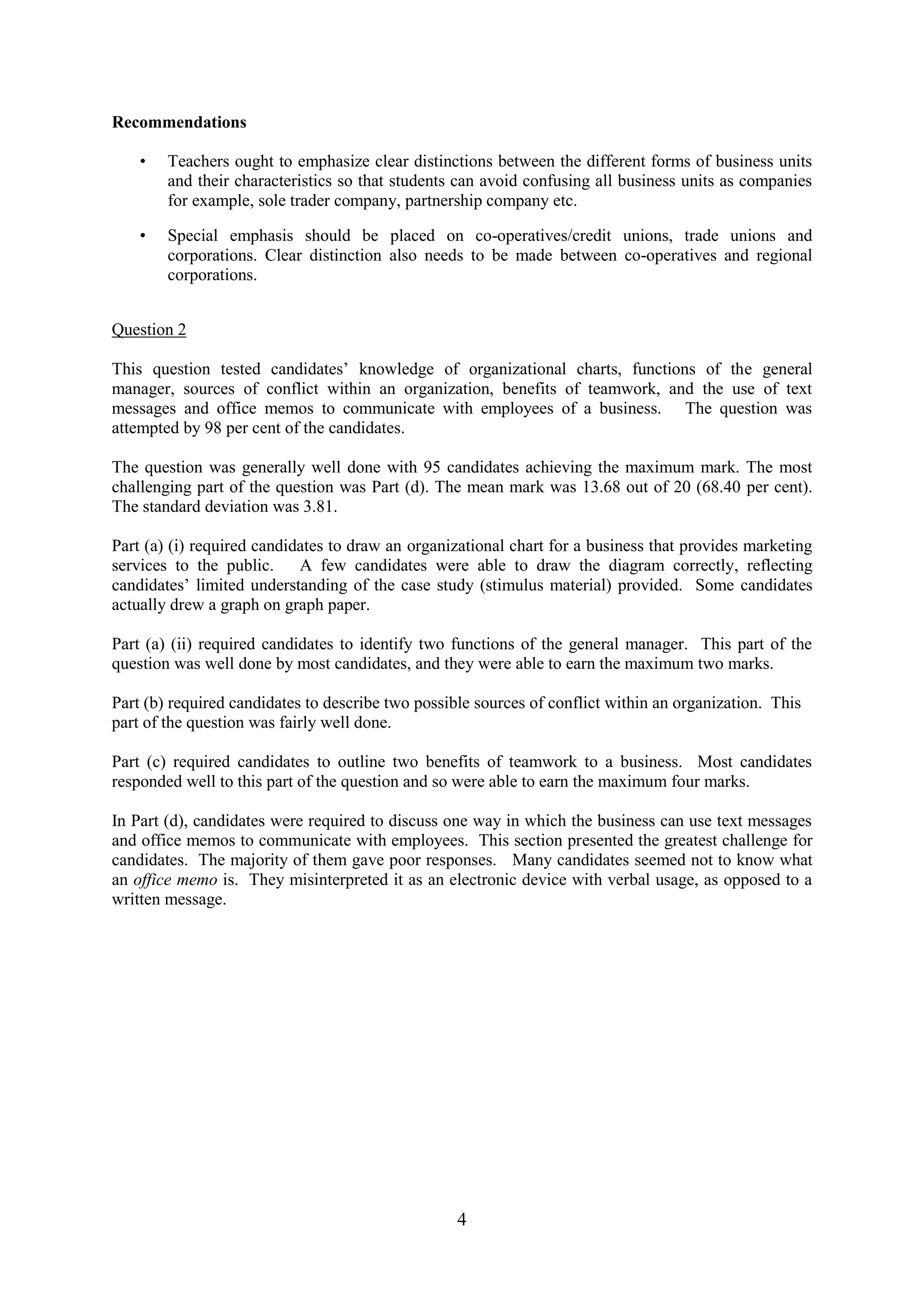4
Recommendations
• Teachers ought to emphasize clear distinctions between the different forms of business units
and their characteristics so that students can avoid confusing all business units as companies
for example, sole trader company, partnership company etc.
• Special emphasis should be placed on co-operatives/credit unions, trade unions and
corporations. Clear distinction also needs to be made between co-operatives and regional
corporations.
Question 2
This question tested candidates’ knowledge of organizational charts, functions of the general
manager, sources of conflict within an organization, benefits of teamwork, and the use of text
messages and office memos to communicate with employees of a business. The question was
attempted by 98 per cent of the candidates.
The question was generally well done with 95 candidates achieving the maximum mark. The most
challenging part of the question was Part (d). The mean mark was 13.68 out of 20 (68.40 per cent).
The standard deviation was 3.81.
Part (a) (i) required candidates to draw an organizational chart for a business that provides marketing
services to the public. A few candidates were able to draw the diagram correctly, reflecting
candidates’ limited understanding of the case study (stimulus material) provided. Some candidates
actually drew a graph on graph paper.
Part (a) (ii) required candidates to identify two functions of the general manager. This part of the
question was well done by most candidates, and they were able to earn the maximum two marks.
Part (b) required candidates to describe two possible sources of conflict within an organization. This
part of the question was fairly well done.
Part (c) required candidates to outline two benefits of teamwork to a business. Most candidates
responded well to this part of the question and so were able to earn the maximum four marks.
In Part (d), candidates were required to discuss one way in which the business can use text messages
and office memos to communicate with employees. This section presented the greatest challenge for
candidates. The majority of them gave poor responses. Many candidates seemed not to know what
an office memo is. They misinterpreted it as an electronic device with verbal usage, as opposed to a
written message.
 