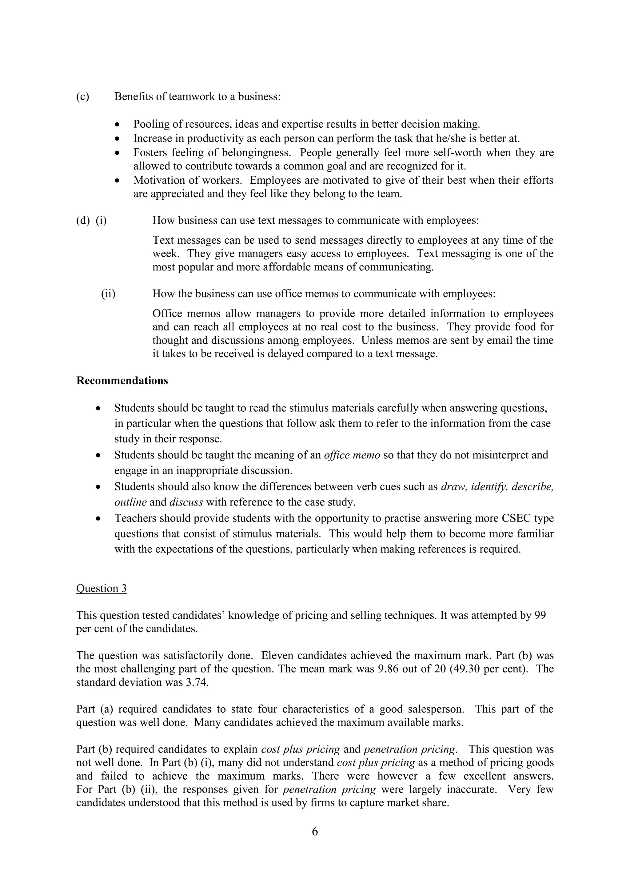 6
(c) Benefits of teamwork to a business:
Pooling of resources, ideas and expertise results in better decision making.
Increase in productivity as each person can perform the task that he/she is better at.
Fosters feeling of belongingness. People generally feel more self-worth when they are
allowed to contribute towards a common goal and are recognized for it.
Motivation of workers. Employees are motivated to give of their best when their efforts
are appreciated and they feel like they belong to the team.
(d) (i) How business can use text messages to communicate with employees:
Text messages can be used to send messages directly to employees at any time of the
week. They give managers easy access to employees. Text messaging is one of the
most popular and more affordable means of communicating.
(ii) How the business can use office memos to communicate with employees:
Office memos allow managers to provide more detailed information to employees
and can reach all employees at no real cost to the business. They provide food for
thought and discussions among employees. Unless memos are sent by email the time
it takes to be received is delayed compared to a text message.
Recommendations
Students should be taught to read the stimulus materials carefully when answering questions,
in particular when the questions that follow ask them to refer to the information from the case
study in their response.
Students should be taught the meaning of an office memo so that they do not misinterpret and
engage in an inappropriate discussion.
Students should also know the differences between verb cues such as draw, identify, describe,
outline and discuss with reference to the case study.
Teachers should provide students with the opportunity to practise answering more CSEC type
questions that consist of stimulus materials. This would help them to become more familiar
with the expectations of the questions, particularly when making references is required.
Question 3
This question tested candidates’ knowledge of pricing and selling techniques. It was attempted by 99
per cent of the candidates.
The question was satisfactorily done. Eleven candidates achieved the maximum mark. Part (b) was
the most challenging part of the question. The mean mark was 9.86 out of 20 (49.30 per cent). The
standard deviation was 3.74.
Part (a) required candidates to state four characteristics of a good salesperson. This part of the
question was well done. Many candidates achieved the maximum available marks.
Part (b) required candidates to explain cost plus pricing and penetration pricing. This question was
not well done. In Part (b) (i), many did not understand cost plus pricing as a method of pricing goods
and failed to achieve the maximum marks. There were however a few excellent answers.
For Part (b) (ii), the responses given for penetration pricing were largely inaccurate. Very few
candidates understood that this method is used by firms to capture market share.
 