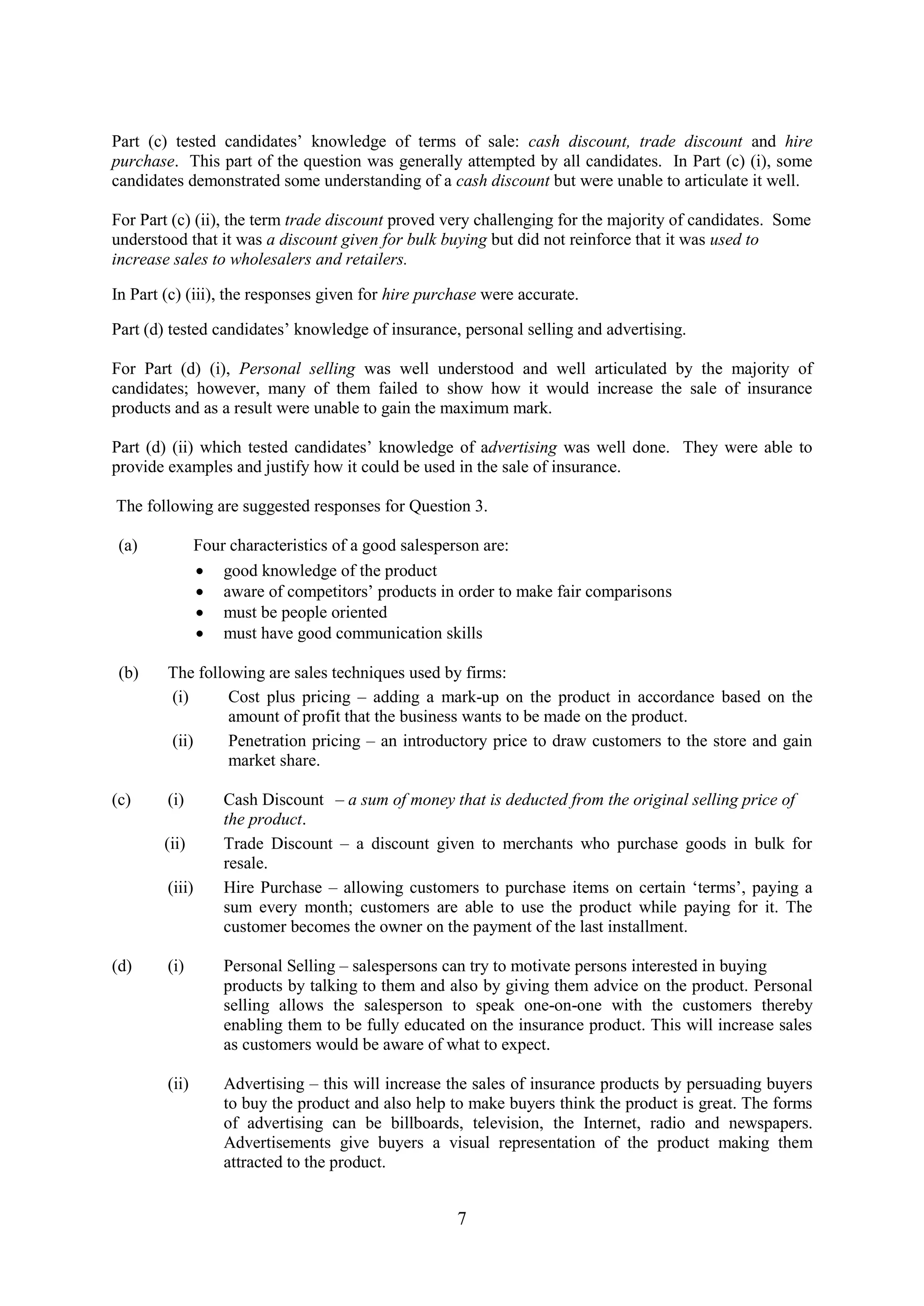 7
Part (c) tested candidates’ knowledge of terms of sale: cash discount, trade discount and hire
purchase. This part of the question was generally attempted by all candidates. In Part (c) (i), some
candidates demonstrated some understanding of a cash discount but were unable to articulate it well.
For Part (c) (ii), the term trade discount proved very challenging for the majority of candidates. Some
understood that it was a discount given for bulk buying but did not reinforce that it was used to
increase sales to wholesalers and retailers.
In Part (c) (iii), the responses given for hire purchase were accurate.
Part (d) tested candidates’ knowledge of insurance, personal selling and advertising.
For Part (d) (i), Personal selling was well understood and well articulated by the majority of
candidates; however, many of them failed to show how it would increase the sale of insurance
products and as a result were unable to gain the maximum mark.
Part (d) (ii) which tested candidates’ knowledge of advertising was well done. They were able to
provide examples and justify how it could be used in the sale of insurance.
The following are suggested responses for Question 3.
(a) Four characteristics of a good salesperson are:
good knowledge of the product
aware of competitors’ products in order to make fair comparisons
must be people oriented
must have good communication skills
(b) The following are sales techniques used by firms:
(i) Cost plus pricing – adding a mark-up on the product in accordance based on the
amount of profit that the business wants to be made on the product.
(ii) Penetration pricing – an introductory price to draw customers to the store and gain
market share.
(c) (i) Cash Discount – a sum of money that is deducted from the original selling price of
the product.
(ii) Trade Discount – a discount given to merchants who purchase goods in bulk for
resale.
(iii) Hire Purchase – allowing customers to purchase items on certain ‘terms’, paying a
sum every month; customers are able to use the product while paying for it. The
customer becomes the owner on the payment of the last installment.
(d) (i) Personal Selling – salespersons can try to motivate persons interested in buying
products by talking to them and also by giving them advice on the product. Personal
selling allows the salesperson to speak one-on-one with the customers thereby
enabling them to be fully educated on the insurance product. This will increase sales
as customers would be aware of what to expect.
(ii) Advertising – this will increase the sales of insurance products by persuading buyers
to buy the product and also help to make buyers think the product is great. The forms
of advertising can be billboards, television, the Internet, radio and newspapers.
Advertisements give buyers a visual representation of the product making them
attracted to the product.
 