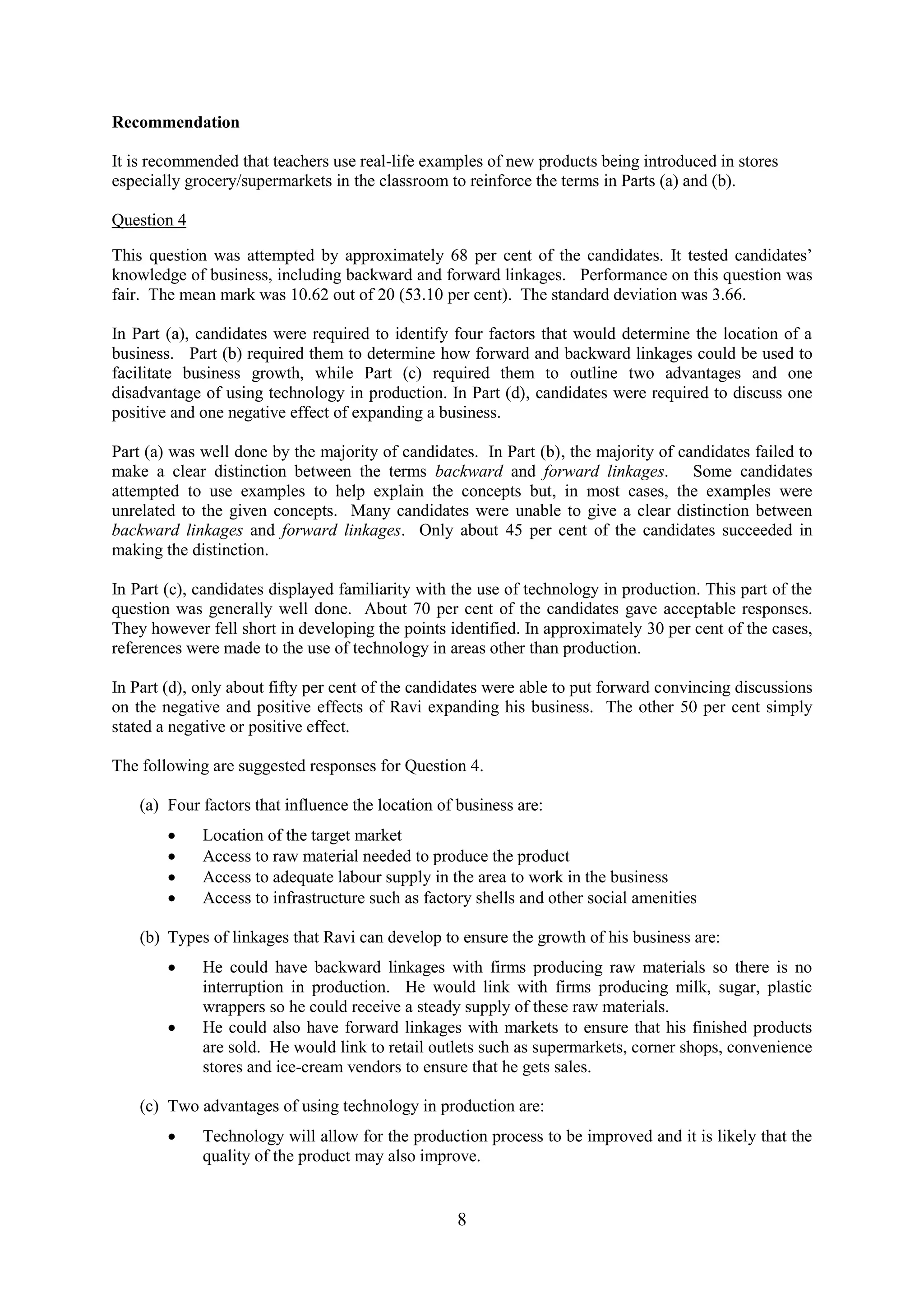 8
Recommendation
It is recommended that teachers use real-life examples of new products being introduced in stores
especially grocery/supermarkets in the classroom to reinforce the terms in Parts (a) and (b).
Question 4
This question was attempted by approximately 68 per cent of the candidates. It tested candidates’
knowledge of business, including backward and forward linkages. Performance on this question was
fair. The mean mark was 10.62 out of 20 (53.10 per cent). The standard deviation was 3.66.
In Part (a), candidates were required to identify four factors that would determine the location of a
business. Part (b) required them to determine how forward and backward linkages could be used to
facilitate business growth, while Part (c) required them to outline two advantages and one
disadvantage of using technology in production. In Part (d), candidates were required to discuss one
positive and one negative effect of expanding a business.
Part (a) was well done by the majority of candidates. In Part (b), the majority of candidates failed to
make a clear distinction between the terms backward and forward linkages. Some candidates
attempted to use examples to help explain the concepts but, in most cases, the examples were
unrelated to the given concepts. Many candidates were unable to give a clear distinction between
backward linkages and forward linkages. Only about 45 per cent of the candidates succeeded in
making the distinction.
In Part (c), candidates displayed familiarity with the use of technology in production. This part of the
question was generally well done. About 70 per cent of the candidates gave acceptable responses.
They however fell short in developing the points identified. In approximately 30 per cent of the cases,
references were made to the use of technology in areas other than production.
In Part (d), only about fifty per cent of the candidates were able to put forward convincing discussions
on the negative and positive effects of Ravi expanding his business. The other 50 per cent simply
stated a negative or positive effect.
The following are suggested responses for Question 4.
(a) Four factors that influence the location of business are:
Location of the target market
Access to raw material needed to produce the product
Access to adequate labour supply in the area to work in the business
Access to infrastructure such as factory shells and other social amenities
(b) Types of linkages that Ravi can develop to ensure the growth of his business are:
He could have backward linkages with firms producing raw materials so there is no
interruption in production. He would link with firms producing milk, sugar, plastic
wrappers so he could receive a steady supply of these raw materials.
He could also have forward linkages with markets to ensure that his finished products
are sold. He would link to retail outlets such as supermarkets, corner shops, convenience
stores and ice-cream vendors to ensure that he gets sales.
(c) Two advantages of using technology in production are:
Technology will allow for the production process to be improved and it is likely that the
quality of the product may also improve.
 