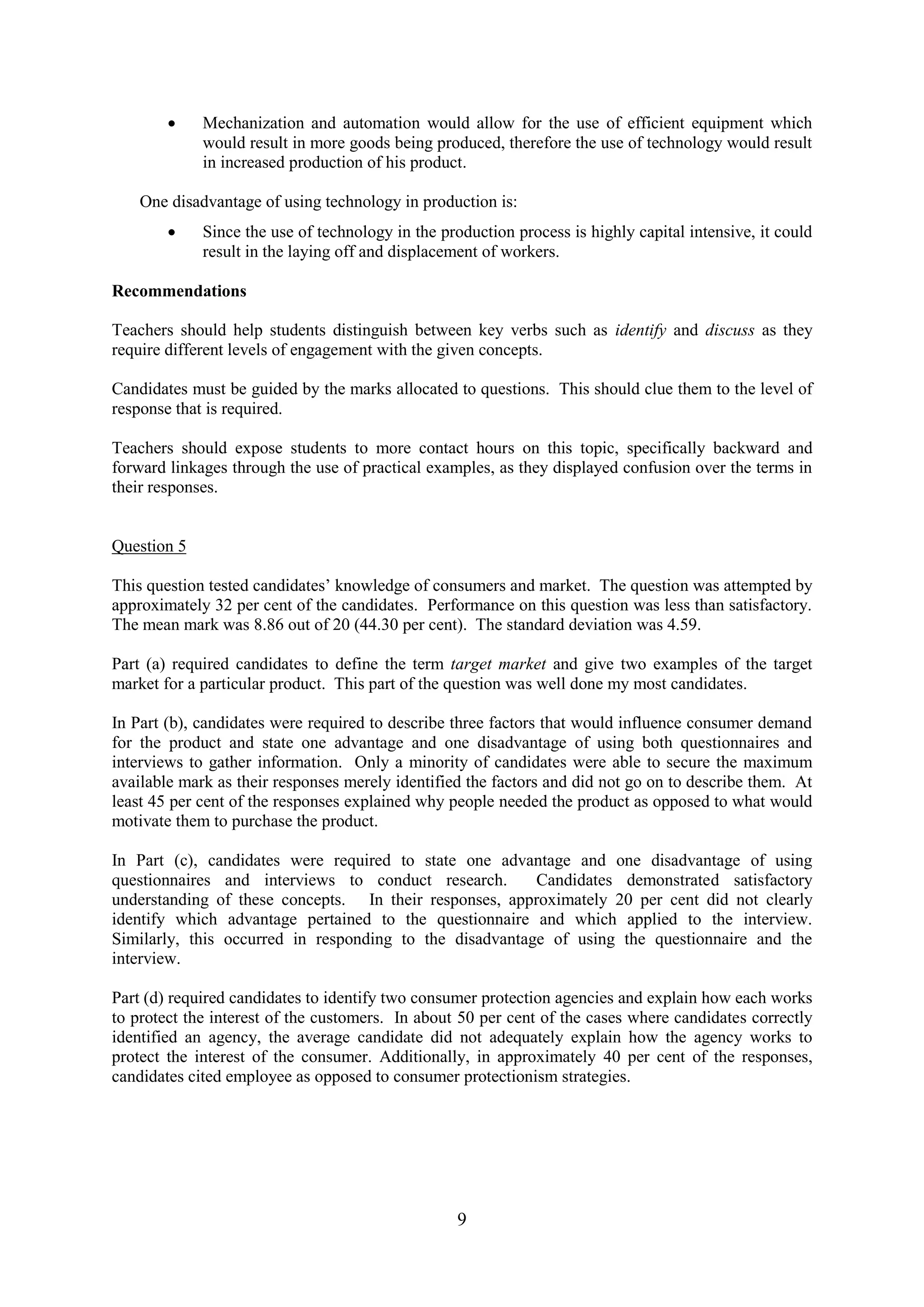 9
Mechanization and automation would allow for the use of efficient equipment which
would result in more goods being produced, therefore the use of technology would result
in increased production of his product.
One disadvantage of using technology in production is:
Since the use of technology in the production process is highly capital intensive, it could
result in the laying off and displacement of workers.
Recommendations
Teachers should help students distinguish between key verbs such as identify and discuss as they
require different levels of engagement with the given concepts.
Candidates must be guided by the marks allocated to questions. This should clue them to the level of
response that is required.
Teachers should expose students to more contact hours on this topic, specifically backward and
forward linkages through the use of practical examples, as they displayed confusion over the terms in
their responses.
Question 5
This question tested candidates’ knowledge of consumers and market. The question was attempted by
approximately 32 per cent of the candidates. Performance on this question was less than satisfactory.
The mean mark was 8.86 out of 20 (44.30 per cent). The standard deviation was 4.59.
Part (a) required candidates to define the term target market and give two examples of the target
market for a particular product. This part of the question was well done my most candidates.
In Part (b), candidates were required to describe three factors that would influence consumer demand
for the product and state one advantage and one disadvantage of using both questionnaires and
interviews to gather information. Only a minority of candidates were able to secure the maximum
available mark as their responses merely identified the factors and did not go on to describe them. At
least 45 per cent of the responses explained why people needed the product as opposed to what would
motivate them to purchase the product.
In Part (c), candidates were required to state one advantage and one disadvantage of using
questionnaires and interviews to conduct research. Candidates demonstrated satisfactory
understanding of these concepts. In their responses, approximately 20 per cent did not clearly
identify which advantage pertained to the questionnaire and which applied to the interview.
Similarly, this occurred in responding to the disadvantage of using the questionnaire and the
interview.
Part (d) required candidates to identify two consumer protection agencies and explain how each works
to protect the interest of the customers. In about 50 per cent of the cases where candidates correctly
identified an agency, the average candidate did not adequately explain how the agency works to
protect the interest of the consumer. Additionally, in approximately 40 per cent of the responses,
candidates cited employee as opposed to consumer protectionism strategies.
 