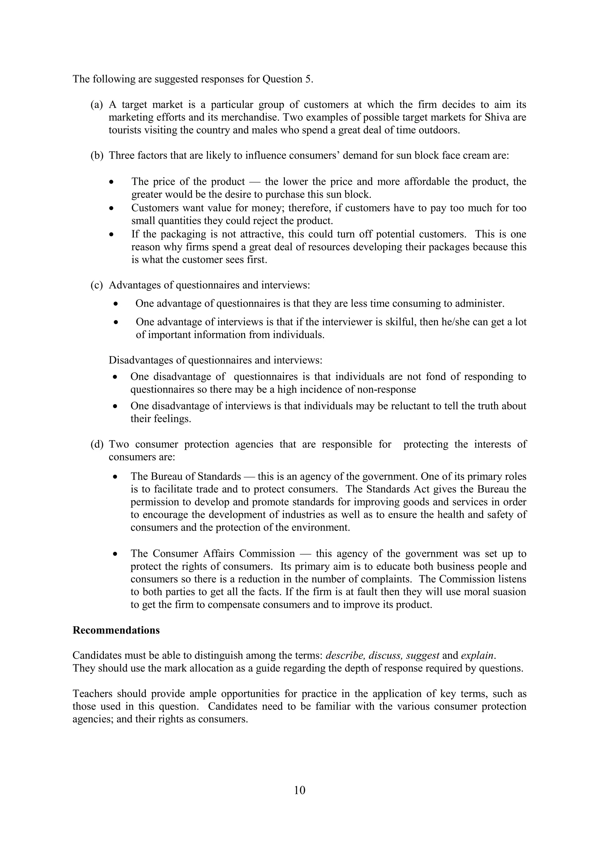 10
The following are suggested responses for Question 5.
(a) A target market is a particular group of customers at which the firm decides to aim its
marketing efforts and its merchandise. Two examples of possible target markets for Shiva are
tourists visiting the country and males who spend a great deal of time outdoors.
(b) Three factors that are likely to influence consumers’ demand for sun block face cream are:
The price of the product — the lower the price and more affordable the product, the
greater would be the desire to purchase this sun block.
Customers want value for money; therefore, if customers have to pay too much for too
small quantities they could reject the product.
If the packaging is not attractive, this could turn off potential customers. This is one
reason why firms spend a great deal of resources developing their packages because this
is what the customer sees first.
(c) Advantages of questionnaires and interviews:
One advantage of questionnaires is that they are less time consuming to administer.
One advantage of interviews is that if the interviewer is skilful, then he/she can get a lot
of important information from individuals.
Disadvantages of questionnaires and interviews:
One disadvantage of questionnaires is that individuals are not fond of responding to
questionnaires so there may be a high incidence of non-response
One disadvantage of interviews is that individuals may be reluctant to tell the truth about
their feelings.
(d) Two consumer protection agencies that are responsible for protecting the interests of
consumers are:
The Bureau of Standards — this is an agency of the government. One of its primary roles
is to facilitate trade and to protect consumers. The Standards Act gives the Bureau the
permission to develop and promote standards for improving goods and services in order
to encourage the development of industries as well as to ensure the health and safety of
consumers and the protection of the environment.
The Consumer Affairs Commission — this agency of the government was set up to
protect the rights of consumers. Its primary aim is to educate both business people and
consumers so there is a reduction in the number of complaints. The Commission listens
to both parties to get all the facts. If the firm is at fault then they will use moral suasion
to get the firm to compensate consumers and to improve its product.
Recommendations
Candidates must be able to distinguish among the terms: describe, discuss, suggest and explain.
They should use the mark allocation as a guide regarding the depth of response required by questions.
Teachers should provide ample opportunities for practice in the application of key terms, such as
those used in this question. Candidates need to be familiar with the various consumer protection
agencies; and their rights as consumers.
 
