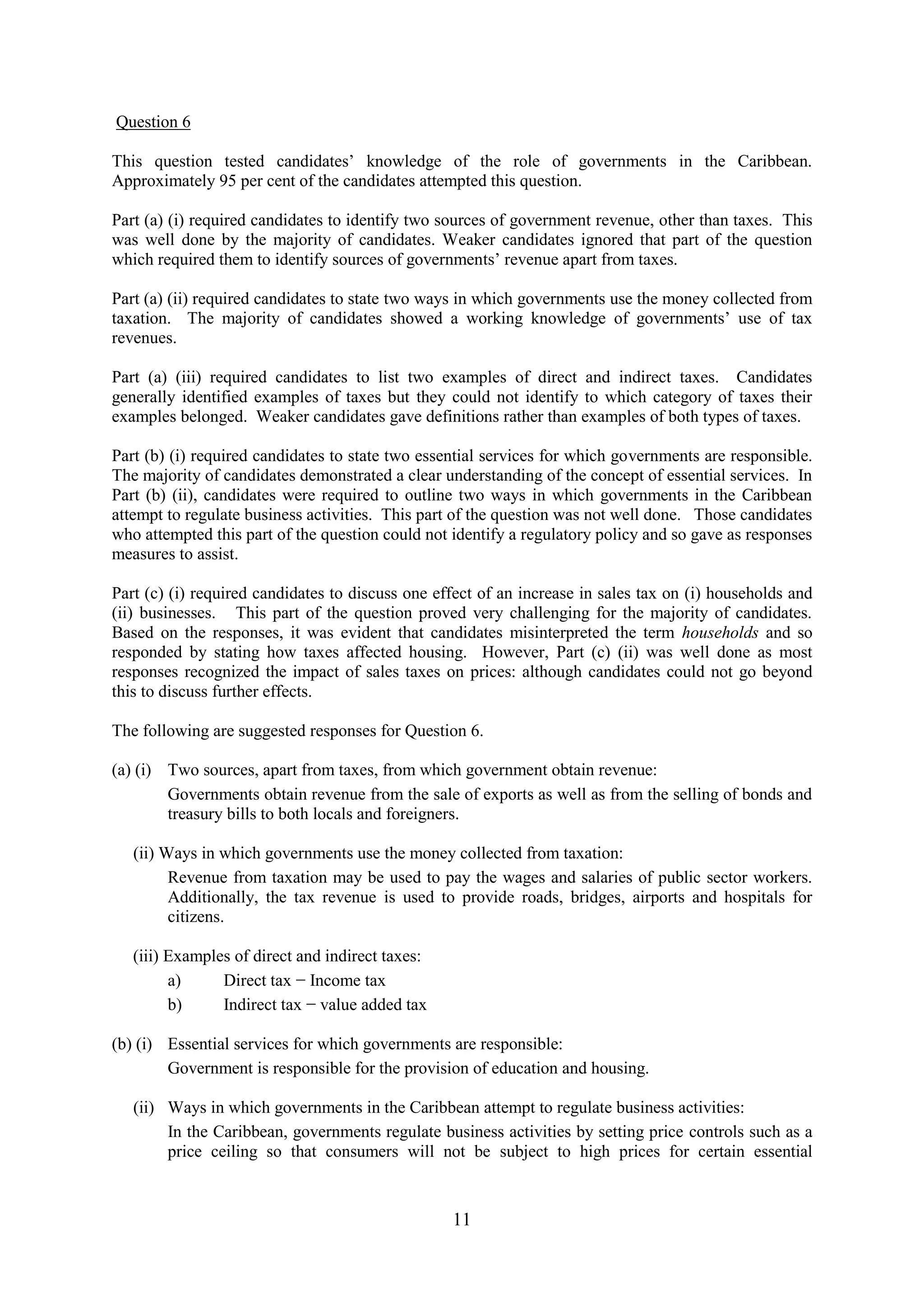 11
Question 6
This question tested candidates’ knowledge of the role of governments in the Caribbean.
Approximately 95 per cent of the candidates attempted this question.
Part (a) (i) required candidates to identify two sources of government revenue, other than taxes. This
was well done by the majority of candidates. Weaker candidates ignored that part of the question
which required them to identify sources of governments’ revenue apart from taxes.
Part (a) (ii) required candidates to state two ways in which governments use the money collected from
taxation. The majority of candidates showed a working knowledge of governments’ use of tax
revenues.
Part (a) (iii) required candidates to list two examples of direct and indirect taxes. Candidates
generally identified examples of taxes but they could not identify to which category of taxes their
examples belonged. Weaker candidates gave definitions rather than examples of both types of taxes.
Part (b) (i) required candidates to state two essential services for which governments are responsible.
The majority of candidates demonstrated a clear understanding of the concept of essential services. In
Part (b) (ii), candidates were required to outline two ways in which governments in the Caribbean
attempt to regulate business activities. This part of the question was not well done. Those candidates
who attempted this part of the question could not identify a regulatory policy and so gave as responses
measures to assist.
Part (c) (i) required candidates to discuss one effect of an increase in sales tax on (i) households and
(ii) businesses. This part of the question proved very challenging for the majority of candidates.
Based on the responses, it was evident that candidates misinterpreted the term households and so
responded by stating how taxes affected housing. However, Part (c) (ii) was well done as most
responses recognized the impact of sales taxes on prices: although candidates could not go beyond
this to discuss further effects.
The following are suggested responses for Question 6.
(a) (i) Two sources, apart from taxes, from which government obtain revenue:
Governments obtain revenue from the sale of exports as well as from the selling of bonds and
treasury bills to both locals and foreigners.
(ii) Ways in which governments use the money collected from taxation:
Revenue from taxation may be used to pay the wages and salaries of public sector workers.
Additionally, the tax revenue is used to provide roads, bridges, airports and hospitals for
citizens.
(iii) Examples of direct and indirect taxes:
a) Direct tax − Income tax
b) Indirect tax − value added tax
(b) (i) Essential services for which governments are responsible:
Government is responsible for the provision of education and housing.
(ii) Ways in which governments in the Caribbean attempt to regulate business activities:
In the Caribbean, governments regulate business activities by setting price controls such as a
price ceiling so that consumers will not be subject to high prices for certain essential
 