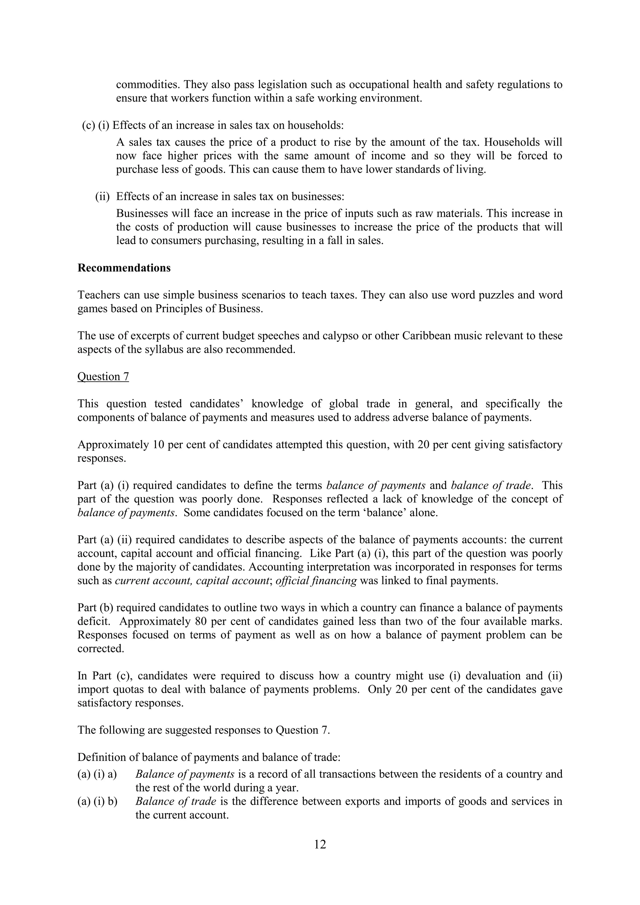 12
commodities. They also pass legislation such as occupational health and safety regulations to
ensure that workers function within a safe working environment.
(c) (i) Effects of an increase in sales tax on households:
A sales tax causes the price of a product to rise by the amount of the tax. Households will
now face higher prices with the same amount of income and so they will be forced to
purchase less of goods. This can cause them to have lower standards of living.
(ii) Effects of an increase in sales tax on businesses:
Businesses will face an increase in the price of inputs such as raw materials. This increase in
the costs of production will cause businesses to increase the price of the products that will
lead to consumers purchasing, resulting in a fall in sales.
Recommendations
Teachers can use simple business scenarios to teach taxes. They can also use word puzzles and word
games based on Principles of Business.
The use of excerpts of current budget speeches and calypso or other Caribbean music relevant to these
aspects of the syllabus are also recommended.
Question 7
This question tested candidates’ knowledge of global trade in general, and specifically the
components of balance of payments and measures used to address adverse balance of payments.
Approximately 10 per cent of candidates attempted this question, with 20 per cent giving satisfactory
responses.
Part (a) (i) required candidates to define the terms balance of payments and balance of trade. This
part of the question was poorly done. Responses reflected a lack of knowledge of the concept of
balance of payments. Some candidates focused on the term ‘balance’ alone.
Part (a) (ii) required candidates to describe aspects of the balance of payments accounts: the current
account, capital account and official financing. Like Part (a) (i), this part of the question was poorly
done by the majority of candidates. Accounting interpretation was incorporated in responses for terms
such as current account, capital account; official financing was linked to final payments.
Part (b) required candidates to outline two ways in which a country can finance a balance of payments
deficit. Approximately 80 per cent of candidates gained less than two of the four available marks.
Responses focused on terms of payment as well as on how a balance of payment problem can be
corrected.
In Part (c), candidates were required to discuss how a country might use (i) devaluation and (ii)
import quotas to deal with balance of payments problems. Only 20 per cent of the candidates gave
satisfactory responses.
The following are suggested responses to Question 7.
Definition of balance of payments and balance of trade:
(a) (i) a) Balance of payments is a record of all transactions between the residents of a country and
the rest of the world during a year.
(a) (i) b) Balance of trade is the difference between exports and imports of goods and services in
the current account.
 