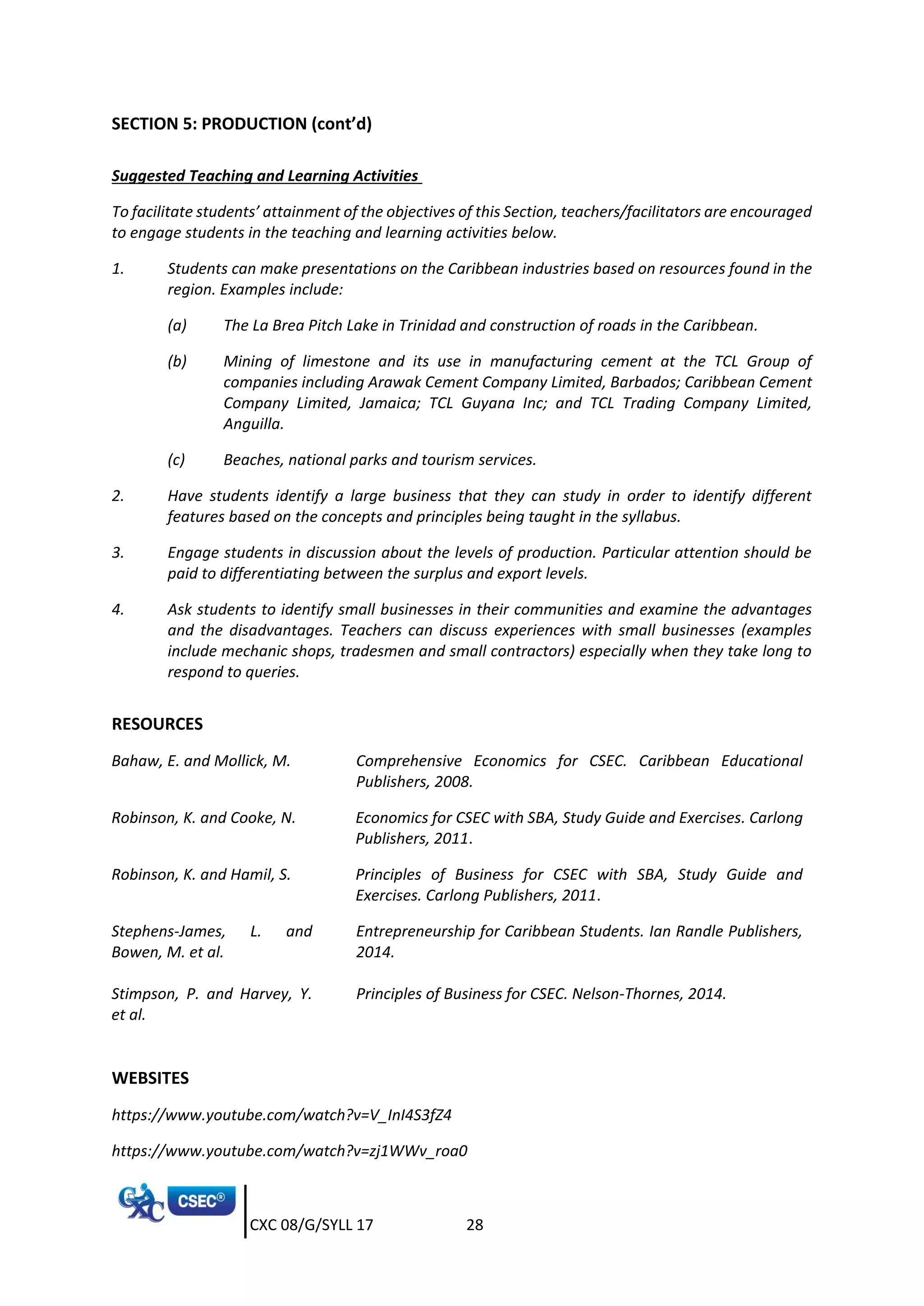 CXC 08/G/SYLL 17 28
SECTION 5: PRODUCTION (cont’d)
Suggested Teaching and Learning Activities
To facilitate students’ attainment of the objectives of this Section, teachers/facilitators are encouraged
to engage students in the teaching and learning activities below.
1. Students can make presentations on the Caribbean industries based on resources found in the
region. Examples include:
(a) The La Brea Pitch Lake in Trinidad and construction of roads in the Caribbean.
(b) Mining of limestone and its use in manufacturing cement at the TCL Group of
companies including Arawak Cement Company Limited, Barbados; Caribbean Cement
Company Limited, Jamaica; TCL Guyana Inc; and TCL Trading Company Limited,
Anguilla.
(c) Beaches, national parks and tourism services.
2. Have students identify a large business that they can study in order to identify different
features based on the concepts and principles being taught in the syllabus.
3. Engage students in discussion about the levels of production. Particular attention should be
paid to differentiating between the surplus and export levels.
4. Ask students to identify small businesses in their communities and examine the advantages
and the disadvantages. Teachers can discuss experiences with small businesses (examples
include mechanic shops, tradesmen and small contractors) especially when they take long to
respond to queries.
RESOURCES
Bahaw, E. and Mollick, M. Comprehensive Economics for CSEC. Caribbean Educational
Publishers, 2008.
Robinson, K. and Cooke, N. Economics for CSEC with SBA, Study Guide and Exercises. Carlong
Publishers, 2011.
Robinson, K. and Hamil, S. Principles of Business for CSEC with SBA, Study Guide and
Exercises. Carlong Publishers, 2011.
Stephens-James, L. and
Bowen, M. et al.
Entrepreneurship for Caribbean Students. Ian Randle Publishers,
2014.
Stimpson, P. and Harvey, Y.
et al.
Principles of Business for CSEC. Nelson-Thornes, 2014.
WEBSITES
https://www.youtube.com/watch?v=V_InI4S3fZ4
https://www.youtube.com/watch?v=zj1WWv_roa0
 