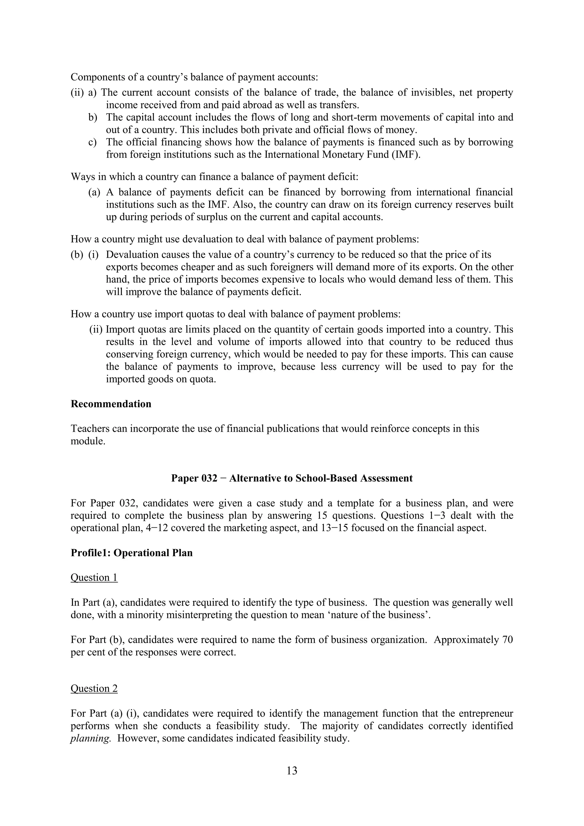 13
Components of a country’s balance of payment accounts:
(ii) a) The current account consists of the balance of trade, the balance of invisibles, net property
income received from and paid abroad as well as transfers.
b) The capital account includes the flows of long and short-term movements of capital into and
out of a country. This includes both private and official flows of money.
c) The official financing shows how the balance of payments is financed such as by borrowing
from foreign institutions such as the International Monetary Fund (IMF).
Ways in which a country can finance a balance of payment deficit:
(a) A balance of payments deficit can be financed by borrowing from international financial
institutions such as the IMF. Also, the country can draw on its foreign currency reserves built
up during periods of surplus on the current and capital accounts.
How a country might use devaluation to deal with balance of payment problems:
(b) (i) Devaluation causes the value of a country’s currency to be reduced so that the price of its
exports becomes cheaper and as such foreigners will demand more of its exports. On the other
hand, the price of imports becomes expensive to locals who would demand less of them. This
will improve the balance of payments deficit.
How a country use import quotas to deal with balance of payment problems:
(ii) Import quotas are limits placed on the quantity of certain goods imported into a country. This
results in the level and volume of imports allowed into that country to be reduced thus
conserving foreign currency, which would be needed to pay for these imports. This can cause
the balance of payments to improve, because less currency will be used to pay for the
imported goods on quota.
Recommendation
Teachers can incorporate the use of financial publications that would reinforce concepts in this
module.
Paper 032 − Alternative to School-Based Assessment
For Paper 032, candidates were given a case study and a template for a business plan, and were
required to complete the business plan by answering 15 questions. Questions 1−3 dealt with the
operational plan, 4−12 covered the marketing aspect, and 13−15 focused on the financial aspect.
Profile1: Operational Plan
Question 1
In Part (a), candidates were required to identify the type of business. The question was generally well
done, with a minority misinterpreting the question to mean ‘nature of the business’.
For Part (b), candidates were required to name the form of business organization. Approximately 70
per cent of the responses were correct.
Question 2
For Part (a) (i), candidates were required to identify the management function that the entrepreneur
performs when she conducts a feasibility study. The majority of candidates correctly identified
planning. However, some candidates indicated feasibility study.
 