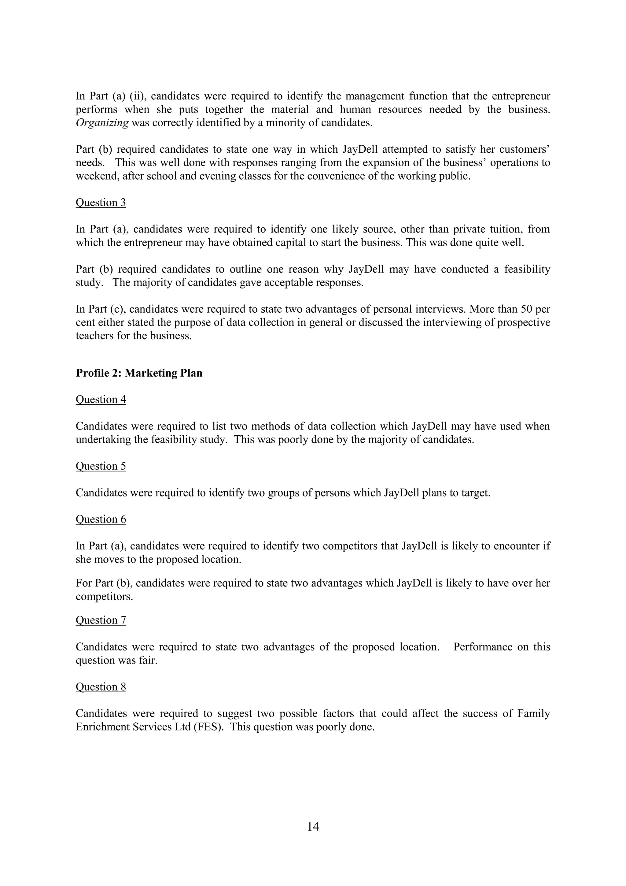 14
In Part (a) (ii), candidates were required to identify the management function that the entrepreneur
performs when she puts together the material and human resources needed by the business.
Organizing was correctly identified by a minority of candidates.
Part (b) required candidates to state one way in which JayDell attempted to satisfy her customers’
needs. This was well done with responses ranging from the expansion of the business’ operations to
weekend, after school and evening classes for the convenience of the working public.
Question 3
In Part (a), candidates were required to identify one likely source, other than private tuition, from
which the entrepreneur may have obtained capital to start the business. This was done quite well.
Part (b) required candidates to outline one reason why JayDell may have conducted a feasibility
study. The majority of candidates gave acceptable responses.
In Part (c), candidates were required to state two advantages of personal interviews. More than 50 per
cent either stated the purpose of data collection in general or discussed the interviewing of prospective
teachers for the business.
Profile 2: Marketing Plan
Question 4
Candidates were required to list two methods of data collection which JayDell may have used when
undertaking the feasibility study. This was poorly done by the majority of candidates.
Question 5
Candidates were required to identify two groups of persons which JayDell plans to target.
Question 6
In Part (a), candidates were required to identify two competitors that JayDell is likely to encounter if
she moves to the proposed location.
For Part (b), candidates were required to state two advantages which JayDell is likely to have over her
competitors.
Question 7
Candidates were required to state two advantages of the proposed location. Performance on this
question was fair.
Question 8
Candidates were required to suggest two possible factors that could affect the success of Family
Enrichment Services Ltd (FES). This question was poorly done.
 