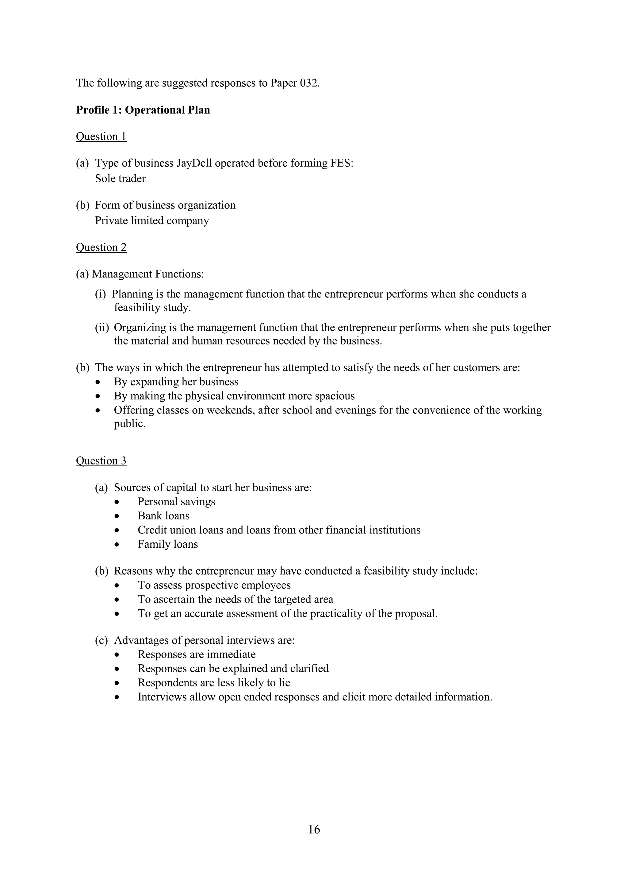 16
The following are suggested responses to Paper 032.
Profile 1: Operational Plan
Question 1
(a) Type of business JayDell operated before forming FES:
Sole trader
(b) Form of business organization
Private limited company
Question 2
(a) Management Functions:
(i) Planning is the management function that the entrepreneur performs when she conducts a
feasibility study.
(ii) Organizing is the management function that the entrepreneur performs when she puts together
the material and human resources needed by the business.
(b) The ways in which the entrepreneur has attempted to satisfy the needs of her customers are:
By expanding her business
By making the physical environment more spacious
Offering classes on weekends, after school and evenings for the convenience of the working
public.
Question 3
(a) Sources of capital to start her business are:
Personal savings
Bank loans
Credit union loans and loans from other financial institutions
Family loans
(b) Reasons why the entrepreneur may have conducted a feasibility study include:
To assess prospective employees
To ascertain the needs of the targeted area
To get an accurate assessment of the practicality of the proposal.
(c) Advantages of personal interviews are:
Responses are immediate
Responses can be explained and clarified
Respondents are less likely to lie
Interviews allow open ended responses and elicit more detailed information.
 
