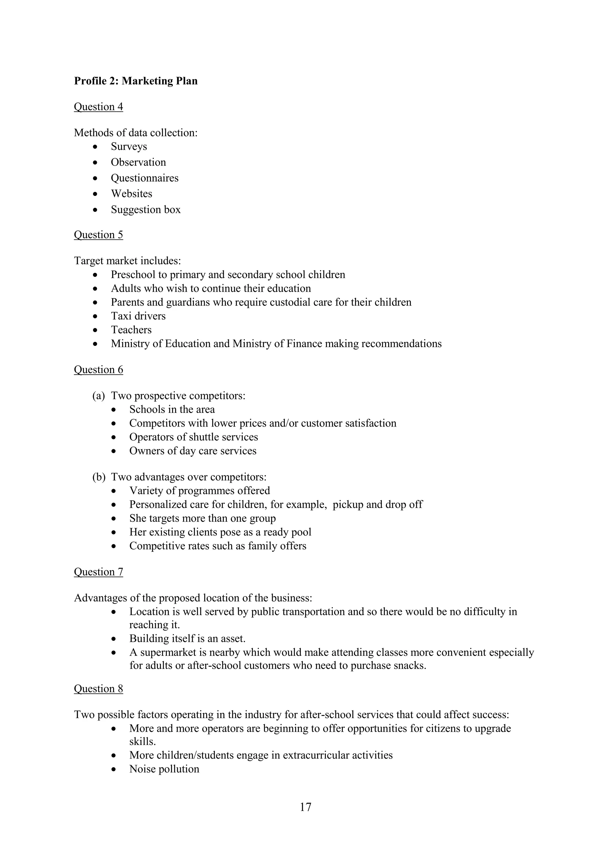 17
Profile 2: Marketing Plan
Question 4
Methods of data collection:
Surveys
Observation
Questionnaires
Websites
Suggestion box
Question 5
Target market includes:
Preschool to primary and secondary school children
Adults who wish to continue their education
Parents and guardians who require custodial care for their children
Taxi drivers
Teachers
Ministry of Education and Ministry of Finance making recommendations
Question 6
(a) Two prospective competitors:
Schools in the area
Competitors with lower prices and/or customer satisfaction
Operators of shuttle services
Owners of day care services
(b) Two advantages over competitors:
Variety of programmes offered
Personalized care for children, for example, pickup and drop off
She targets more than one group
Her existing clients pose as a ready pool
Competitive rates such as family offers
Question 7
Advantages of the proposed location of the business:
Location is well served by public transportation and so there would be no difficulty in
reaching it.
Building itself is an asset.
A supermarket is nearby which would make attending classes more convenient especially
for adults or after-school customers who need to purchase snacks.
Question 8
Two possible factors operating in the industry for after-school services that could affect success:
More and more operators are beginning to offer opportunities for citizens to upgrade
skills.
More children/students engage in extracurricular activities
Noise pollution
 