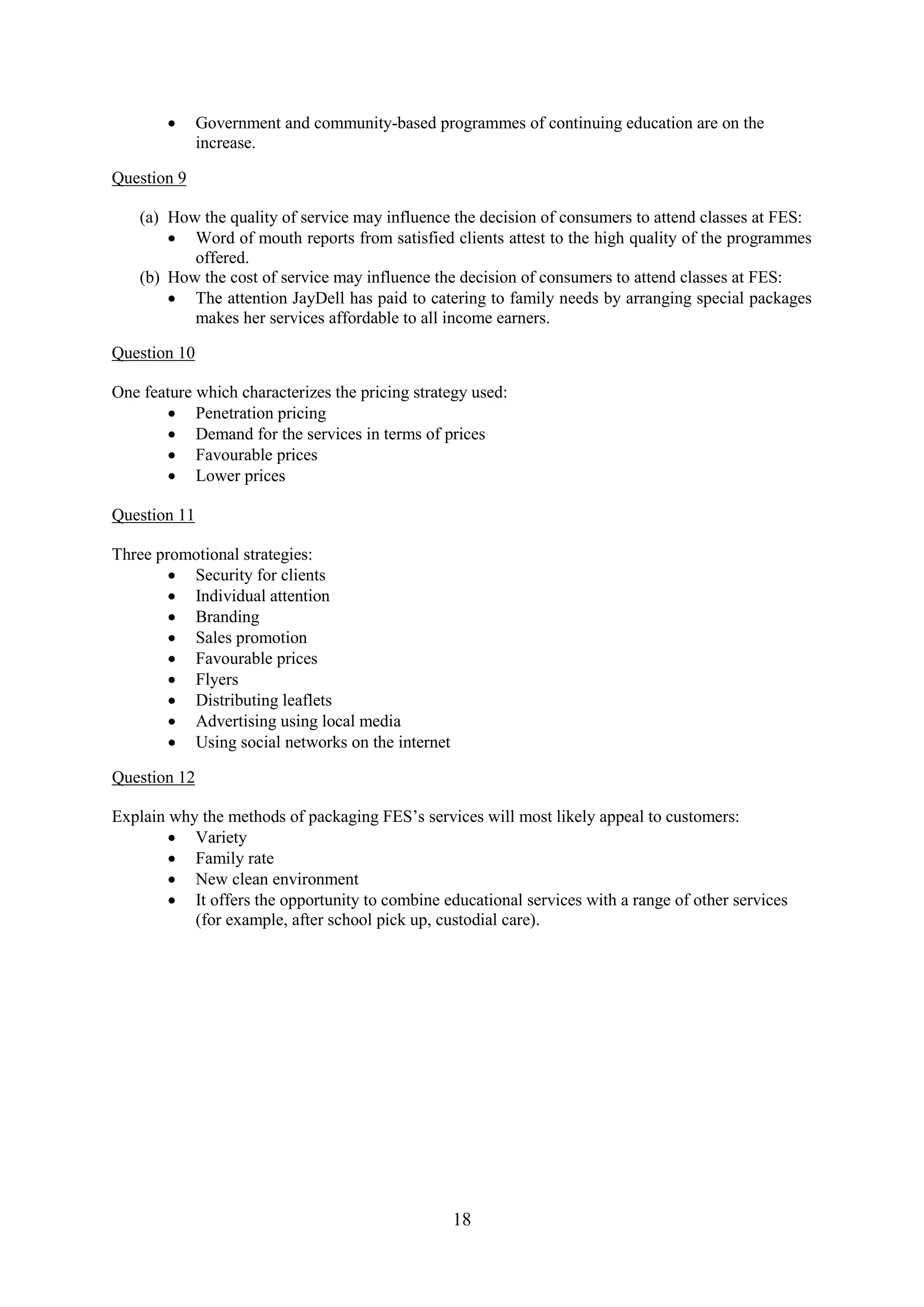18
Government and community-based programmes of continuing education are on the
increase.
Question 9
(a) How the quality of service may influence the decision of consumers to attend classes at FES:
Word of mouth reports from satisfied clients attest to the high quality of the programmes
offered.
(b) How the cost of service may influence the decision of consumers to attend classes at FES:
The attention JayDell has paid to catering to family needs by arranging special packages
makes her services affordable to all income earners.
Question 10
One feature which characterizes the pricing strategy used:
Penetration pricing
Demand for the services in terms of prices
Favourable prices
Lower prices
Question 11
Three promotional strategies:
Security for clients
Individual attention
Branding
Sales promotion
Favourable prices
Flyers
Distributing leaflets
Advertising using local media
Using social networks on the internet
Question 12
Explain why the methods of packaging FES’s services will most likely appeal to customers:
Variety
Family rate
New clean environment
It offers the opportunity to combine educational services with a range of other services
(for example, after school pick up, custodial care).
 