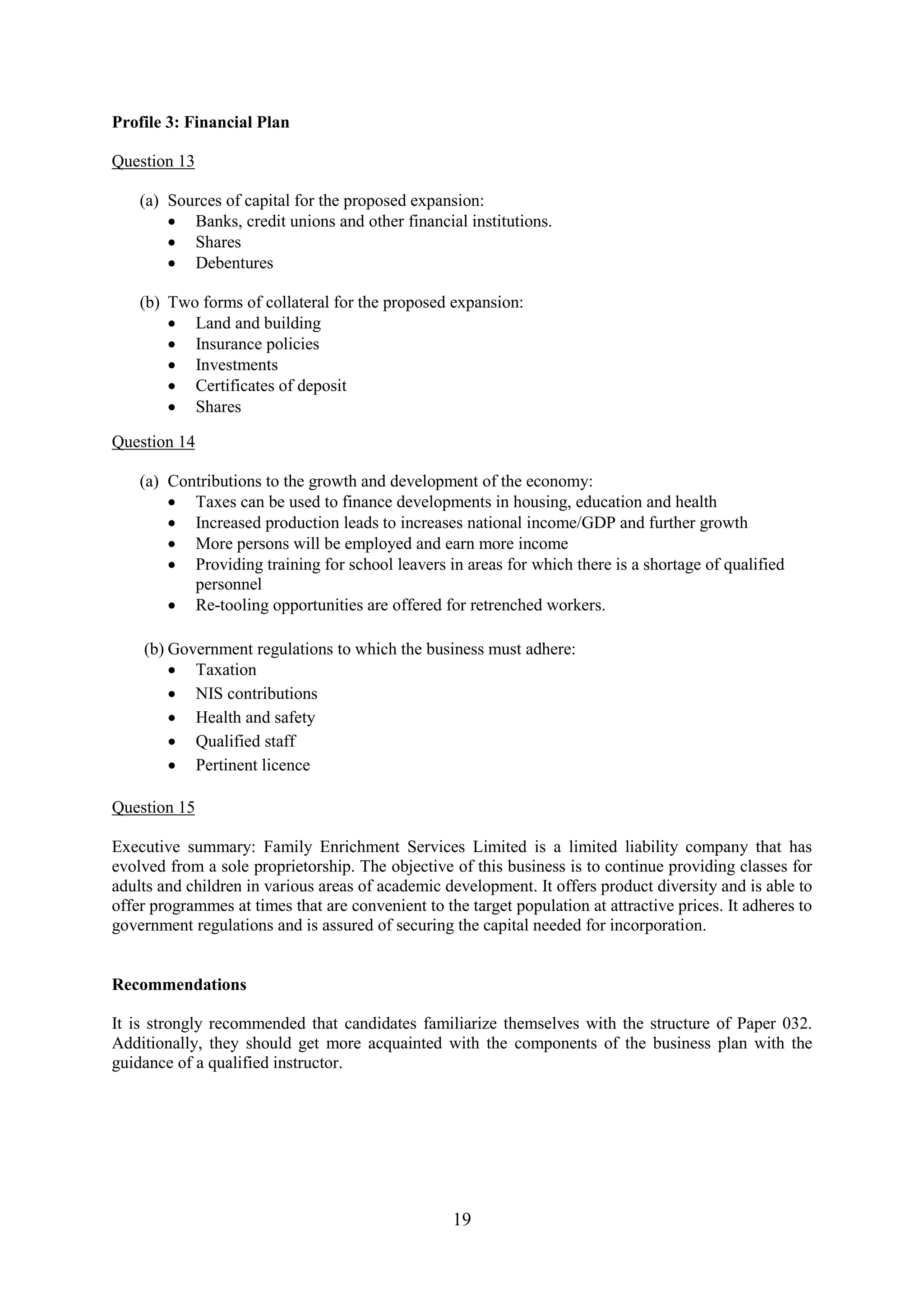 19
Profile 3: Financial Plan
Question 13
(a) Sources of capital for the proposed expansion:
Banks, credit unions and other financial institutions.
Shares
Debentures
(b) Two forms of collateral for the proposed expansion:
Land and building
Insurance policies
Investments
Certificates of deposit
Shares
Question 14
(a) Contributions to the growth and development of the economy:
Taxes can be used to finance developments in housing, education and health
Increased production leads to increases national income/GDP and further growth
More persons will be employed and earn more income
Providing training for school leavers in areas for which there is a shortage of qualified
personnel
Re-tooling opportunities are offered for retrenched workers.
(b) Government regulations to which the business must adhere:
Taxation
NIS contributions
Health and safety
Qualified staff
Pertinent licence
Question 15
Executive summary: Family Enrichment Services Limited is a limited liability company that has
evolved from a sole proprietorship. The objective of this business is to continue providing classes for
adults and children in various areas of academic development. It offers product diversity and is able to
offer programmes at times that are convenient to the target population at attractive prices. It adheres to
government regulations and is assured of securing the capital needed for incorporation.
Recommendations
It is strongly recommended that candidates familiarize themselves with the structure of Paper 032.
Additionally, they should get more acquainted with the components of the business plan with the
guidance of a qualified instructor.
 