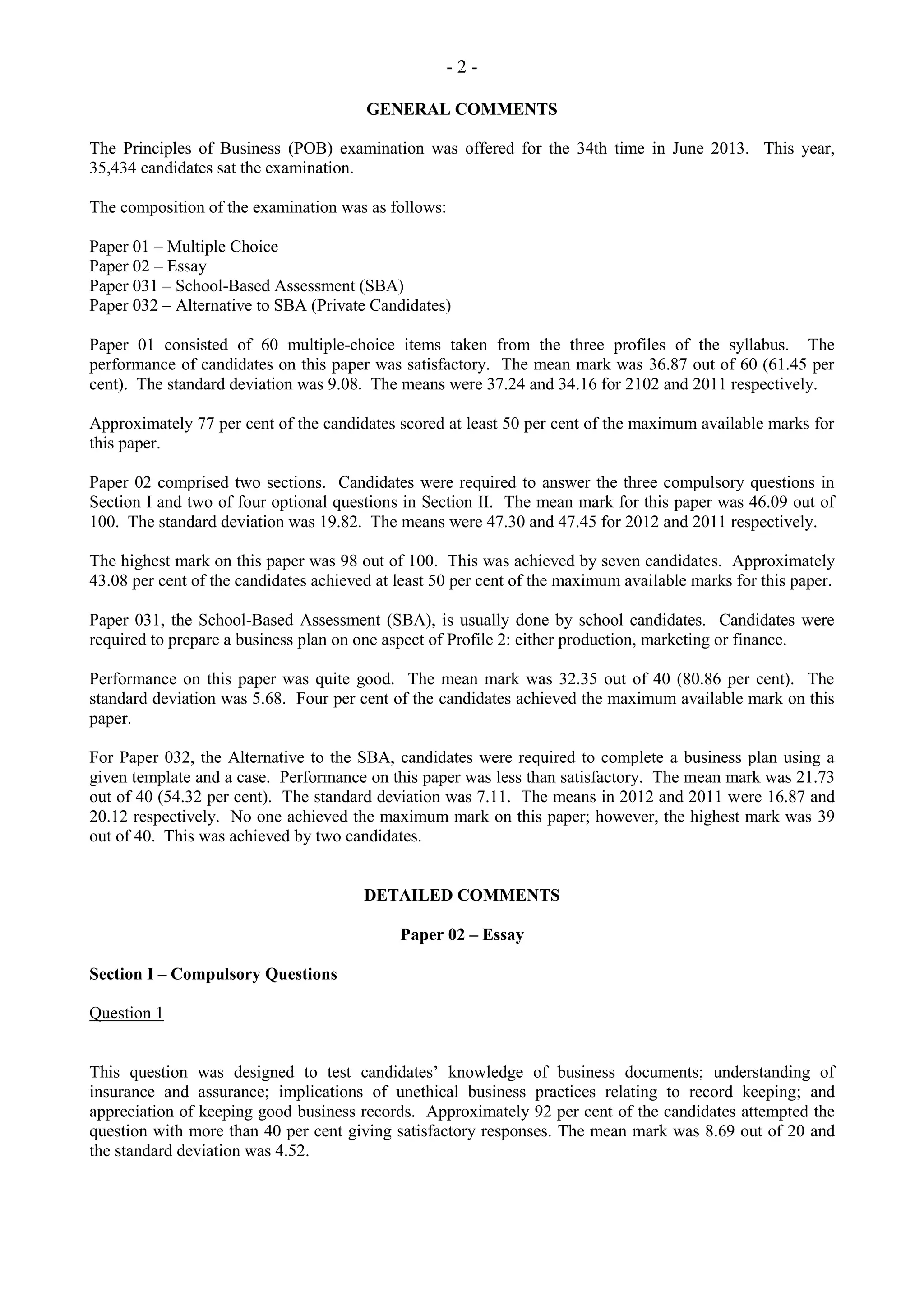 - 2 -
GENERAL COMMENTS
The Principles of Business (POB) examination was offered for the 34th time in June 2013. This year,
35,434 candidates sat the examination.
The composition of the examination was as follows:
Paper 01 – Multiple Choice
Paper 02 – Essay
Paper 031 – School-Based Assessment (SBA)
Paper 032 – Alternative to SBA (Private Candidates)
Paper 01 consisted of 60 multiple-choice items taken from the three profiles of the syllabus. The
performance of candidates on this paper was satisfactory. The mean mark was 36.87 out of 60 (61.45 per
cent). The standard deviation was 9.08. The means were 37.24 and 34.16 for 2102 and 2011 respectively.
Approximately 77 per cent of the candidates scored at least 50 per cent of the maximum available marks for
this paper.
Paper 02 comprised two sections. Candidates were required to answer the three compulsory questions in
Section I and two of four optional questions in Section II. The mean mark for this paper was 46.09 out of
100. The standard deviation was 19.82. The means were 47.30 and 47.45 for 2012 and 2011 respectively.
The highest mark on this paper was 98 out of 100. This was achieved by seven candidates. Approximately
43.08 per cent of the candidates achieved at least 50 per cent of the maximum available marks for this paper.
Paper 031, the School-Based Assessment (SBA), is usually done by school candidates. Candidates were
required to prepare a business plan on one aspect of Profile 2: either production, marketing or finance.
Performance on this paper was quite good. The mean mark was 32.35 out of 40 (80.86 per cent). The
standard deviation was 5.68. Four per cent of the candidates achieved the maximum available mark on this
paper.
For Paper 032, the Alternative to the SBA, candidates were required to complete a business plan using a
given template and a case. Performance on this paper was less than satisfactory. The mean mark was 21.73
out of 40 (54.32 per cent). The standard deviation was 7.11. The means in 2012 and 2011 were 16.87 and
20.12 respectively. No one achieved the maximum mark on this paper; however, the highest mark was 39
out of 40. This was achieved by two candidates.
DETAILED COMMENTS
Paper 02 – Essay
Section I – Compulsory Questions
Question 1
This question was designed to test candidates’ knowledge of business documents; understanding of
insurance and assurance; implications of unethical business practices relating to record keeping; and
appreciation of keeping good business records. Approximately 92 per cent of the candidates attempted the
question with more than 40 per cent giving satisfactory responses. The mean mark was 8.69 out of 20 and
the standard deviation was 4.52.
 