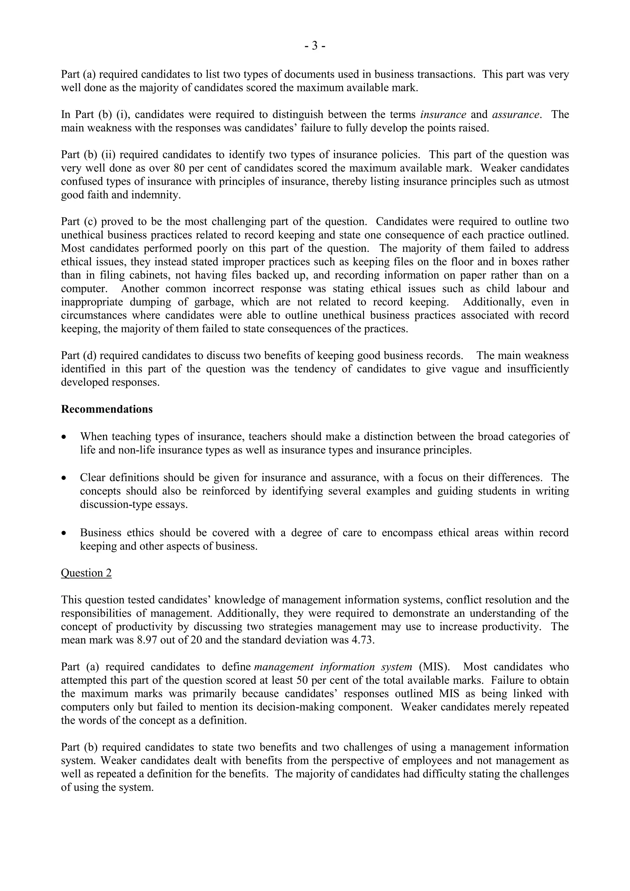 - 3 -
Part (a) required candidates to list two types of documents used in business transactions. This part was very
well done as the majority of candidates scored the maximum available mark.
In Part (b) (i), candidates were required to distinguish between the terms insurance and assurance. The
main weakness with the responses was candidates’ failure to fully develop the points raised.
Part (b) (ii) required candidates to identify two types of insurance policies. This part of the question was
very well done as over 80 per cent of candidates scored the maximum available mark. Weaker candidates
confused types of insurance with principles of insurance, thereby listing insurance principles such as utmost
good faith and indemnity.
Part (c) proved to be the most challenging part of the question. Candidates were required to outline two
unethical business practices related to record keeping and state one consequence of each practice outlined.
Most candidates performed poorly on this part of the question. The majority of them failed to address
ethical issues, they instead stated improper practices such as keeping files on the floor and in boxes rather
than in filing cabinets, not having files backed up, and recording information on paper rather than on a
computer. Another common incorrect response was stating ethical issues such as child labour and
inappropriate dumping of garbage, which are not related to record keeping. Additionally, even in
circumstances where candidates were able to outline unethical business practices associated with record
keeping, the majority of them failed to state consequences of the practices.
Part (d) required candidates to discuss two benefits of keeping good business records. The main weakness
identified in this part of the question was the tendency of candidates to give vague and insufficiently
developed responses.
Recommendations
When teaching types of insurance, teachers should make a distinction between the broad categories of
life and non-life insurance types as well as insurance types and insurance principles.
Clear definitions should be given for insurance and assurance, with a focus on their differences. The
concepts should also be reinforced by identifying several examples and guiding students in writing
discussion-type essays.
Business ethics should be covered with a degree of care to encompass ethical areas within record
keeping and other aspects of business.
Question 2
This question tested candidates’ knowledge of management information systems, conflict resolution and the
responsibilities of management. Additionally, they were required to demonstrate an understanding of the
concept of productivity by discussing two strategies management may use to increase productivity. The
mean mark was 8.97 out of 20 and the standard deviation was 4.73.
Part (a) required candidates to define management information system (MIS). Most candidates who
attempted this part of the question scored at least 50 per cent of the total available marks. Failure to obtain
the maximum marks was primarily because candidates’ responses outlined MIS as being linked with
computers only but failed to mention its decision-making component. Weaker candidates merely repeated
the words of the concept as a definition.
Part (b) required candidates to state two benefits and two challenges of using a management information
system. Weaker candidates dealt with benefits from the perspective of employees and not management as
well as repeated a definition for the benefits. The majority of candidates had difficulty stating the challenges
of using the system.
 