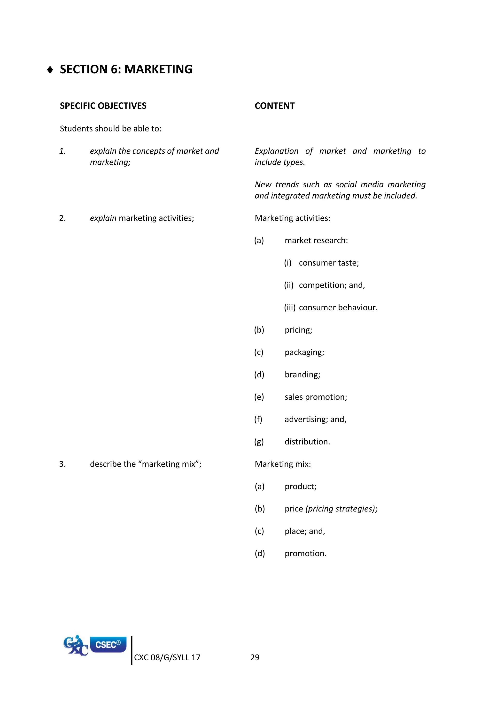 CXC 08/G/SYLL 17 29
 SECTION 6: MARKETING
SPECIFIC OBJECTIVES CONTENT
Students should be able to:
1. explain the concepts of market and
marketing;
Explanation of market and marketing to
include types.
New trends such as social media marketing
and integrated marketing must be included.
2. explain marketing activities; Marketing activities:
(a) market research:
(i) consumer taste;
(ii) competition; and,
(iii) consumer behaviour.
(b) pricing;
(c) packaging;
(d) branding;
(e) sales promotion;
(f) advertising; and,
(g) distribution.
3. describe the “marketing mix”; Marketing mix:
(a) product;
(b) price (pricing strategies);
(c) place; and,
(d) promotion.
 