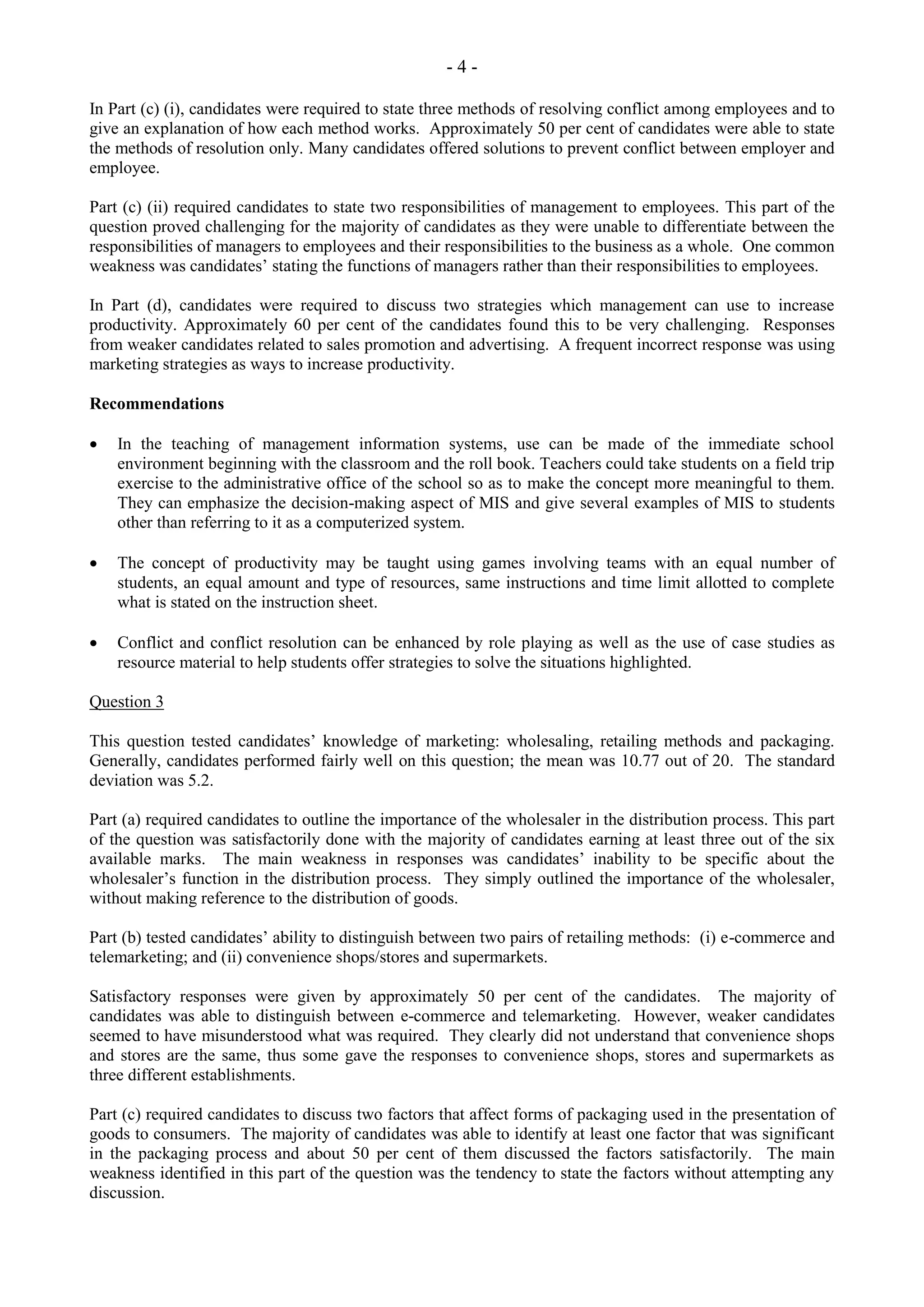 - 4 -
In Part (c) (i), candidates were required to state three methods of resolving conflict among employees and to
give an explanation of how each method works. Approximately 50 per cent of candidates were able to state
the methods of resolution only. Many candidates offered solutions to prevent conflict between employer and
employee.
Part (c) (ii) required candidates to state two responsibilities of management to employees. This part of the
question proved challenging for the majority of candidates as they were unable to differentiate between the
responsibilities of managers to employees and their responsibilities to the business as a whole. One common
weakness was candidates’ stating the functions of managers rather than their responsibilities to employees.
In Part (d), candidates were required to discuss two strategies which management can use to increase
productivity. Approximately 60 per cent of the candidates found this to be very challenging. Responses
from weaker candidates related to sales promotion and advertising. A frequent incorrect response was using
marketing strategies as ways to increase productivity.
Recommendations
In the teaching of management information systems, use can be made of the immediate school
environment beginning with the classroom and the roll book. Teachers could take students on a field trip
exercise to the administrative office of the school so as to make the concept more meaningful to them.
They can emphasize the decision-making aspect of MIS and give several examples of MIS to students
other than referring to it as a computerized system.
The concept of productivity may be taught using games involving teams with an equal number of
students, an equal amount and type of resources, same instructions and time limit allotted to complete
what is stated on the instruction sheet.
Conflict and conflict resolution can be enhanced by role playing as well as the use of case studies as
resource material to help students offer strategies to solve the situations highlighted.
Question 3
This question tested candidates’ knowledge of marketing: wholesaling, retailing methods and packaging.
Generally, candidates performed fairly well on this question; the mean was 10.77 out of 20. The standard
deviation was 5.2.
Part (a) required candidates to outline the importance of the wholesaler in the distribution process. This part
of the question was satisfactorily done with the majority of candidates earning at least three out of the six
available marks. The main weakness in responses was candidates’ inability to be specific about the
wholesaler’s function in the distribution process. They simply outlined the importance of the wholesaler,
without making reference to the distribution of goods.
Part (b) tested candidates’ ability to distinguish between two pairs of retailing methods: (i) e-commerce and
telemarketing; and (ii) convenience shops/stores and supermarkets.
Satisfactory responses were given by approximately 50 per cent of the candidates. The majority of
candidates was able to distinguish between e-commerce and telemarketing. However, weaker candidates
seemed to have misunderstood what was required. They clearly did not understand that convenience shops
and stores are the same, thus some gave the responses to convenience shops, stores and supermarkets as
three different establishments.
Part (c) required candidates to discuss two factors that affect forms of packaging used in the presentation of
goods to consumers. The majority of candidates was able to identify at least one factor that was significant
in the packaging process and about 50 per cent of them discussed the factors satisfactorily. The main
weakness identified in this part of the question was the tendency to state the factors without attempting any
discussion.
 