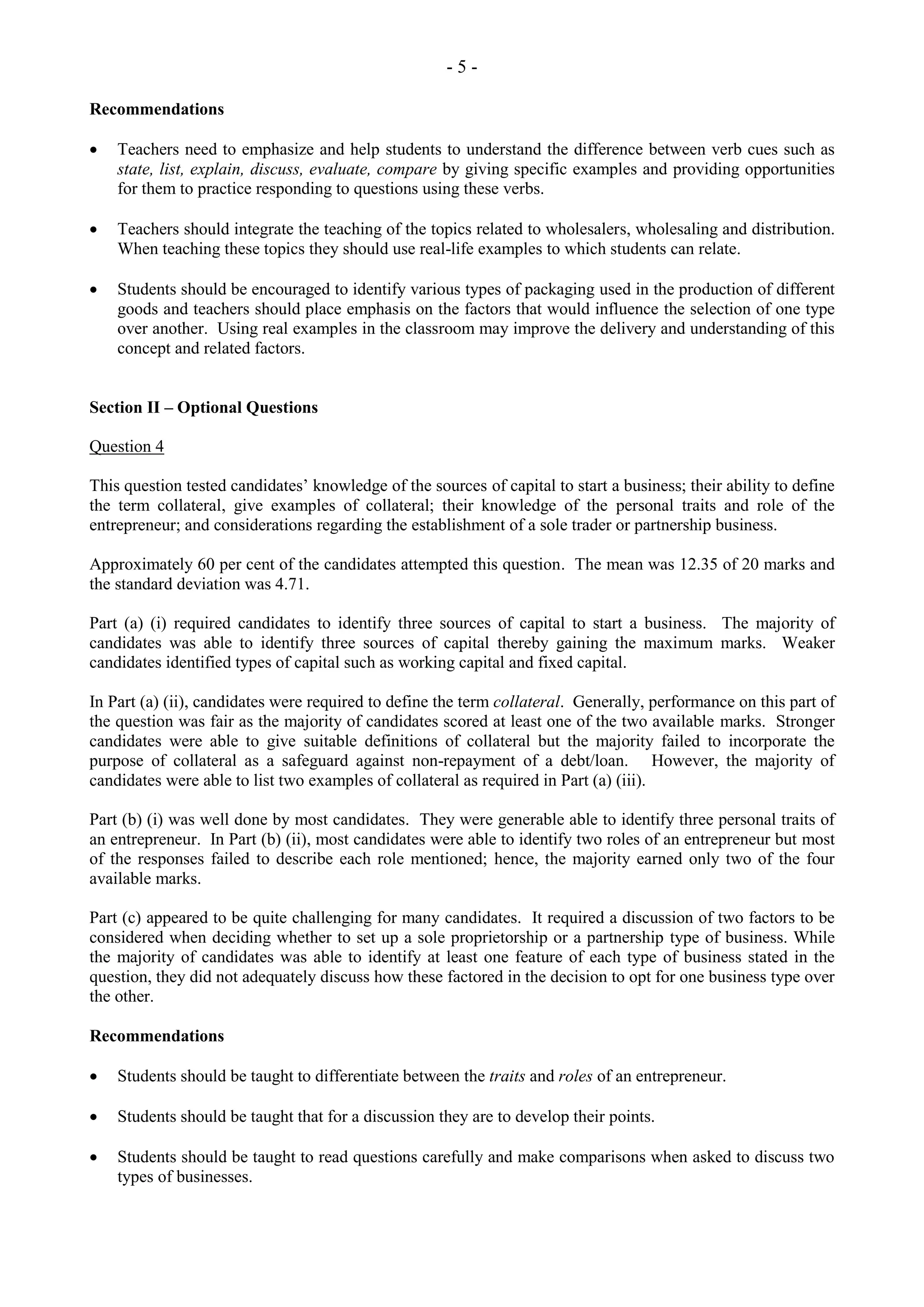 - 5 -
Recommendations
Teachers need to emphasize and help students to understand the difference between verb cues such as
state, list, explain, discuss, evaluate, compare by giving specific examples and providing opportunities
for them to practice responding to questions using these verbs.
Teachers should integrate the teaching of the topics related to wholesalers, wholesaling and distribution.
When teaching these topics they should use real-life examples to which students can relate.
Students should be encouraged to identify various types of packaging used in the production of different
goods and teachers should place emphasis on the factors that would influence the selection of one type
over another. Using real examples in the classroom may improve the delivery and understanding of this
concept and related factors.
Section II – Optional Questions
Question 4
This question tested candidates’ knowledge of the sources of capital to start a business; their ability to define
the term collateral, give examples of collateral; their knowledge of the personal traits and role of the
entrepreneur; and considerations regarding the establishment of a sole trader or partnership business.
Approximately 60 per cent of the candidates attempted this question. The mean was 12.35 of 20 marks and
the standard deviation was 4.71.
Part (a) (i) required candidates to identify three sources of capital to start a business. The majority of
candidates was able to identify three sources of capital thereby gaining the maximum marks. Weaker
candidates identified types of capital such as working capital and fixed capital.
In Part (a) (ii), candidates were required to define the term collateral. Generally, performance on this part of
the question was fair as the majority of candidates scored at least one of the two available marks. Stronger
candidates were able to give suitable definitions of collateral but the majority failed to incorporate the
purpose of collateral as a safeguard against non-repayment of a debt/loan. However, the majority of
candidates were able to list two examples of collateral as required in Part (a) (iii).
Part (b) (i) was well done by most candidates. They were generable able to identify three personal traits of
an entrepreneur. In Part (b) (ii), most candidates were able to identify two roles of an entrepreneur but most
of the responses failed to describe each role mentioned; hence, the majority earned only two of the four
available marks.
Part (c) appeared to be quite challenging for many candidates. It required a discussion of two factors to be
considered when deciding whether to set up a sole proprietorship or a partnership type of business. While
the majority of candidates was able to identify at least one feature of each type of business stated in the
question, they did not adequately discuss how these factored in the decision to opt for one business type over
the other.
Recommendations
Students should be taught to differentiate between the traits and roles of an entrepreneur.
Students should be taught that for a discussion they are to develop their points.
Students should be taught to read questions carefully and make comparisons when asked to discuss two
types of businesses.
 