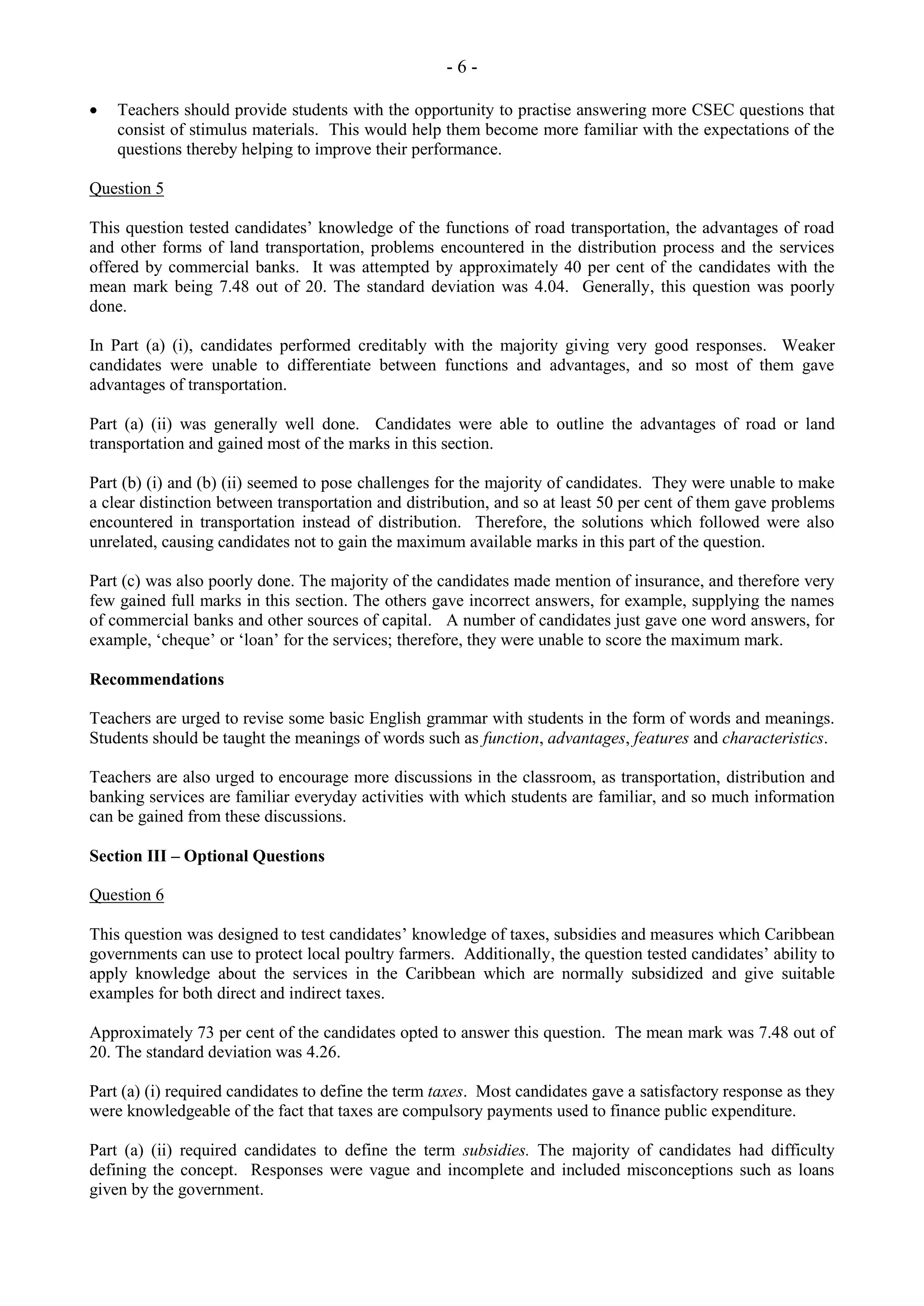 - 6 -
Teachers should provide students with the opportunity to practise answering more CSEC questions that
consist of stimulus materials. This would help them become more familiar with the expectations of the
questions thereby helping to improve their performance.
Question 5
This question tested candidates’ knowledge of the functions of road transportation, the advantages of road
and other forms of land transportation, problems encountered in the distribution process and the services
offered by commercial banks. It was attempted by approximately 40 per cent of the candidates with the
mean mark being 7.48 out of 20. The standard deviation was 4.04. Generally, this question was poorly
done.
In Part (a) (i), candidates performed creditably with the majority giving very good responses. Weaker
candidates were unable to differentiate between functions and advantages, and so most of them gave
advantages of transportation.
Part (a) (ii) was generally well done. Candidates were able to outline the advantages of road or land
transportation and gained most of the marks in this section.
Part (b) (i) and (b) (ii) seemed to pose challenges for the majority of candidates. They were unable to make
a clear distinction between transportation and distribution, and so at least 50 per cent of them gave problems
encountered in transportation instead of distribution. Therefore, the solutions which followed were also
unrelated, causing candidates not to gain the maximum available marks in this part of the question.
Part (c) was also poorly done. The majority of the candidates made mention of insurance, and therefore very
few gained full marks in this section. The others gave incorrect answers, for example, supplying the names
of commercial banks and other sources of capital. A number of candidates just gave one word answers, for
example, ‘cheque’ or ‘loan’ for the services; therefore, they were unable to score the maximum mark.
Recommendations
Teachers are urged to revise some basic English grammar with students in the form of words and meanings.
Students should be taught the meanings of words such as function, advantages, features and characteristics.
Teachers are also urged to encourage more discussions in the classroom, as transportation, distribution and
banking services are familiar everyday activities with which students are familiar, and so much information
can be gained from these discussions.
Section III – Optional Questions
Question 6
This question was designed to test candidates’ knowledge of taxes, subsidies and measures which Caribbean
governments can use to protect local poultry farmers. Additionally, the question tested candidates’ ability to
apply knowledge about the services in the Caribbean which are normally subsidized and give suitable
examples for both direct and indirect taxes.
Approximately 73 per cent of the candidates opted to answer this question. The mean mark was 7.48 out of
20. The standard deviation was 4.26.
Part (a) (i) required candidates to define the term taxes. Most candidates gave a satisfactory response as they
were knowledgeable of the fact that taxes are compulsory payments used to finance public expenditure.
Part (a) (ii) required candidates to define the term subsidies. The majority of candidates had difficulty
defining the concept. Responses were vague and incomplete and included misconceptions such as loans
given by the government.
 