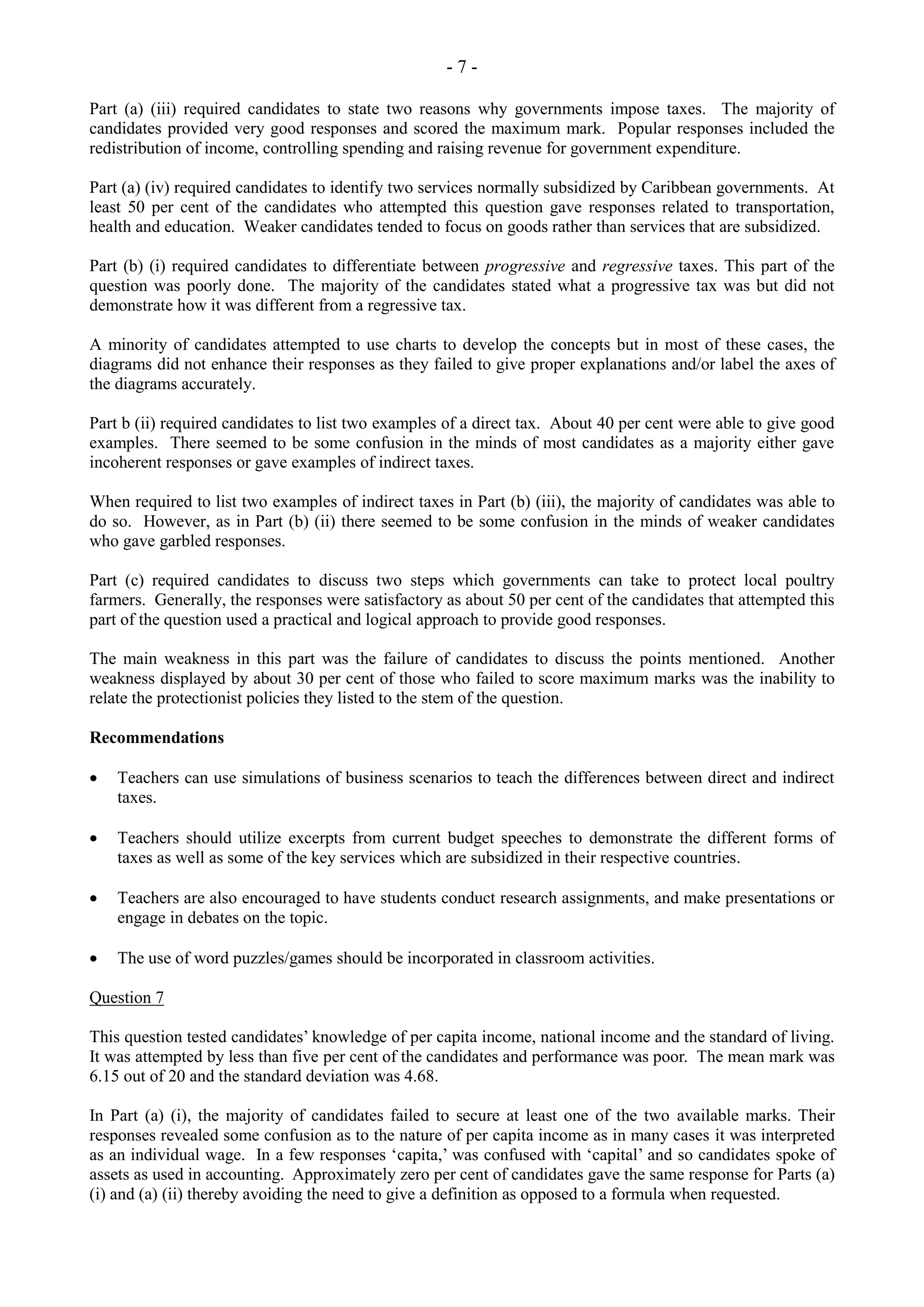 - 7 -
Part (a) (iii) required candidates to state two reasons why governments impose taxes. The majority of
candidates provided very good responses and scored the maximum mark. Popular responses included the
redistribution of income, controlling spending and raising revenue for government expenditure.
Part (a) (iv) required candidates to identify two services normally subsidized by Caribbean governments. At
least 50 per cent of the candidates who attempted this question gave responses related to transportation,
health and education. Weaker candidates tended to focus on goods rather than services that are subsidized.
Part (b) (i) required candidates to differentiate between progressive and regressive taxes. This part of the
question was poorly done. The majority of the candidates stated what a progressive tax was but did not
demonstrate how it was different from a regressive tax.
A minority of candidates attempted to use charts to develop the concepts but in most of these cases, the
diagrams did not enhance their responses as they failed to give proper explanations and/or label the axes of
the diagrams accurately.
Part b (ii) required candidates to list two examples of a direct tax. About 40 per cent were able to give good
examples. There seemed to be some confusion in the minds of most candidates as a majority either gave
incoherent responses or gave examples of indirect taxes.
When required to list two examples of indirect taxes in Part (b) (iii), the majority of candidates was able to
do so. However, as in Part (b) (ii) there seemed to be some confusion in the minds of weaker candidates
who gave garbled responses.
Part (c) required candidates to discuss two steps which governments can take to protect local poultry
farmers. Generally, the responses were satisfactory as about 50 per cent of the candidates that attempted this
part of the question used a practical and logical approach to provide good responses.
The main weakness in this part was the failure of candidates to discuss the points mentioned. Another
weakness displayed by about 30 per cent of those who failed to score maximum marks was the inability to
relate the protectionist policies they listed to the stem of the question.
Recommendations
Teachers can use simulations of business scenarios to teach the differences between direct and indirect
taxes.
Teachers should utilize excerpts from current budget speeches to demonstrate the different forms of
taxes as well as some of the key services which are subsidized in their respective countries.
Teachers are also encouraged to have students conduct research assignments, and make presentations or
engage in debates on the topic.
The use of word puzzles/games should be incorporated in classroom activities.
Question 7
This question tested candidates’ knowledge of per capita income, national income and the standard of living.
It was attempted by less than five per cent of the candidates and performance was poor. The mean mark was
6.15 out of 20 and the standard deviation was 4.68.
In Part (a) (i), the majority of candidates failed to secure at least one of the two available marks. Their
responses revealed some confusion as to the nature of per capita income as in many cases it was interpreted
as an individual wage. In a few responses ‘capita,’ was confused with ‘capital’ and so candidates spoke of
assets as used in accounting. Approximately zero per cent of candidates gave the same response for Parts (a)
(i) and (a) (ii) thereby avoiding the need to give a definition as opposed to a formula when requested.
 