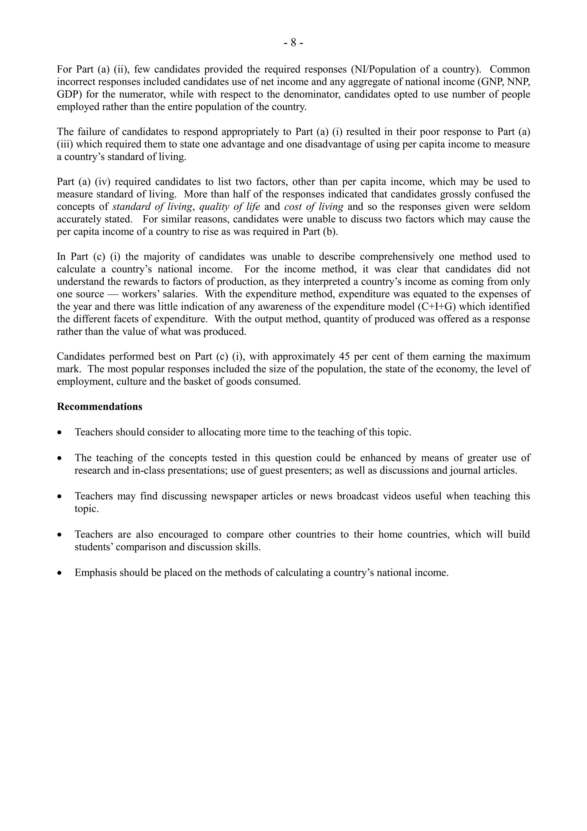 - 8 -
For Part (a) (ii), few candidates provided the required responses (NI/Population of a country). Common
incorrect responses included candidates use of net income and any aggregate of national income (GNP, NNP,
GDP) for the numerator, while with respect to the denominator, candidates opted to use number of people
employed rather than the entire population of the country.
The failure of candidates to respond appropriately to Part (a) (i) resulted in their poor response to Part (a)
(iii) which required them to state one advantage and one disadvantage of using per capita income to measure
a country’s standard of living.
Part (a) (iv) required candidates to list two factors, other than per capita income, which may be used to
measure standard of living. More than half of the responses indicated that candidates grossly confused the
concepts of standard of living, quality of life and cost of living and so the responses given were seldom
accurately stated. For similar reasons, candidates were unable to discuss two factors which may cause the
per capita income of a country to rise as was required in Part (b).
In Part (c) (i) the majority of candidates was unable to describe comprehensively one method used to
calculate a country’s national income. For the income method, it was clear that candidates did not
understand the rewards to factors of production, as they interpreted a country’s income as coming from only
one source — workers’ salaries. With the expenditure method, expenditure was equated to the expenses of
the year and there was little indication of any awareness of the expenditure model (C+I+G) which identified
the different facets of expenditure. With the output method, quantity of produced was offered as a response
rather than the value of what was produced.
Candidates performed best on Part (c) (i), with approximately 45 per cent of them earning the maximum
mark. The most popular responses included the size of the population, the state of the economy, the level of
employment, culture and the basket of goods consumed.
Recommendations
Teachers should consider to allocating more time to the teaching of this topic.
The teaching of the concepts tested in this question could be enhanced by means of greater use of
research and in-class presentations; use of guest presenters; as well as discussions and journal articles.
Teachers may find discussing newspaper articles or news broadcast videos useful when teaching this
topic.
Teachers are also encouraged to compare other countries to their home countries, which will build
students’ comparison and discussion skills.
Emphasis should be placed on the methods of calculating a country’s national income.
 