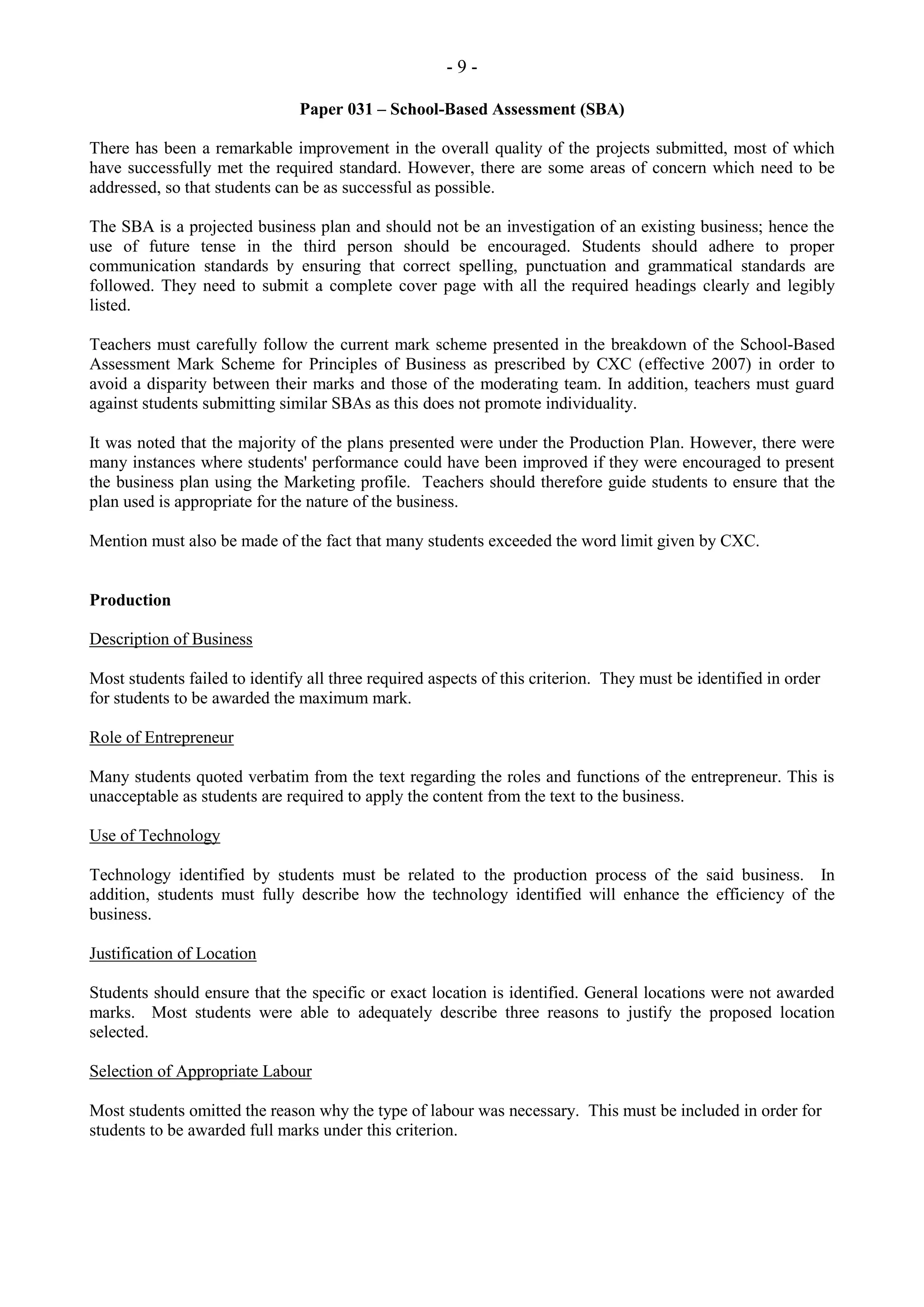 - 9 -
Paper 031 – School-Based Assessment (SBA)
There has been a remarkable improvement in the overall quality of the projects submitted, most of which
have successfully met the required standard. However, there are some areas of concern which need to be
addressed, so that students can be as successful as possible.
The SBA is a projected business plan and should not be an investigation of an existing business; hence the
use of future tense in the third person should be encouraged. Students should adhere to proper
communication standards by ensuring that correct spelling, punctuation and grammatical standards are
followed. They need to submit a complete cover page with all the required headings clearly and legibly
listed.
Teachers must carefully follow the current mark scheme presented in the breakdown of the School-Based
Assessment Mark Scheme for Principles of Business as prescribed by CXC (effective 2007) in order to
avoid a disparity between their marks and those of the moderating team. In addition, teachers must guard
against students submitting similar SBAs as this does not promote individuality.
It was noted that the majority of the plans presented were under the Production Plan. However, there were
many instances where students' performance could have been improved if they were encouraged to present
the business plan using the Marketing profile. Teachers should therefore guide students to ensure that the
plan used is appropriate for the nature of the business.
Mention must also be made of the fact that many students exceeded the word limit given by CXC.
Production
Description of Business
Most students failed to identify all three required aspects of this criterion. They must be identified in order
for students to be awarded the maximum mark.
Role of Entrepreneur
Many students quoted verbatim from the text regarding the roles and functions of the entrepreneur. This is
unacceptable as students are required to apply the content from the text to the business.
Use of Technology
Technology identified by students must be related to the production process of the said business. In
addition, students must fully describe how the technology identified will enhance the efficiency of the
business.
Justification of Location
Students should ensure that the specific or exact location is identified. General locations were not awarded
marks. Most students were able to adequately describe three reasons to justify the proposed location
selected.
Selection of Appropriate Labour
Most students omitted the reason why the type of labour was necessary. This must be included in order for
students to be awarded full marks under this criterion.
 