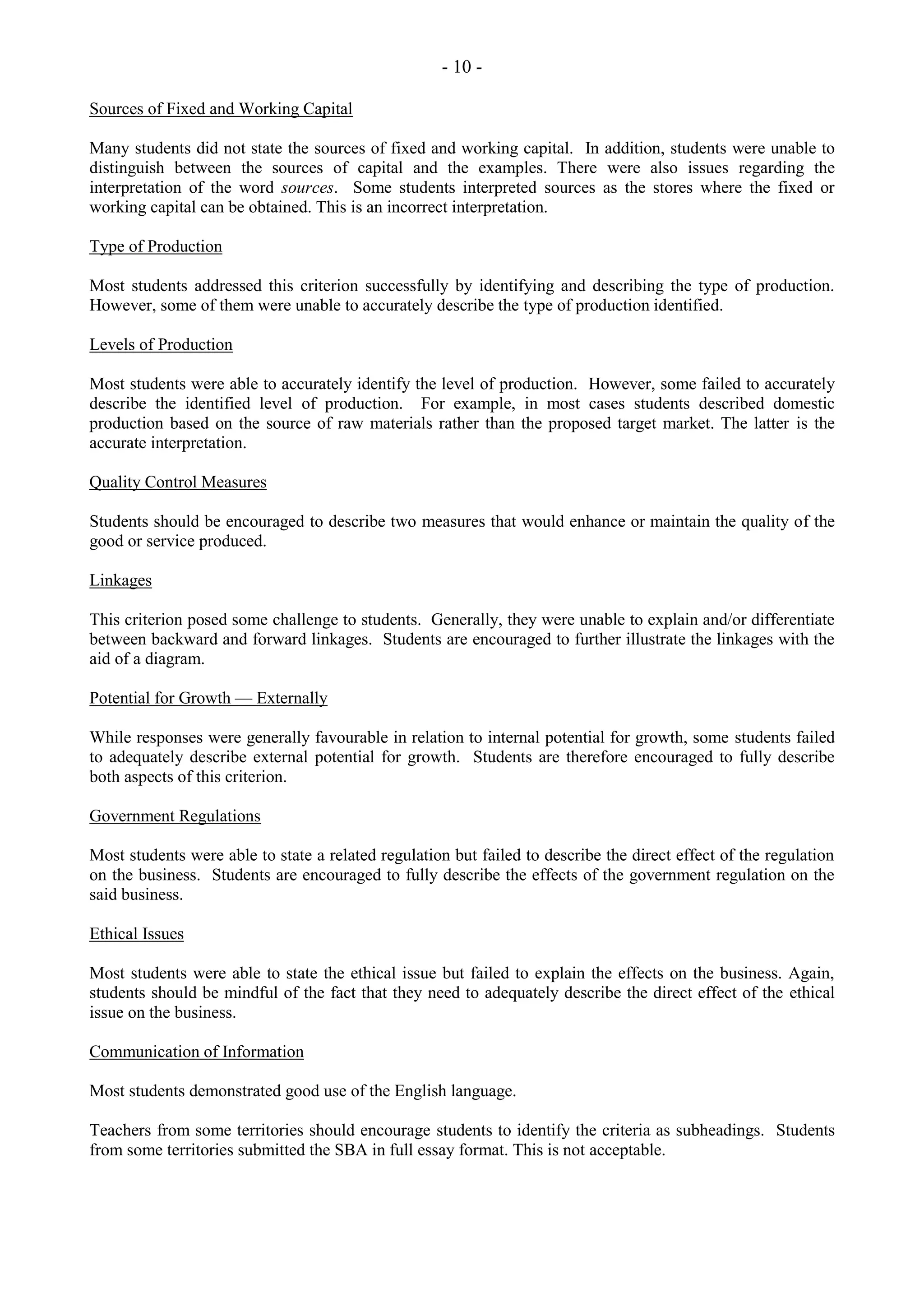 - 10 -
Sources of Fixed and Working Capital
Many students did not state the sources of fixed and working capital. In addition, students were unable to
distinguish between the sources of capital and the examples. There were also issues regarding the
interpretation of the word sources. Some students interpreted sources as the stores where the fixed or
working capital can be obtained. This is an incorrect interpretation.
Type of Production
Most students addressed this criterion successfully by identifying and describing the type of production.
However, some of them were unable to accurately describe the type of production identified.
Levels of Production
Most students were able to accurately identify the level of production. However, some failed to accurately
describe the identified level of production. For example, in most cases students described domestic
production based on the source of raw materials rather than the proposed target market. The latter is the
accurate interpretation.
Quality Control Measures
Students should be encouraged to describe two measures that would enhance or maintain the quality of the
good or service produced.
Linkages
This criterion posed some challenge to students. Generally, they were unable to explain and/or differentiate
between backward and forward linkages. Students are encouraged to further illustrate the linkages with the
aid of a diagram.
Potential for Growth — Externally
While responses were generally favourable in relation to internal potential for growth, some students failed
to adequately describe external potential for growth. Students are therefore encouraged to fully describe
both aspects of this criterion.
Government Regulations
Most students were able to state a related regulation but failed to describe the direct effect of the regulation
on the business. Students are encouraged to fully describe the effects of the government regulation on the
said business.
Ethical Issues
Most students were able to state the ethical issue but failed to explain the effects on the business. Again,
students should be mindful of the fact that they need to adequately describe the direct effect of the ethical
issue on the business.
Communication of Information
Most students demonstrated good use of the English language.
Teachers from some territories should encourage students to identify the criteria as subheadings. Students
from some territories submitted the SBA in full essay format. This is not acceptable.
 