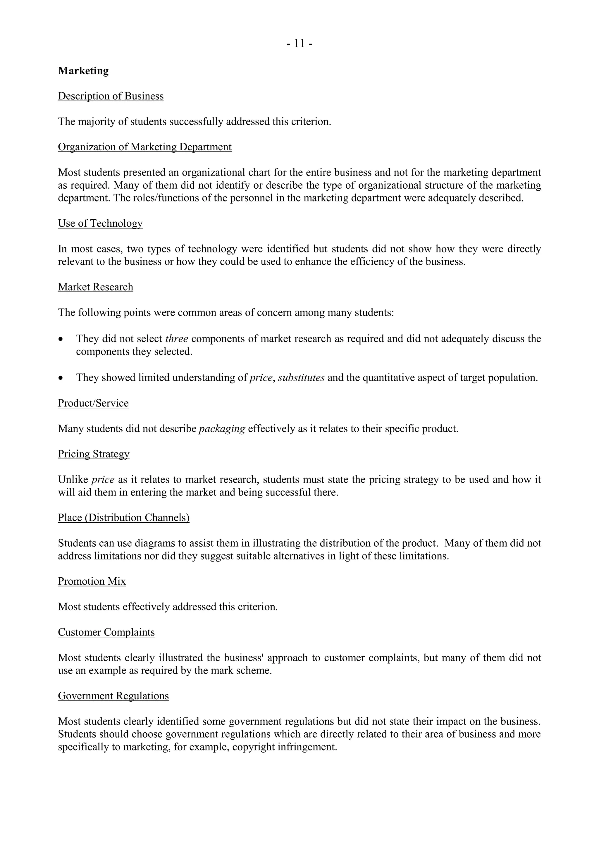 - 11 -
Marketing
Description of Business
The majority of students successfully addressed this criterion.
Organization of Marketing Department
Most students presented an organizational chart for the entire business and not for the marketing department
as required. Many of them did not identify or describe the type of organizational structure of the marketing
department. The roles/functions of the personnel in the marketing department were adequately described.
Use of Technology
In most cases, two types of technology were identified but students did not show how they were directly
relevant to the business or how they could be used to enhance the efficiency of the business.
Market Research
The following points were common areas of concern among many students:
They did not select three components of market research as required and did not adequately discuss the
components they selected.
They showed limited understanding of price, substitutes and the quantitative aspect of target population.
Product/Service
Many students did not describe packaging effectively as it relates to their specific product.
Pricing Strategy
Unlike price as it relates to market research, students must state the pricing strategy to be used and how it
will aid them in entering the market and being successful there.
Place (Distribution Channels)
Students can use diagrams to assist them in illustrating the distribution of the product. Many of them did not
address limitations nor did they suggest suitable alternatives in light of these limitations.
Promotion Mix
Most students effectively addressed this criterion.
Customer Complaints
Most students clearly illustrated the business' approach to customer complaints, but many of them did not
use an example as required by the mark scheme.
Government Regulations
Most students clearly identified some government regulations but did not state their impact on the business.
Students should choose government regulations which are directly related to their area of business and more
specifically to marketing, for example, copyright infringement.
 