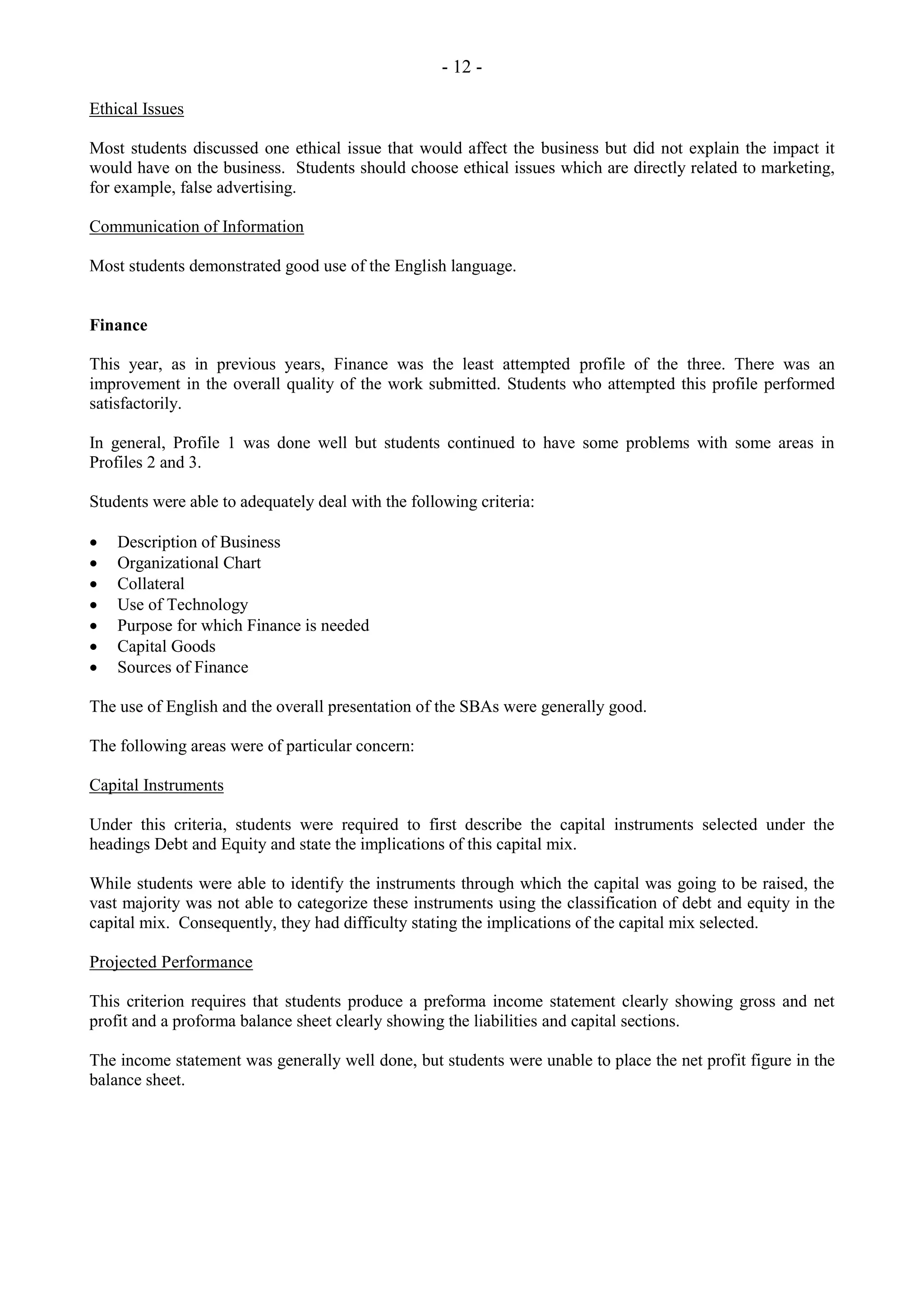- 12 -
Ethical Issues
Most students discussed one ethical issue that would affect the business but did not explain the impact it
would have on the business. Students should choose ethical issues which are directly related to marketing,
for example, false advertising.
Communication of Information
Most students demonstrated good use of the English language.
Finance
This year, as in previous years, Finance was the least attempted profile of the three. There was an
improvement in the overall quality of the work submitted. Students who attempted this profile performed
satisfactorily.
In general, Profile 1 was done well but students continued to have some problems with some areas in
Profiles 2 and 3.
Students were able to adequately deal with the following criteria:
Description of Business
Organizational Chart
Collateral
Use of Technology
Purpose for which Finance is needed
Capital Goods
Sources of Finance
The use of English and the overall presentation of the SBAs were generally good.
The following areas were of particular concern:
Capital Instruments
Under this criteria, students were required to first describe the capital instruments selected under the
headings Debt and Equity and state the implications of this capital mix.
While students were able to identify the instruments through which the capital was going to be raised, the
vast majority was not able to categorize these instruments using the classification of debt and equity in the
capital mix. Consequently, they had difficulty stating the implications of the capital mix selected.
Projected Performance
This criterion requires that students produce a preforma income statement clearly showing gross and net
profit and a proforma balance sheet clearly showing the liabilities and capital sections.
The income statement was generally well done, but students were unable to place the net profit figure in the
balance sheet.
 