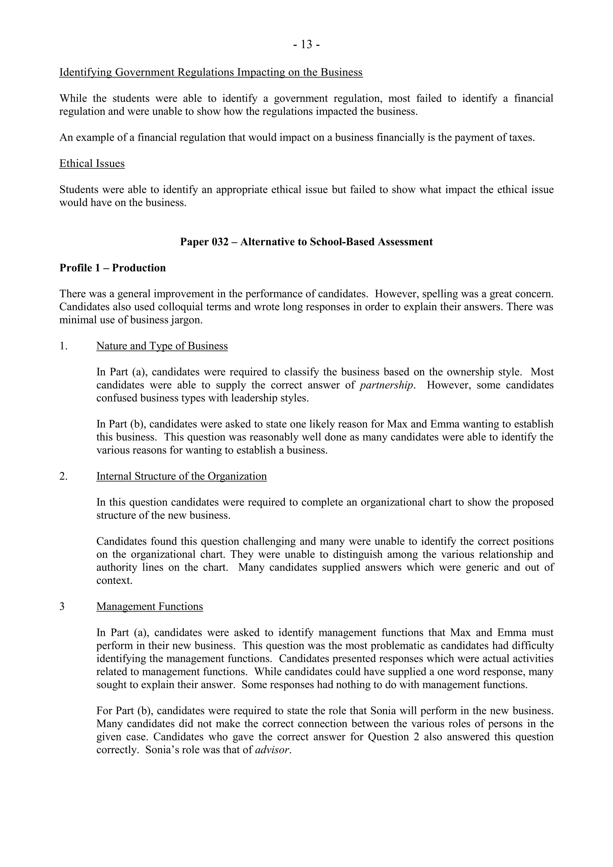 - 13 -
Identifying Government Regulations Impacting on the Business
While the students were able to identify a government regulation, most failed to identify a financial
regulation and were unable to show how the regulations impacted the business.
An example of a financial regulation that would impact on a business financially is the payment of taxes.
Ethical Issues
Students were able to identify an appropriate ethical issue but failed to show what impact the ethical issue
would have on the business.
Paper 032 – Alternative to School-Based Assessment
Profile 1 – Production
There was a general improvement in the performance of candidates. However, spelling was a great concern.
Candidates also used colloquial terms and wrote long responses in order to explain their answers. There was
minimal use of business jargon.
1. Nature and Type of Business
In Part (a), candidates were required to classify the business based on the ownership style. Most
candidates were able to supply the correct answer of partnership. However, some candidates
confused business types with leadership styles.
In Part (b), candidates were asked to state one likely reason for Max and Emma wanting to establish
this business. This question was reasonably well done as many candidates were able to identify the
various reasons for wanting to establish a business.
2. Internal Structure of the Organization
In this question candidates were required to complete an organizational chart to show the proposed
structure of the new business.
Candidates found this question challenging and many were unable to identify the correct positions
on the organizational chart. They were unable to distinguish among the various relationship and
authority lines on the chart. Many candidates supplied answers which were generic and out of
context.
3 Management Functions
In Part (a), candidates were asked to identify management functions that Max and Emma must
perform in their new business. This question was the most problematic as candidates had difficulty
identifying the management functions. Candidates presented responses which were actual activities
related to management functions. While candidates could have supplied a one word response, many
sought to explain their answer. Some responses had nothing to do with management functions.
For Part (b), candidates were required to state the role that Sonia will perform in the new business.
Many candidates did not make the correct connection between the various roles of persons in the
given case. Candidates who gave the correct answer for Question 2 also answered this question
correctly. Sonia’s role was that of advisor.
 