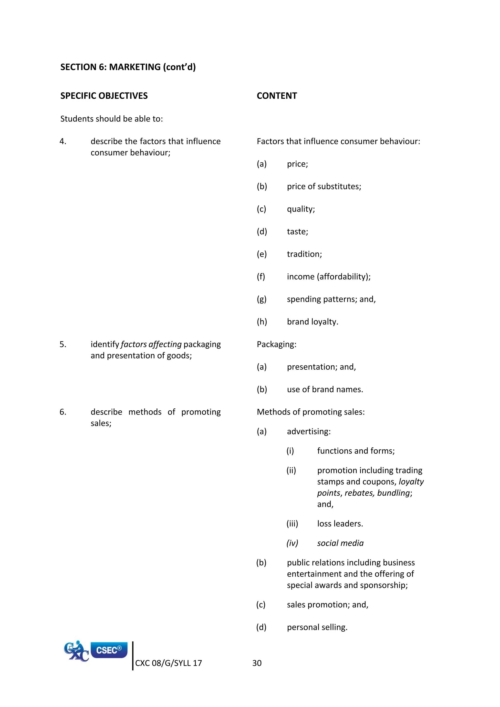 CXC 08/G/SYLL 17 30
SECTION 6: MARKETING (cont’d)
SPECIFIC OBJECTIVES CONTENT
Students should be able to:
4. describe the factors that influence
consumer behaviour;
Factors that influence consumer behaviour:
(a) price;
(b) price of substitutes;
(c) quality;
(d) taste;
(e) tradition;
(f) income (affordability);
(g) spending patterns; and,
(h) brand loyalty.
5. identify factors affecting packaging
and presentation of goods;
Packaging:
(a) presentation; and,
(b) use of brand names.
6. describe methods of promoting
sales;
Methods of promoting sales:
(a) advertising:
(i) functions and forms;
(ii) promotion including trading
stamps and coupons, loyalty
points, rebates, bundling;
and,
(iii) loss leaders.
(iv) social media
(b) public relations including business
entertainment and the offering of
special awards and sponsorship;
(c) sales promotion; and,
(d) personal selling.
 