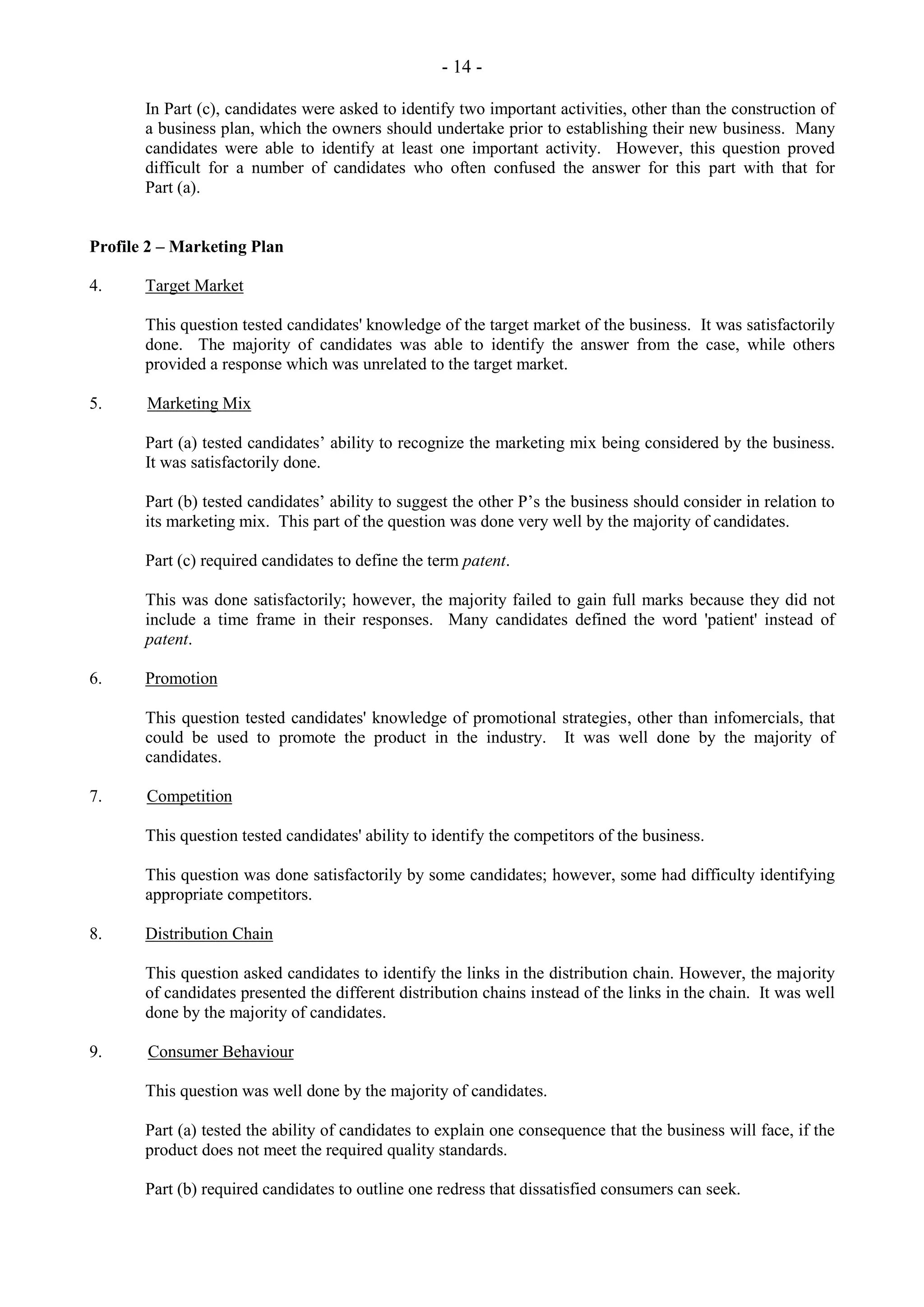 - 14 -
In Part (c), candidates were asked to identify two important activities, other than the construction of
a business plan, which the owners should undertake prior to establishing their new business. Many
candidates were able to identify at least one important activity. However, this question proved
difficult for a number of candidates who often confused the answer for this part with that for
Part (a).
Profile 2 – Marketing Plan
4. Target Market
This question tested candidates' knowledge of the target market of the business. It was satisfactorily
done. The majority of candidates was able to identify the answer from the case, while others
provided a response which was unrelated to the target market.
5. Marketing Mix
Part (a) tested candidates’ ability to recognize the marketing mix being considered by the business.
It was satisfactorily done.
Part (b) tested candidates’ ability to suggest the other P’s the business should consider in relation to
its marketing mix. This part of the question was done very well by the majority of candidates.
Part (c) required candidates to define the term patent.
This was done satisfactorily; however, the majority failed to gain full marks because they did not
include a time frame in their responses. Many candidates defined the word 'patient' instead of
patent.
6. Promotion
This question tested candidates' knowledge of promotional strategies, other than infomercials, that
could be used to promote the product in the industry. It was well done by the majority of
candidates.
7. Competition
This question tested candidates' ability to identify the competitors of the business.
This question was done satisfactorily by some candidates; however, some had difficulty identifying
appropriate competitors.
8. Distribution Chain
This question asked candidates to identify the links in the distribution chain. However, the majority
of candidates presented the different distribution chains instead of the links in the chain. It was well
done by the majority of candidates.
9. Consumer Behaviour
This question was well done by the majority of candidates.
Part (a) tested the ability of candidates to explain one consequence that the business will face, if the
product does not meet the required quality standards.
Part (b) required candidates to outline one redress that dissatisfied consumers can seek.
 