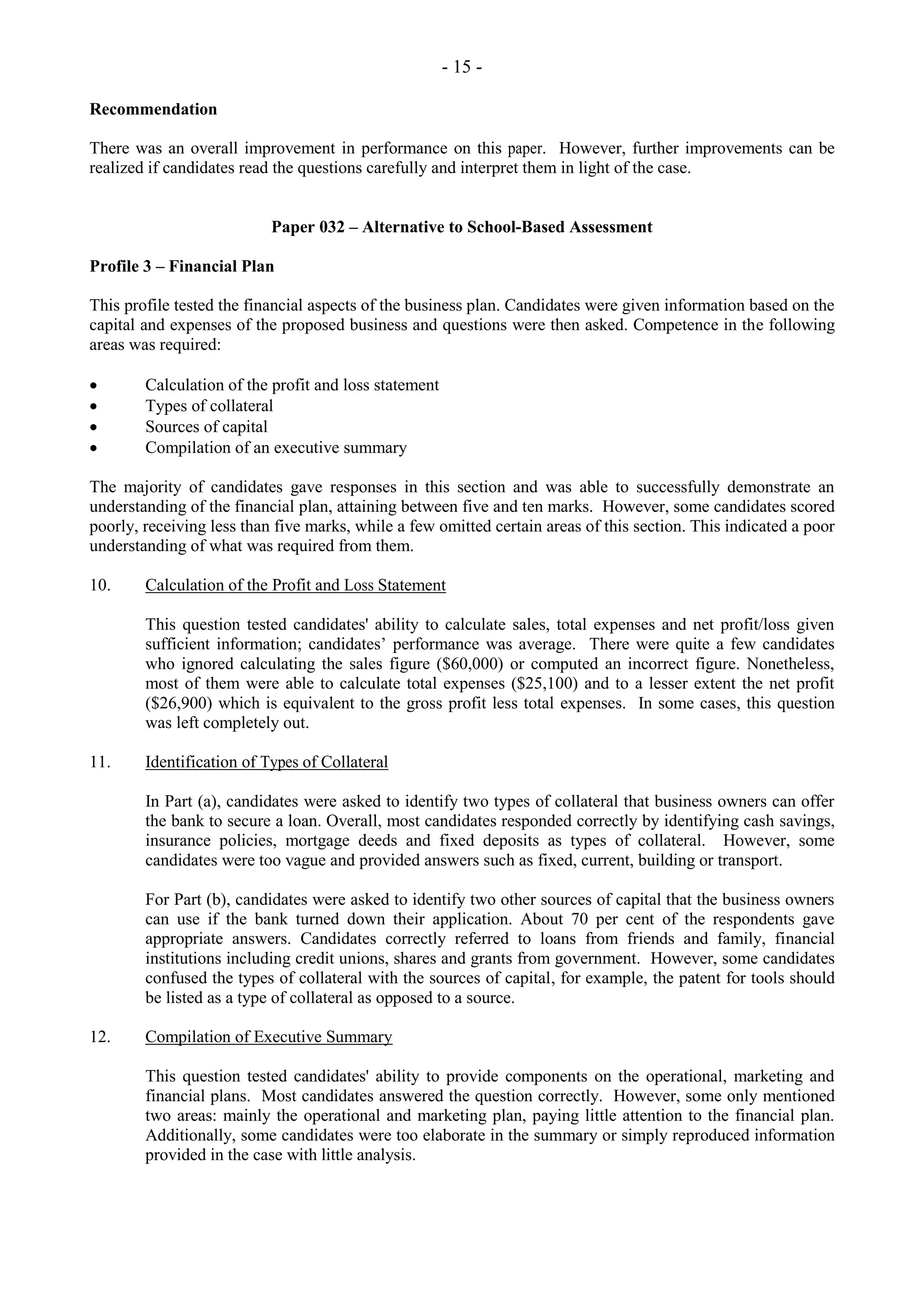 - 15 -
Recommendation
There was an overall improvement in performance on this paper. However, further improvements can be
realized if candidates read the questions carefully and interpret them in light of the case.
Paper 032 – Alternative to School-Based Assessment
Profile 3 – Financial Plan
This profile tested the financial aspects of the business plan. Candidates were given information based on the
capital and expenses of the proposed business and questions were then asked. Competence in the following
areas was required:
Calculation of the profit and loss statement
Types of collateral
Sources of capital
Compilation of an executive summary
The majority of candidates gave responses in this section and was able to successfully demonstrate an
understanding of the financial plan, attaining between five and ten marks. However, some candidates scored
poorly, receiving less than five marks, while a few omitted certain areas of this section. This indicated a poor
understanding of what was required from them.
10. Calculation of the Profit and Loss Statement
This question tested candidates' ability to calculate sales, total expenses and net profit/loss given
sufficient information; candidates’ performance was average. There were quite a few candidates
who ignored calculating the sales figure ($60,000) or computed an incorrect figure. Nonetheless,
most of them were able to calculate total expenses ($25,100) and to a lesser extent the net profit
($26,900) which is equivalent to the gross profit less total expenses. In some cases, this question
was left completely out.
11. Identification of Types of Collateral
In Part (a), candidates were asked to identify two types of collateral that business owners can offer
the bank to secure a loan. Overall, most candidates responded correctly by identifying cash savings,
insurance policies, mortgage deeds and fixed deposits as types of collateral. However, some
candidates were too vague and provided answers such as fixed, current, building or transport.
For Part (b), candidates were asked to identify two other sources of capital that the business owners
can use if the bank turned down their application. About 70 per cent of the respondents gave
appropriate answers. Candidates correctly referred to loans from friends and family, financial
institutions including credit unions, shares and grants from government. However, some candidates
confused the types of collateral with the sources of capital, for example, the patent for tools should
be listed as a type of collateral as opposed to a source.
12. Compilation of Executive Summary
This question tested candidates' ability to provide components on the operational, marketing and
financial plans. Most candidates answered the question correctly. However, some only mentioned
two areas: mainly the operational and marketing plan, paying little attention to the financial plan.
Additionally, some candidates were too elaborate in the summary or simply reproduced information
provided in the case with little analysis.
 