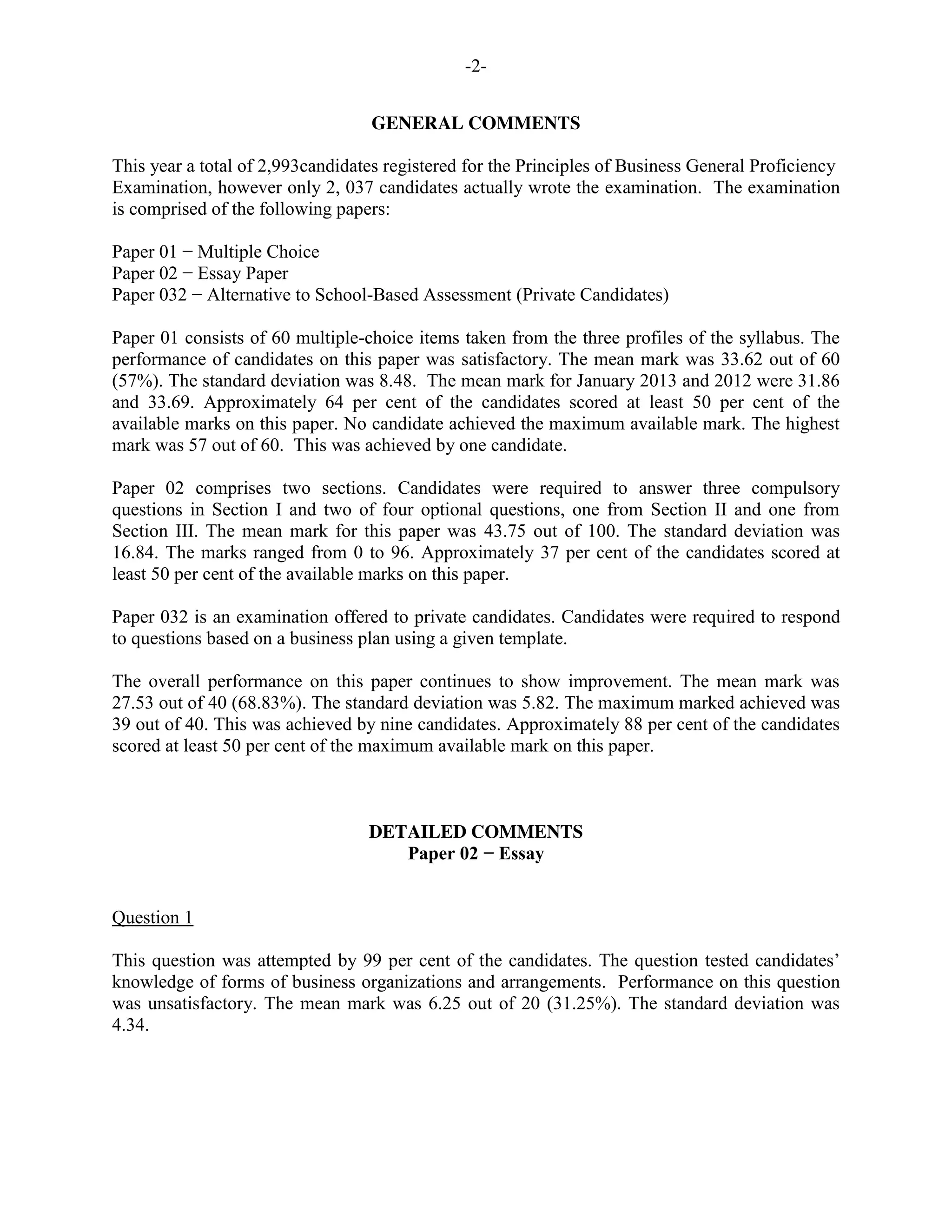-2-
GENERAL COMMENTS
This year a total of 2,993candidates registered for the Principles of Business General Proficiency
Examination, however only 2, 037 candidates actually wrote the examination. The examination
is comprised of the following papers:
Paper 01 − Multiple Choice
Paper 02 − Essay Paper
Paper 032 − Alternative to School-Based Assessment (Private Candidates)
Paper 01 consists of 60 multiple-choice items taken from the three profiles of the syllabus. The
performance of candidates on this paper was satisfactory. The mean mark was 33.62 out of 60
(57%). The standard deviation was 8.48. The mean mark for January 2013 and 2012 were 31.86
and 33.69. Approximately 64 per cent of the candidates scored at least 50 per cent of the
available marks on this paper. No candidate achieved the maximum available mark. The highest
mark was 57 out of 60. This was achieved by one candidate.
Paper 02 comprises two sections. Candidates were required to answer three compulsory
questions in Section I and two of four optional questions, one from Section II and one from
Section III. The mean mark for this paper was 43.75 out of 100. The standard deviation was
16.84. The marks ranged from 0 to 96. Approximately 37 per cent of the candidates scored at
least 50 per cent of the available marks on this paper.
Paper 032 is an examination offered to private candidates. Candidates were required to respond
to questions based on a business plan using a given template.
The overall performance on this paper continues to show improvement. The mean mark was
27.53 out of 40 (68.83%). The standard deviation was 5.82. The maximum marked achieved was
39 out of 40. This was achieved by nine candidates. Approximately 88 per cent of the candidates
scored at least 50 per cent of the maximum available mark on this paper.
DETAILED COMMENTS
Paper 02 − Essay
Question 1
This question was attempted by 99 per cent of the candidates. The question tested candidates’
knowledge of forms of business organizations and arrangements. Performance on this question
was unsatisfactory. The mean mark was 6.25 out of 20 (31.25%). The standard deviation was
4.34.
 