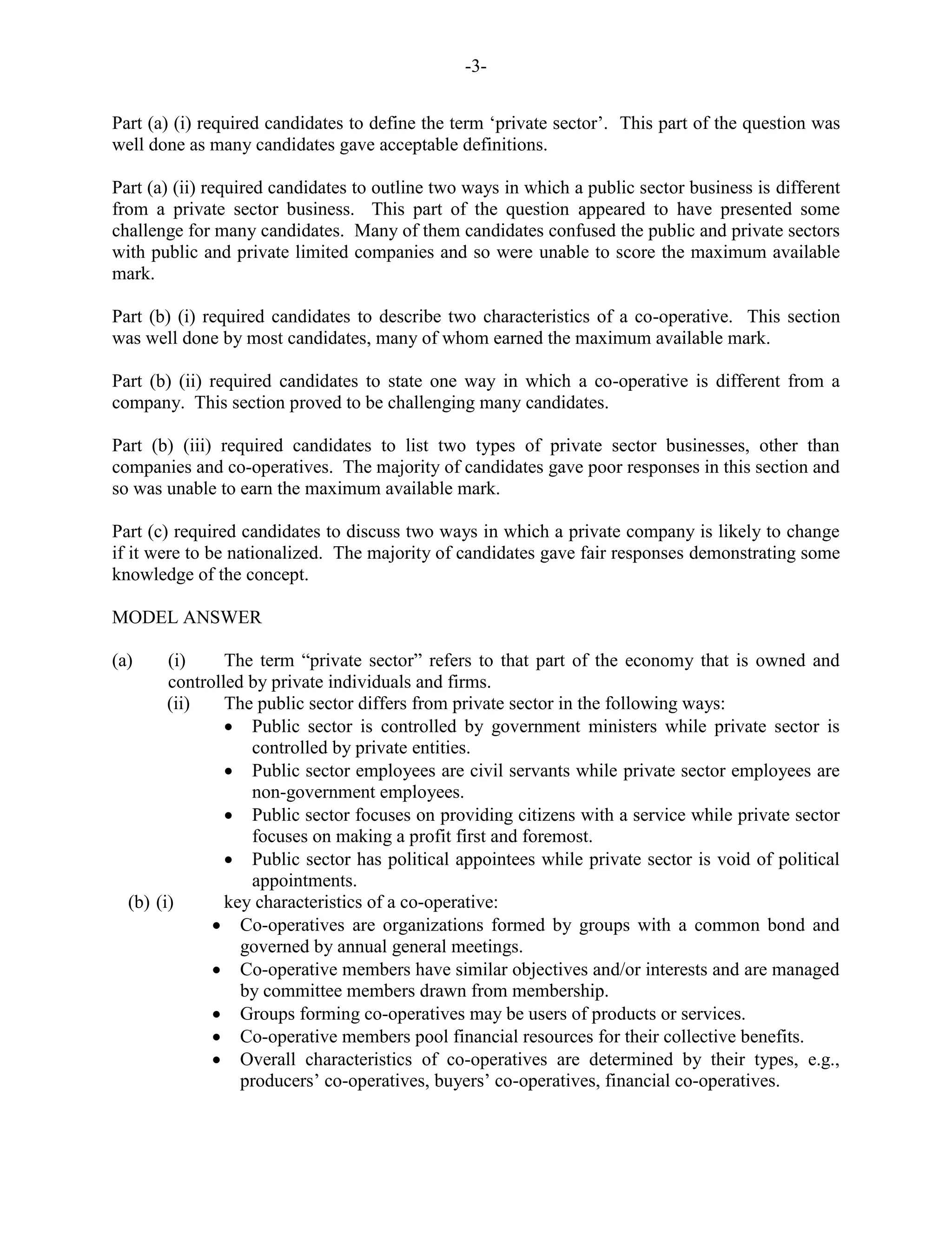 -3-
Part (a) (i) required candidates to define the term ‘private sector’. This part of the question was
well done as many candidates gave acceptable definitions.
Part (a) (ii) required candidates to outline two ways in which a public sector business is different
from a private sector business. This part of the question appeared to have presented some
challenge for many candidates. Many of them candidates confused the public and private sectors
with public and private limited companies and so were unable to score the maximum available
mark.
Part (b) (i) required candidates to describe two characteristics of a co-operative. This section
was well done by most candidates, many of whom earned the maximum available mark.
Part (b) (ii) required candidates to state one way in which a co-operative is different from a
company. This section proved to be challenging many candidates.
Part (b) (iii) required candidates to list two types of private sector businesses, other than
companies and co-operatives. The majority of candidates gave poor responses in this section and
so was unable to earn the maximum available mark.
Part (c) required candidates to discuss two ways in which a private company is likely to change
if it were to be nationalized. The majority of candidates gave fair responses demonstrating some
knowledge of the concept.
MODEL ANSWER
(a) (i) The term “private sector” refers to that part of the economy that is owned and
controlled by private individuals and firms.
(ii) The public sector differs from private sector in the following ways:
Public sector is controlled by government ministers while private sector is
controlled by private entities.
Public sector employees are civil servants while private sector employees are
non-government employees.
Public sector focuses on providing citizens with a service while private sector
focuses on making a profit first and foremost.
Public sector has political appointees while private sector is void of political
appointments.
(b) (i) key characteristics of a co-operative:
Co-operatives are organizations formed by groups with a common bond and
governed by annual general meetings.
Co-operative members have similar objectives and/or interests and are managed
by committee members drawn from membership.
Groups forming co-operatives may be users of products or services.
Co-operative members pool financial resources for their collective benefits.
Overall characteristics of co-operatives are determined by their types, e.g.,
producers’ co-operatives, buyers’ co-operatives, financial co-operatives.
 