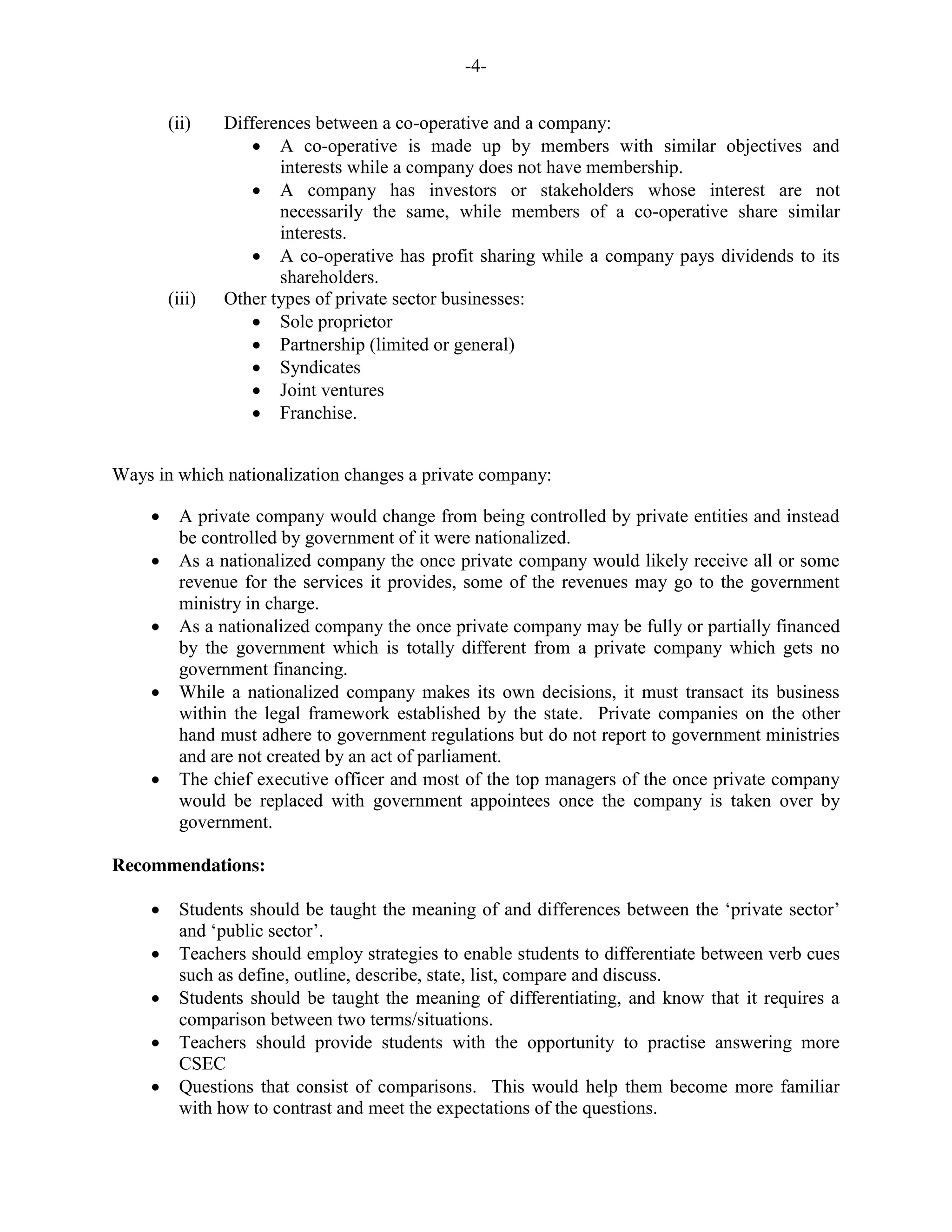 -4-
(ii) Differences between a co-operative and a company:
A co-operative is made up by members with similar objectives and
interests while a company does not have membership.
A company has investors or stakeholders whose interest are not
necessarily the same, while members of a co-operative share similar
interests.
A co-operative has profit sharing while a company pays dividends to its
shareholders.
(iii) Other types of private sector businesses:
Sole proprietor
Partnership (limited or general)
Syndicates
Joint ventures
Franchise.
Ways in which nationalization changes a private company:
A private company would change from being controlled by private entities and instead
be controlled by government of it were nationalized.
As a nationalized company the once private company would likely receive all or some
revenue for the services it provides, some of the revenues may go to the government
ministry in charge.
As a nationalized company the once private company may be fully or partially financed
by the government which is totally different from a private company which gets no
government financing.
While a nationalized company makes its own decisions, it must transact its business
within the legal framework established by the state. Private companies on the other
hand must adhere to government regulations but do not report to government ministries
and are not created by an act of parliament.
The chief executive officer and most of the top managers of the once private company
would be replaced with government appointees once the company is taken over by
government.
Recommendations:
Students should be taught the meaning of and differences between the ‘private sector’
and ‘public sector’.
Teachers should employ strategies to enable students to differentiate between verb cues
such as define, outline, describe, state, list, compare and discuss.
Students should be taught the meaning of differentiating, and know that it requires a
comparison between two terms/situations.
Teachers should provide students with the opportunity to practise answering more
CSEC
Questions that consist of comparisons. This would help them become more familiar
with how to contrast and meet the expectations of the questions.
 