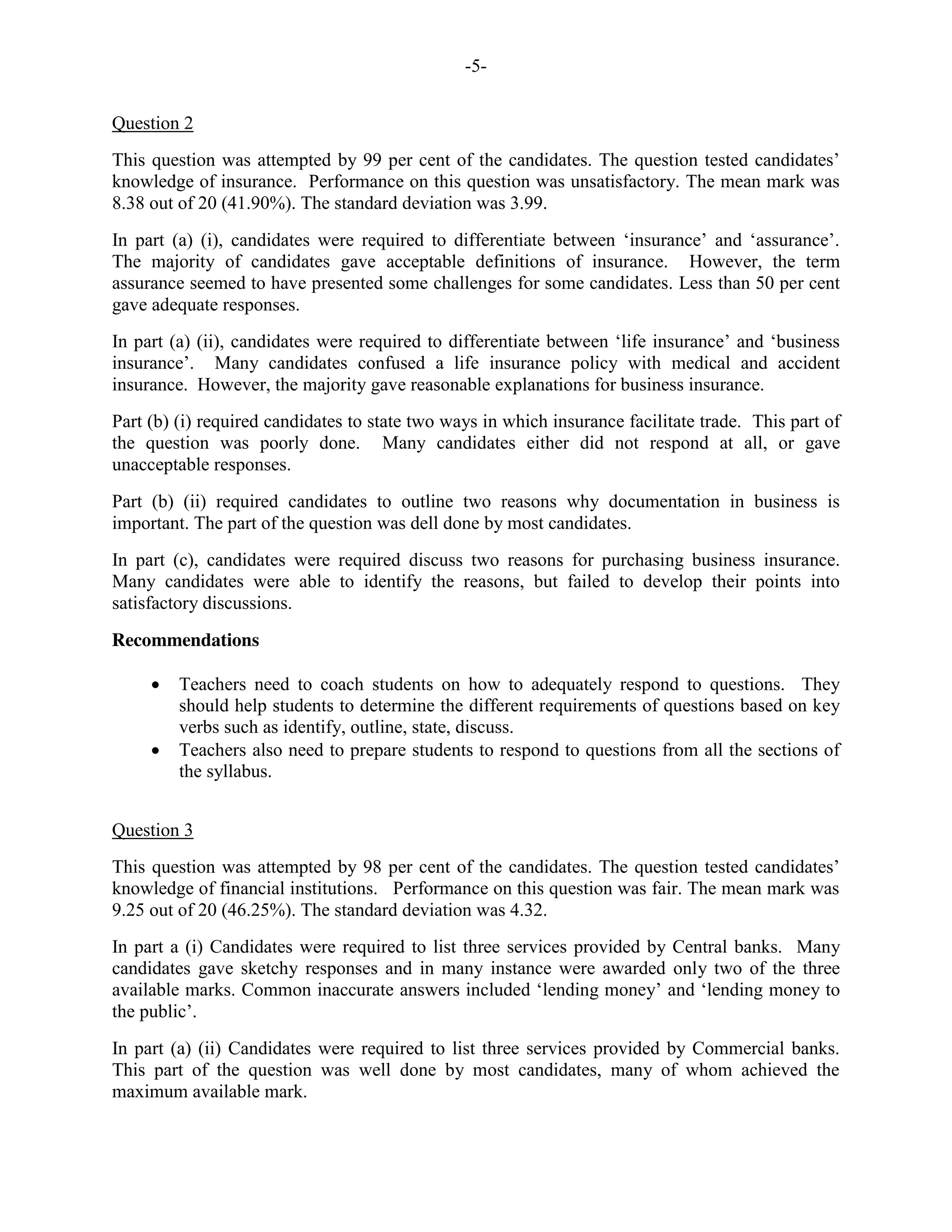 -5-
Question 2
This question was attempted by 99 per cent of the candidates. The question tested candidates’
knowledge of insurance. Performance on this question was unsatisfactory. The mean mark was
8.38 out of 20 (41.90%). The standard deviation was 3.99.
In part (a) (i), candidates were required to differentiate between ‘insurance’ and ‘assurance’.
The majority of candidates gave acceptable definitions of insurance. However, the term
assurance seemed to have presented some challenges for some candidates. Less than 50 per cent
gave adequate responses.
In part (a) (ii), candidates were required to differentiate between ‘life insurance’ and ‘business
insurance’. Many candidates confused a life insurance policy with medical and accident
insurance. However, the majority gave reasonable explanations for business insurance.
Part (b) (i) required candidates to state two ways in which insurance facilitate trade. This part of
the question was poorly done. Many candidates either did not respond at all, or gave
unacceptable responses.
Part (b) (ii) required candidates to outline two reasons why documentation in business is
important. The part of the question was dell done by most candidates.
In part (c), candidates were required discuss two reasons for purchasing business insurance.
Many candidates were able to identify the reasons, but failed to develop their points into
satisfactory discussions.
Recommendations
Teachers need to coach students on how to adequately respond to questions. They
should help students to determine the different requirements of questions based on key
verbs such as identify, outline, state, discuss.
Teachers also need to prepare students to respond to questions from all the sections of
the syllabus.
Question 3
This question was attempted by 98 per cent of the candidates. The question tested candidates’
knowledge of financial institutions. Performance on this question was fair. The mean mark was
9.25 out of 20 (46.25%). The standard deviation was 4.32.
In part a (i) Candidates were required to list three services provided by Central banks. Many
candidates gave sketchy responses and in many instance were awarded only two of the three
available marks. Common inaccurate answers included ‘lending money’ and ‘lending money to
the public’.
In part (a) (ii) Candidates were required to list three services provided by Commercial banks.
This part of the question was well done by most candidates, many of whom achieved the
maximum available mark.
 