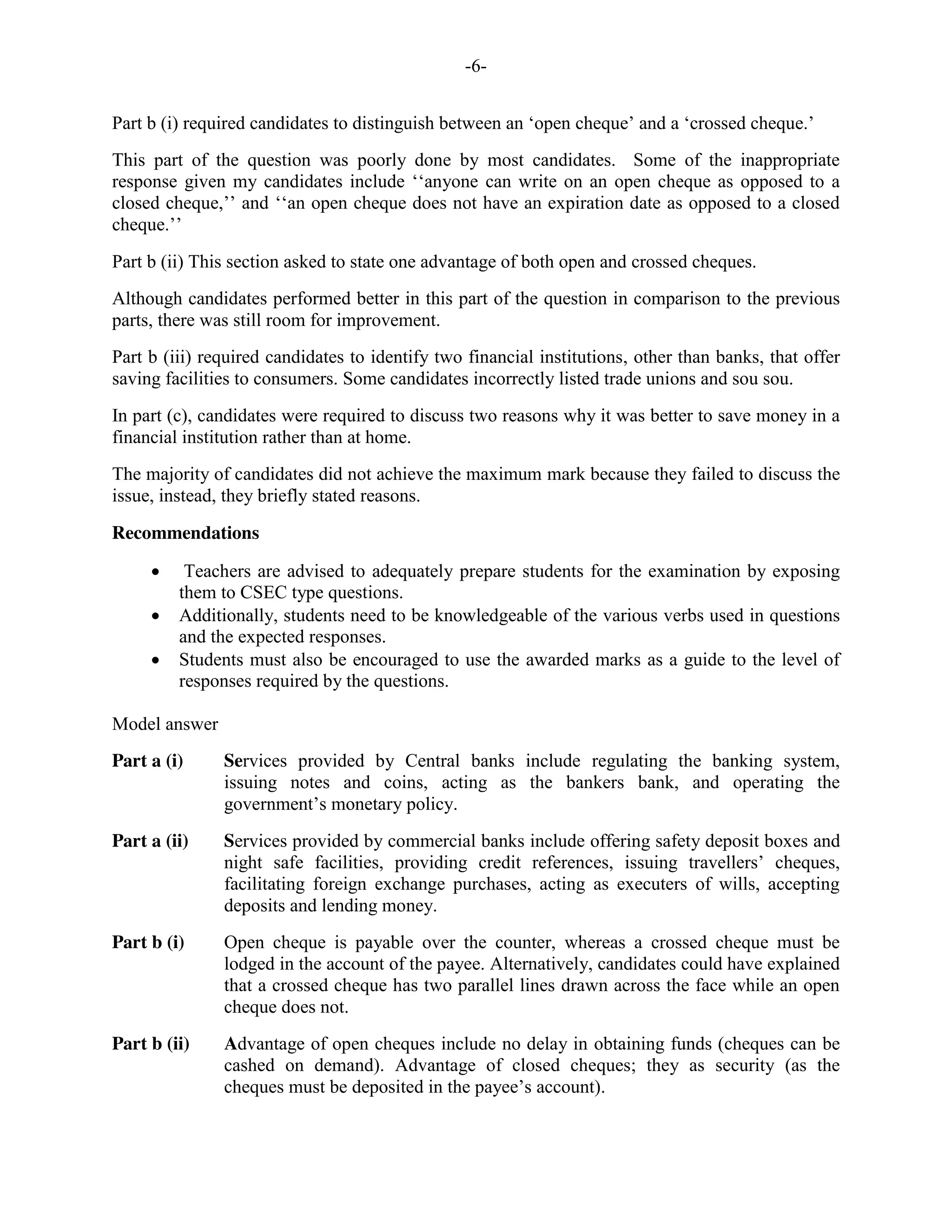 -6-
Part b (i) required candidates to distinguish between an ‘open cheque’ and a ‘crossed cheque.’
This part of the question was poorly done by most candidates. Some of the inappropriate
response given my candidates include ‘‘anyone can write on an open cheque as opposed to a
closed cheque,’’ and ‘‘an open cheque does not have an expiration date as opposed to a closed
cheque.’’
Part b (ii) This section asked to state one advantage of both open and crossed cheques.
Although candidates performed better in this part of the question in comparison to the previous
parts, there was still room for improvement.
Part b (iii) required candidates to identify two financial institutions, other than banks, that offer
saving facilities to consumers. Some candidates incorrectly listed trade unions and sou sou.
In part (c), candidates were required to discuss two reasons why it was better to save money in a
financial institution rather than at home.
The majority of candidates did not achieve the maximum mark because they failed to discuss the
issue, instead, they briefly stated reasons.
Recommendations
Teachers are advised to adequately prepare students for the examination by exposing
them to CSEC type questions.
Additionally, students need to be knowledgeable of the various verbs used in questions
and the expected responses.
Students must also be encouraged to use the awarded marks as a guide to the level of
responses required by the questions.
Model answer
Part a (i) Services provided by Central banks include regulating the banking system,
issuing notes and coins, acting as the bankers bank, and operating the
government’s monetary policy.
Part a (ii) Services provided by commercial banks include offering safety deposit boxes and
night safe facilities, providing credit references, issuing travellers’ cheques,
facilitating foreign exchange purchases, acting as executers of wills, accepting
deposits and lending money.
Part b (i) Open cheque is payable over the counter, whereas a crossed cheque must be
lodged in the account of the payee. Alternatively, candidates could have explained
that a crossed cheque has two parallel lines drawn across the face while an open
cheque does not.
Part b (ii) Advantage of open cheques include no delay in obtaining funds (cheques can be
cashed on demand). Advantage of closed cheques; they as security (as the
cheques must be deposited in the payee’s account).
 