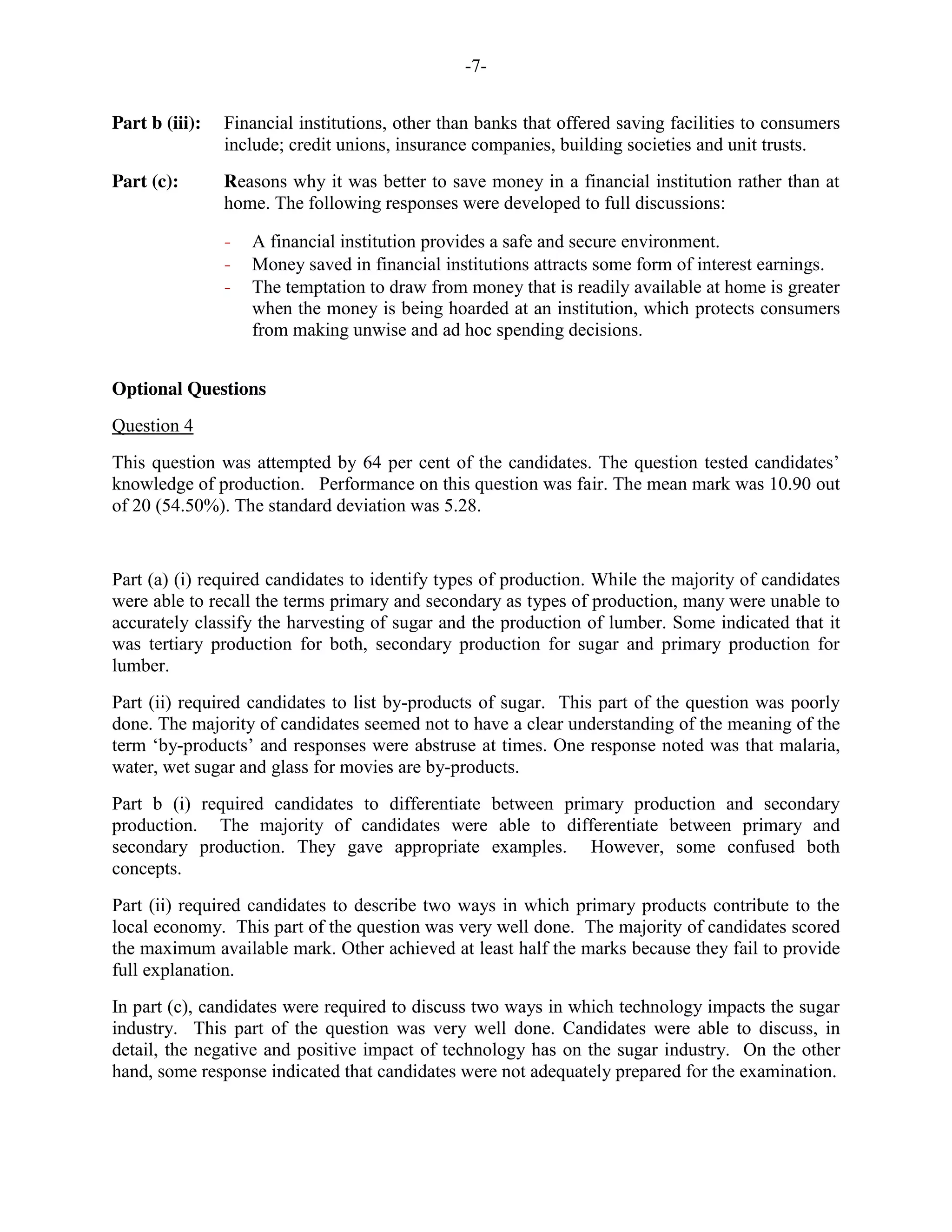 -7-
Part b (iii): Financial institutions, other than banks that offered saving facilities to consumers
include; credit unions, insurance companies, building societies and unit trusts.
Part (c): Reasons why it was better to save money in a financial institution rather than at
home. The following responses were developed to full discussions:
- A financial institution provides a safe and secure environment.
- Money saved in financial institutions attracts some form of interest earnings.
- The temptation to draw from money that is readily available at home is greater
when the money is being hoarded at an institution, which protects consumers
from making unwise and ad hoc spending decisions.
Optional Questions
Question 4
This question was attempted by 64 per cent of the candidates. The question tested candidates’
knowledge of production. Performance on this question was fair. The mean mark was 10.90 out
of 20 (54.50%). The standard deviation was 5.28.
Part (a) (i) required candidates to identify types of production. While the majority of candidates
were able to recall the terms primary and secondary as types of production, many were unable to
accurately classify the harvesting of sugar and the production of lumber. Some indicated that it
was tertiary production for both, secondary production for sugar and primary production for
lumber.
Part (ii) required candidates to list by-products of sugar. This part of the question was poorly
done. The majority of candidates seemed not to have a clear understanding of the meaning of the
term ‘by-products’ and responses were abstruse at times. One response noted was that malaria,
water, wet sugar and glass for movies are by-products.
Part b (i) required candidates to differentiate between primary production and secondary
production. The majority of candidates were able to differentiate between primary and
secondary production. They gave appropriate examples. However, some confused both
concepts.
Part (ii) required candidates to describe two ways in which primary products contribute to the
local economy. This part of the question was very well done. The majority of candidates scored
the maximum available mark. Other achieved at least half the marks because they fail to provide
full explanation.
In part (c), candidates were required to discuss two ways in which technology impacts the sugar
industry. This part of the question was very well done. Candidates were able to discuss, in
detail, the negative and positive impact of technology has on the sugar industry. On the other
hand, some response indicated that candidates were not adequately prepared for the examination.
 