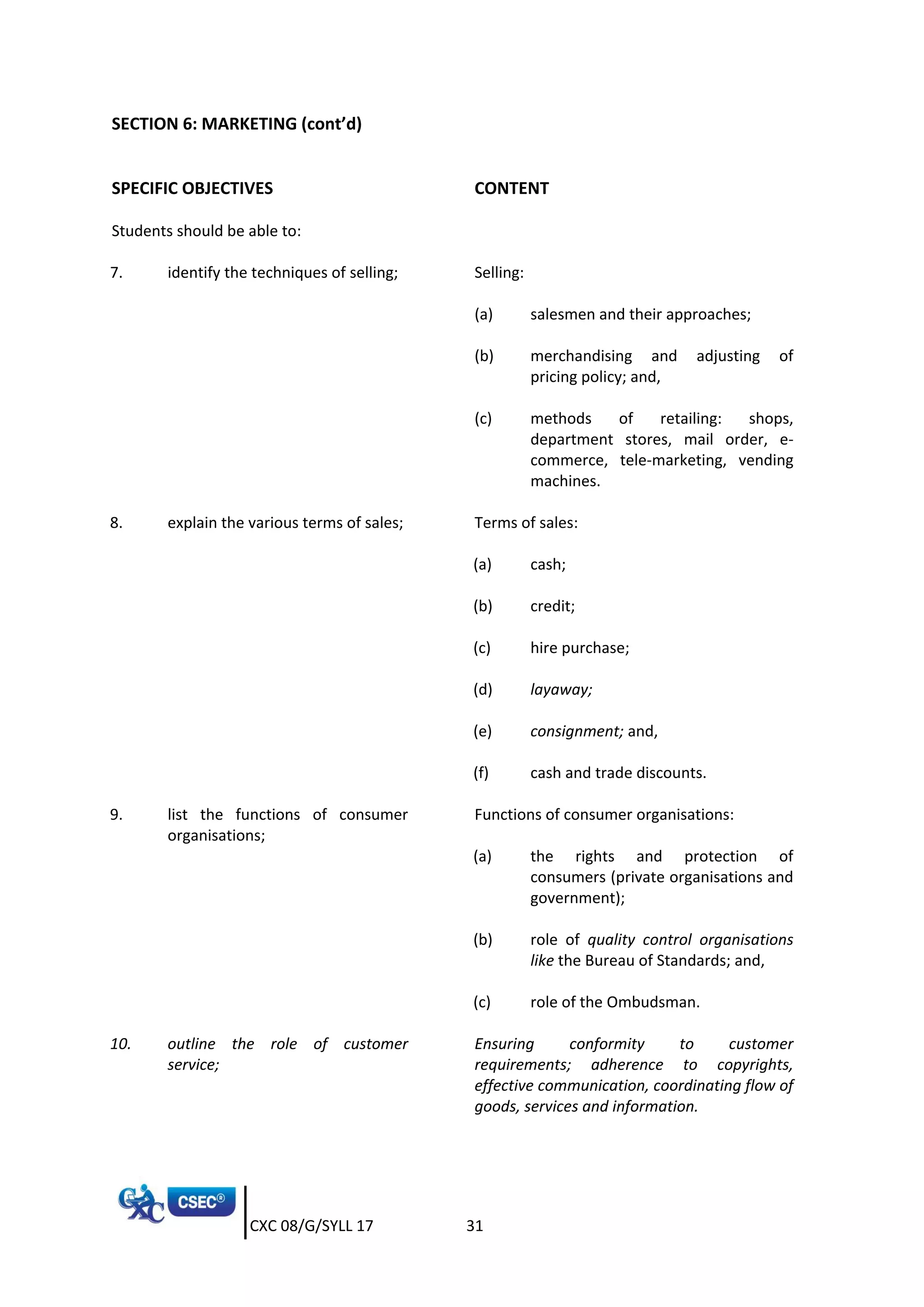 CXC 08/G/SYLL 17 31
SECTION 6: MARKETING (cont’d)
SPECIFIC OBJECTIVES CONTENT
Students should be able to:
7. identify the techniques of selling; Selling:
(a) salesmen and their approaches;
(b) merchandising and adjusting of
pricing policy; and,
(c) methods of retailing: shops,
department stores, mail order, e-
commerce, tele-marketing, vending
machines.
8. explain the various terms of sales; Terms of sales:
(a) cash;
(b) credit;
(c) hire purchase;
(d) layaway;
(e) consignment; and,
(f) cash and trade discounts.
9. list the functions of consumer
organisations;
Functions of consumer organisations:
(a) the rights and protection of
consumers (private organisations and
government);
(b) role of quality control organisations
like the Bureau of Standards; and,
(c) role of the Ombudsman.
10. outline the role of customer
service;
Ensuring conformity to customer
requirements; adherence to copyrights,
effective communication, coordinating flow of
goods, services and information.
 