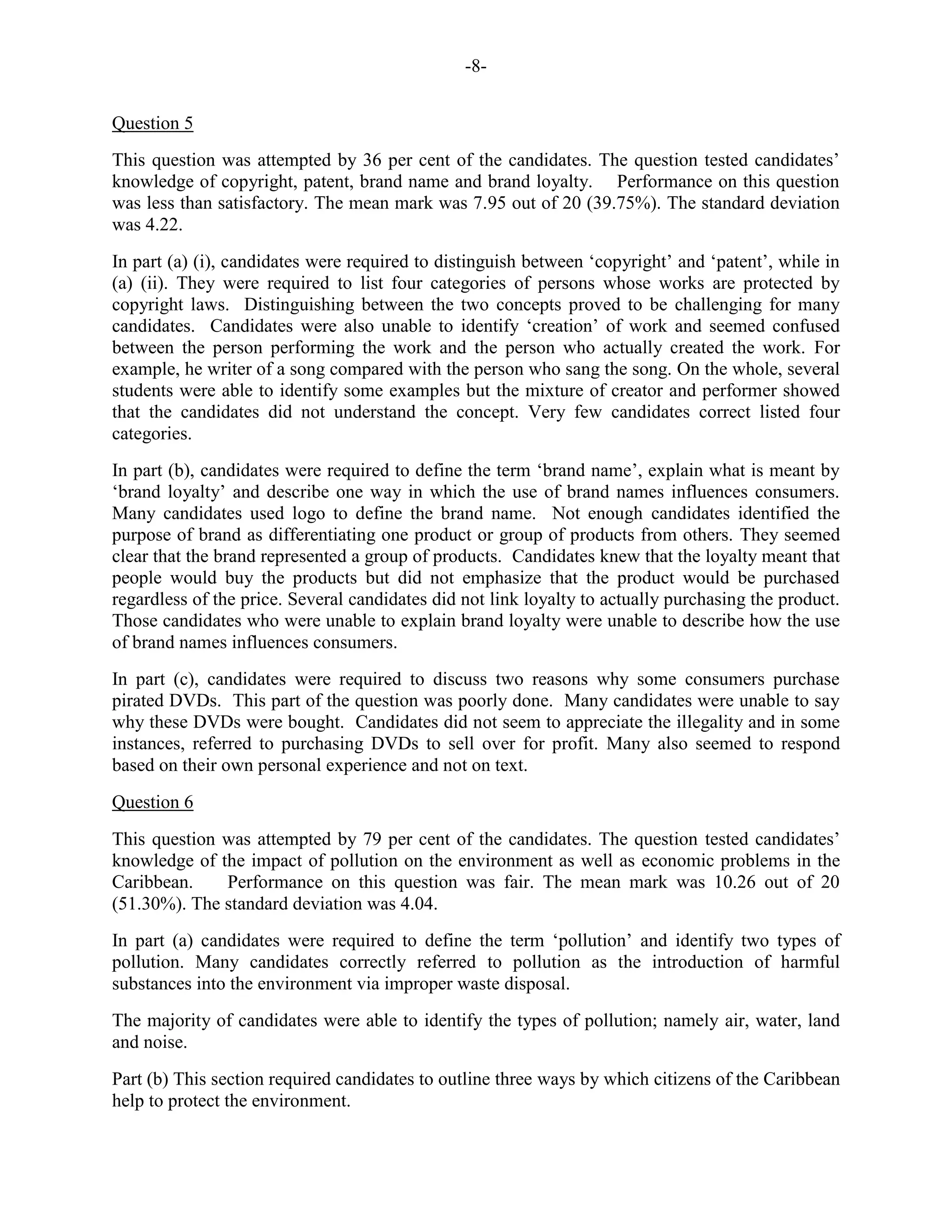 -8-
Question 5
This question was attempted by 36 per cent of the candidates. The question tested candidates’
knowledge of copyright, patent, brand name and brand loyalty. Performance on this question
was less than satisfactory. The mean mark was 7.95 out of 20 (39.75%). The standard deviation
was 4.22.
In part (a) (i), candidates were required to distinguish between ‘copyright’ and ‘patent’, while in
(a) (ii). They were required to list four categories of persons whose works are protected by
copyright laws. Distinguishing between the two concepts proved to be challenging for many
candidates. Candidates were also unable to identify ‘creation’ of work and seemed confused
between the person performing the work and the person who actually created the work. For
example, he writer of a song compared with the person who sang the song. On the whole, several
students were able to identify some examples but the mixture of creator and performer showed
that the candidates did not understand the concept. Very few candidates correct listed four
categories.
In part (b), candidates were required to define the term ‘brand name’, explain what is meant by
‘brand loyalty’ and describe one way in which the use of brand names influences consumers.
Many candidates used logo to define the brand name. Not enough candidates identified the
purpose of brand as differentiating one product or group of products from others. They seemed
clear that the brand represented a group of products. Candidates knew that the loyalty meant that
people would buy the products but did not emphasize that the product would be purchased
regardless of the price. Several candidates did not link loyalty to actually purchasing the product.
Those candidates who were unable to explain brand loyalty were unable to describe how the use
of brand names influences consumers.
In part (c), candidates were required to discuss two reasons why some consumers purchase
pirated DVDs. This part of the question was poorly done. Many candidates were unable to say
why these DVDs were bought. Candidates did not seem to appreciate the illegality and in some
instances, referred to purchasing DVDs to sell over for profit. Many also seemed to respond
based on their own personal experience and not on text.
Question 6
This question was attempted by 79 per cent of the candidates. The question tested candidates’
knowledge of the impact of pollution on the environment as well as economic problems in the
Caribbean. Performance on this question was fair. The mean mark was 10.26 out of 20
(51.30%). The standard deviation was 4.04.
In part (a) candidates were required to define the term ‘pollution’ and identify two types of
pollution. Many candidates correctly referred to pollution as the introduction of harmful
substances into the environment via improper waste disposal.
The majority of candidates were able to identify the types of pollution; namely air, water, land
and noise.
Part (b) This section required candidates to outline three ways by which citizens of the Caribbean
help to protect the environment.
 