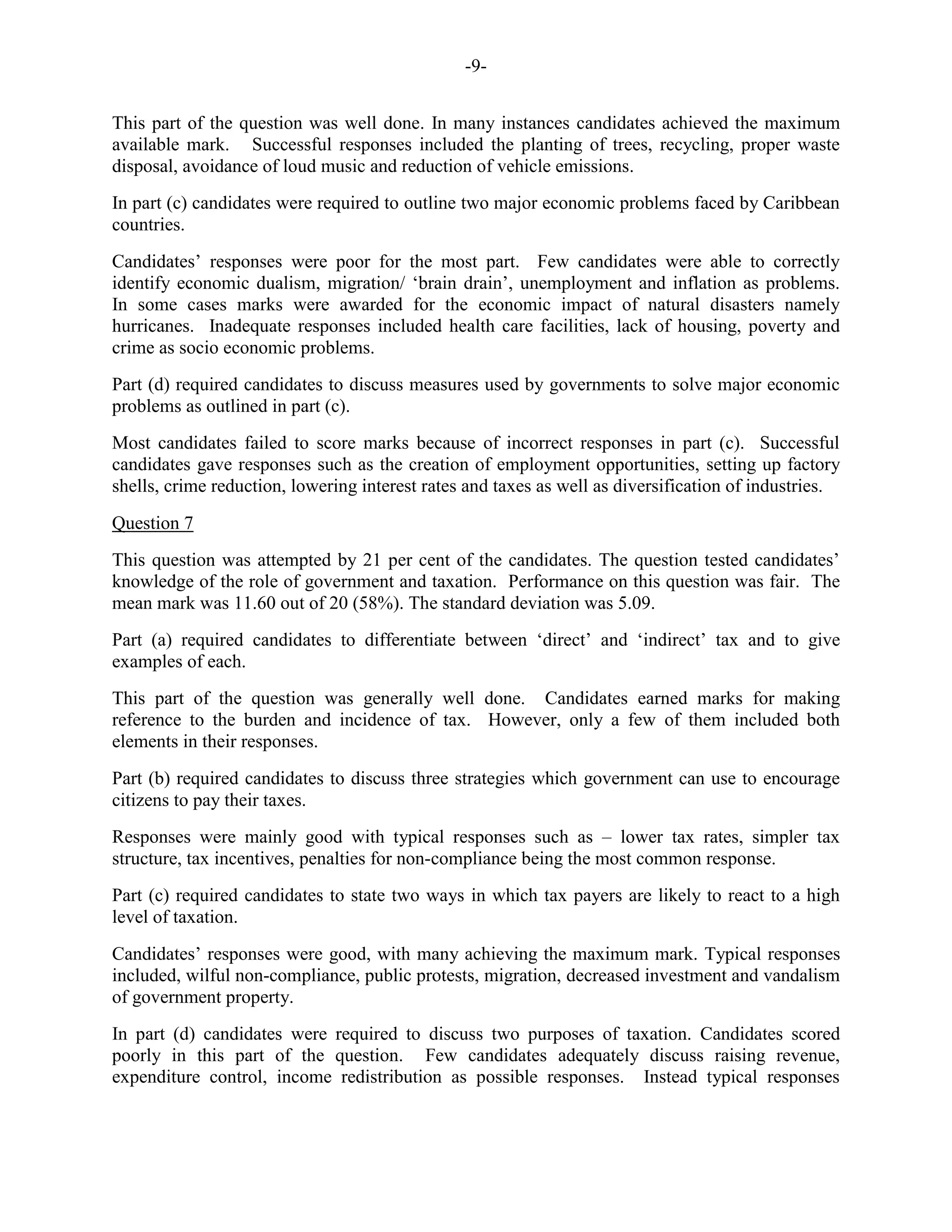 -9-
This part of the question was well done. In many instances candidates achieved the maximum
available mark. Successful responses included the planting of trees, recycling, proper waste
disposal, avoidance of loud music and reduction of vehicle emissions.
In part (c) candidates were required to outline two major economic problems faced by Caribbean
countries.
Candidates’ responses were poor for the most part. Few candidates were able to correctly
identify economic dualism, migration/ ‘brain drain’, unemployment and inflation as problems.
In some cases marks were awarded for the economic impact of natural disasters namely
hurricanes. Inadequate responses included health care facilities, lack of housing, poverty and
crime as socio economic problems.
Part (d) required candidates to discuss measures used by governments to solve major economic
problems as outlined in part (c).
Most candidates failed to score marks because of incorrect responses in part (c). Successful
candidates gave responses such as the creation of employment opportunities, setting up factory
shells, crime reduction, lowering interest rates and taxes as well as diversification of industries.
Question 7
This question was attempted by 21 per cent of the candidates. The question tested candidates’
knowledge of the role of government and taxation. Performance on this question was fair. The
mean mark was 11.60 out of 20 (58%). The standard deviation was 5.09.
Part (a) required candidates to differentiate between ‘direct’ and ‘indirect’ tax and to give
examples of each.
This part of the question was generally well done. Candidates earned marks for making
reference to the burden and incidence of tax. However, only a few of them included both
elements in their responses.
Part (b) required candidates to discuss three strategies which government can use to encourage
citizens to pay their taxes.
Responses were mainly good with typical responses such as – lower tax rates, simpler tax
structure, tax incentives, penalties for non-compliance being the most common response.
Part (c) required candidates to state two ways in which tax payers are likely to react to a high
level of taxation.
Candidates’ responses were good, with many achieving the maximum mark. Typical responses
included, wilful non-compliance, public protests, migration, decreased investment and vandalism
of government property.
In part (d) candidates were required to discuss two purposes of taxation. Candidates scored
poorly in this part of the question. Few candidates adequately discuss raising revenue,
expenditure control, income redistribution as possible responses. Instead typical responses
 