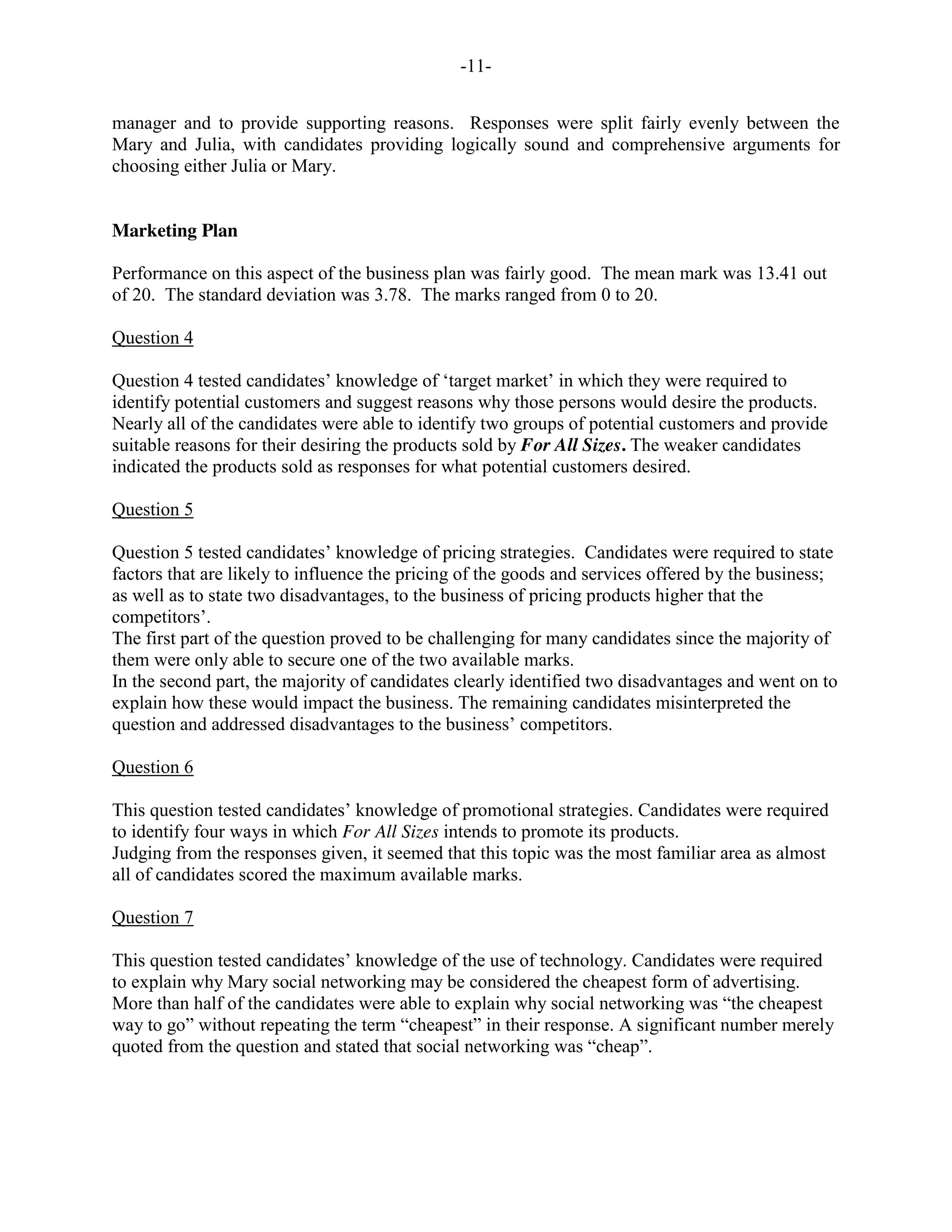 -11-
manager and to provide supporting reasons. Responses were split fairly evenly between the
Mary and Julia, with candidates providing logically sound and comprehensive arguments for
choosing either Julia or Mary.
Marketing Plan
Performance on this aspect of the business plan was fairly good. The mean mark was 13.41 out
of 20. The standard deviation was 3.78. The marks ranged from 0 to 20.
Question 4
Question 4 tested candidates’ knowledge of ‘target market’ in which they were required to
identify potential customers and suggest reasons why those persons would desire the products.
Nearly all of the candidates were able to identify two groups of potential customers and provide
suitable reasons for their desiring the products sold by For All Sizes. The weaker candidates
indicated the products sold as responses for what potential customers desired.
Question 5
Question 5 tested candidates’ knowledge of pricing strategies. Candidates were required to state
factors that are likely to influence the pricing of the goods and services offered by the business;
as well as to state two disadvantages, to the business of pricing products higher that the
competitors’.
The first part of the question proved to be challenging for many candidates since the majority of
them were only able to secure one of the two available marks.
In the second part, the majority of candidates clearly identified two disadvantages and went on to
explain how these would impact the business. The remaining candidates misinterpreted the
question and addressed disadvantages to the business’ competitors.
Question 6
This question tested candidates’ knowledge of promotional strategies. Candidates were required
to identify four ways in which For All Sizes intends to promote its products.
Judging from the responses given, it seemed that this topic was the most familiar area as almost
all of candidates scored the maximum available marks.
Question 7
This question tested candidates’ knowledge of the use of technology. Candidates were required
to explain why Mary social networking may be considered the cheapest form of advertising.
More than half of the candidates were able to explain why social networking was “the cheapest
way to go” without repeating the term “cheapest” in their response. A significant number merely
quoted from the question and stated that social networking was “cheap”.
 
