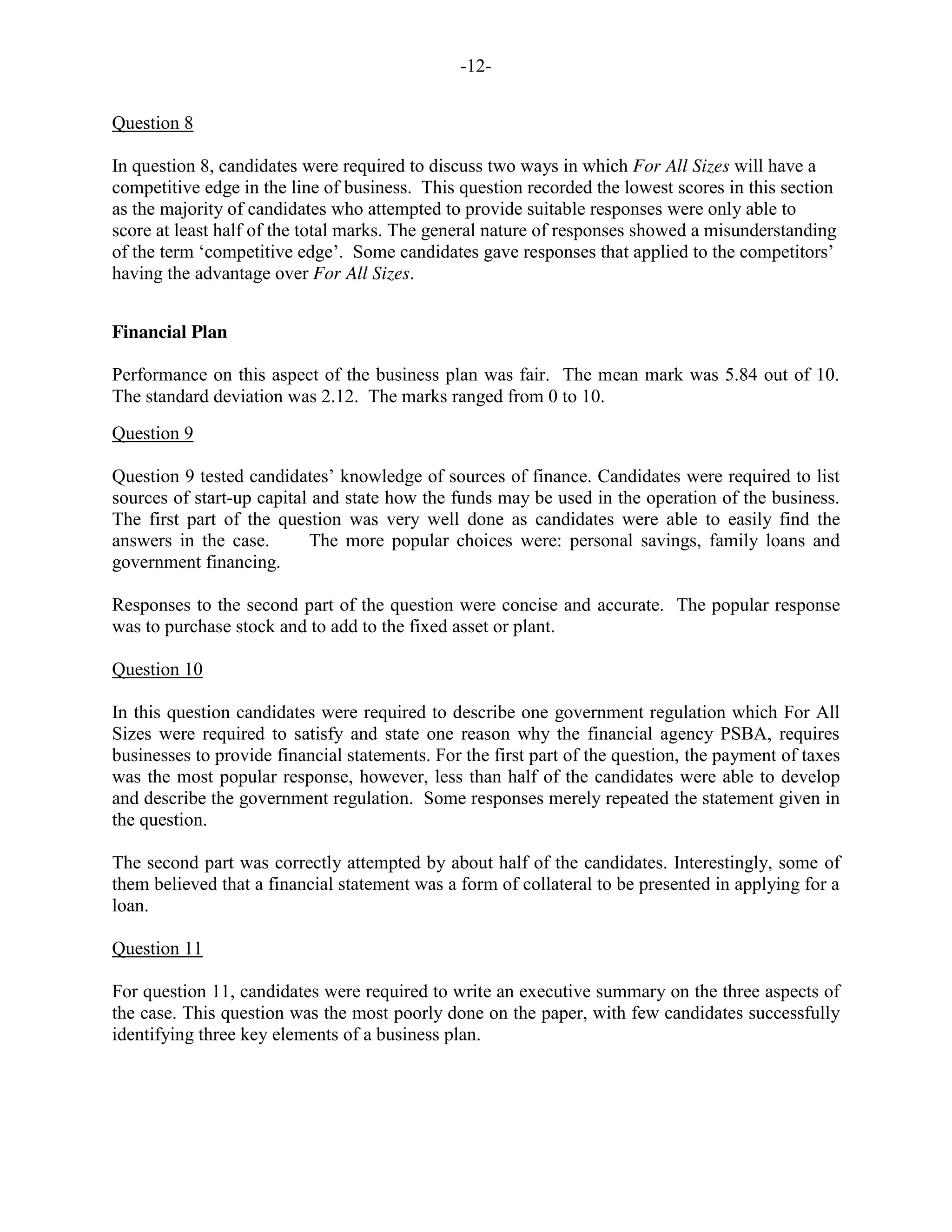 -12-
Question 8
In question 8, candidates were required to discuss two ways in which For All Sizes will have a
competitive edge in the line of business. This question recorded the lowest scores in this section
as the majority of candidates who attempted to provide suitable responses were only able to
score at least half of the total marks. The general nature of responses showed a misunderstanding
of the term ‘competitive edge’. Some candidates gave responses that applied to the competitors’
having the advantage over For All Sizes.
Financial Plan
Performance on this aspect of the business plan was fair. The mean mark was 5.84 out of 10.
The standard deviation was 2.12. The marks ranged from 0 to 10.
Question 9
Question 9 tested candidates’ knowledge of sources of finance. Candidates were required to list
sources of start-up capital and state how the funds may be used in the operation of the business.
The first part of the question was very well done as candidates were able to easily find the
answers in the case. The more popular choices were: personal savings, family loans and
government financing.
Responses to the second part of the question were concise and accurate. The popular response
was to purchase stock and to add to the fixed asset or plant.
Question 10
In this question candidates were required to describe one government regulation which For All
Sizes were required to satisfy and state one reason why the financial agency PSBA, requires
businesses to provide financial statements. For the first part of the question, the payment of taxes
was the most popular response, however, less than half of the candidates were able to develop
and describe the government regulation. Some responses merely repeated the statement given in
the question.
The second part was correctly attempted by about half of the candidates. Interestingly, some of
them believed that a financial statement was a form of collateral to be presented in applying for a
loan.
Question 11
For question 11, candidates were required to write an executive summary on the three aspects of
the case. This question was the most poorly done on the paper, with few candidates successfully
identifying three key elements of a business plan.
 